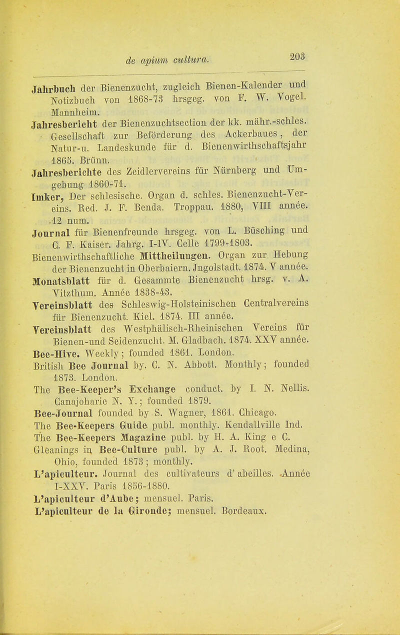 Jahrlbucli der Bienenzuclit, zugleich Bienen-Kalender und Notizbnch von 1868-73 hrsgeg. von F. W. Vogel. Mannheim. Jahresbericht der Bienenzuclitsectiou. der kk. màlir.-scliles. ■ Gesellschaft zur Befòrderung des AckerLaues, der Natur-u. Landeskimde fiir d. Bieueawirtliscliaftsjalir 1865. Briinu. Jahresbericlite des Zeidlervereins fiir Nùrnberg und Um- gebung 1860-71. Imker, Der sclilesisciie. Organ d. schles. BieneuzucM-Ver- eius. Red. J. F. Benda. Troppau. 1880, Vili année. • 12 num. Journal fur Bienenfreunde lirsgeg. von L. Biiscliing und G. F. Kaiser. Jahrg. I-IV. Celle 1799-1803. Bienemvirtliscliaftliche Mittheilungen. Organ zur Hebung der Bienenzucbt in Oberbaiern. Jngolstadt. 1874. Y année. Monatsblatt tur d. Gesammte Bienenzncht brsg. v. A. Vitztlmm. Année 1838-43. Vereinslblatt des Schleswig-Holsteinisclien Centralvereins fur Bienenzucbt. Kiel. 1874. Ili année. Vereinsblatt des Westpbàliscli-Rbeiniscben Vereins fur Bienen-und SeidenzucJit. M. Gladbacb. 1874. XXV année. Bee-Hive. Weekly; founded 1861. London. Britisli Bee Journal by. C. N. Abbott. Monthly; founded 1873. London. The Bee-Keeper's Exchange conduct. by I. N. Nellis. Canajobarie N. Y. ; founded 1879. Bee-Journal founded by S. Wagner, 1861. Chicago. The Bee-Keepers Guide pubi, monthly. Kendallville Ind. The Bee-Keepers Magaziue pubi, by H. A. King e C. Gleanings in. Bee-Culture pubi, by A. J. Root. Medina, Ohio, founded 1873 ; monthly. L'apiculteur. Journal des cultivateurs d'abeilles. -Année I-XXV. Paris 1856-1880. L'apiculteur d'Aube; mensueJ. Paris. L'apiculteur de la Giroudej mensuel. Bordeaux.