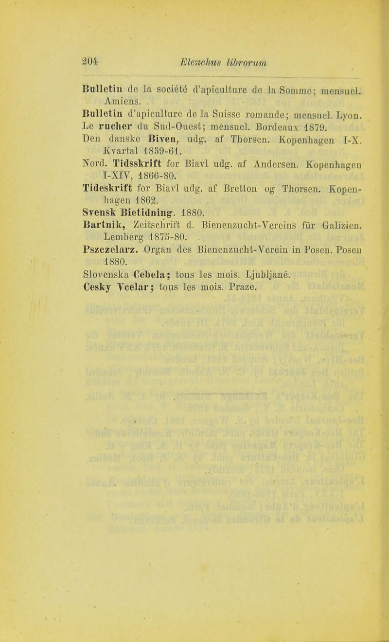 BuUetiii de la société d'apiculture de la Somme; mensuel. Ainiens. BuUetiu d'apiculture de la Suissc romande; mensuel. Lyon. Le ruclier du Sud-Ouest; meusuel. Bordeaux 1879. Den danske Biven, udg. af Thorsen. Kopenhagen I-X. Kvartal 1839-61. Nord. Tidsskrift for Biavi udg. af Andersen. Kopenhagen I-XrV, 1866-80. Tideskrift for Biavi udg. af Bretton og Thorsen. Kopen- hagen 1862. Svensk Bietidning. 1880. Bartuik, Zeitschrift d. Bienenzucht-Vereins fiix Galizien. Lemberg 187S-80. Pszczelarz. Organ des Bienenzucht-Verein in Poseii. Poseu 1880. Slovenska Cebela; tous les mois. Ljubljané. Cesky Vcelarj tous les mois. Praze.