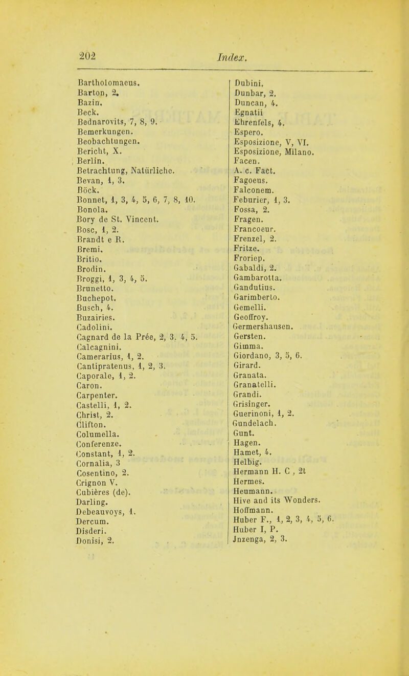 Bartholomacus. Barton, 2. Bazin. Beck. Bodnarovits, 7, 8, 9. Bemerkungen. Beobachtungen. Bericht, X. , Berlin. Betrachlung, Naliirlicho. Bevan, 1, 3, Bock. Bonnet, 1, 3, 4, 5, 6, 7, 8, 10. Bonola. Bory de St. Vincent. Bosc, 1, 2. Brandt e R. Brera!. Britio. Brodin. Broggi, 1, 3, 4, 5. Brunetto. Bachepot. Busch, 4. Buzairies. Cadolini. Cagnard de la Prée, 2, 3, 4, 5. Calcagnini. Camerarius, 1, 2. Canlipratenus, 1, 2, 3. Caporale, 1, 2. Caron. Carpenter. Castelli, 1, 2. Christ, 2. Glifton. Columella. Conferenze. Constant, 1, 2. Cornalia, 3 Cosentino, 2. Crignon V. Cubières (de). Darling. Debeauvoys, 1. Dercum. Disderi. Donisi, 2. Dubini. Dunbar, 2. Duncan, 4. Egnatii Khrenlels, 4. Espero. Esposizione, V, VI. Esposizione, Milano. Facen. A. c. Fact. Fagoeus. Falconem. Feburier, 1, 3. Fossa, 2. Fragen. Francoeur. Frenzel, 2. Frilze. Froriep. Gabaldi, 2. Gambarotla. Gandutius. Garimberto. Gemelli. GeoiTroy. Germershausen. Gersten. Giinma. Giordano, 3, 5, 6. Girard. Granata. Granateli!. Grandi. Grisinger. Guerinoni, 1, 2. Gundelach. Gunt. Hagen. Hamet, 4. Helbig. Hermann H. C , 2t Hermes. Henmann. Hive and its Wonders. Hoffmann. Huber F., 1, 2, 3, 4, 5, Huber I, P. Jnzenga, 2, 3.