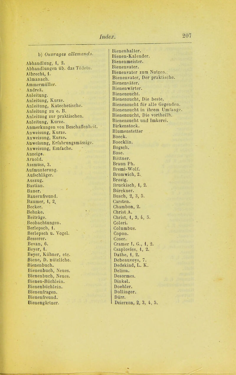 b) Ouvrages allemands. Abhandlung, 1, 2. Abhandlungcn ub. das ToJi'lii. Aibrecht, 1. Almanach. Ammermùller. Andrea. Anleitung. Anleitung, Kurze. Anleitung, Katechetiscbe. Anleitung zu e. B. Anleitung zur praklischen. Anleitung, Kurze. Anmerkungen von Bescbaffenhcit. Anweisung, Kurze. Anweisung, Kurze. Anweisung, Erfabrungsmassigc. Anweisung, Einfache. Anzeiga. Arnold. Assmuss, 3. Aufmunterung. Aufschlàger. Auszug. ifiastian. Bauer. Bauernfreund. Baumer, 1, 2, Becker. Behnke. ' Beitràge. Beobacbtungen. Berlepsch, 1. Berlepsch U. Vogai. Besserer. Beran, 6. Bayer, 1. Bayer, Kiihner, ale. Biene, D, nùlzliche. Bienanbuch. Bienenbuch, Naues. Bienanbuch, Neucs. Bienen-Bùchlain. Bienanbùchlein. Bienenl'ragen. Bienenfreund. Oienengàrtncr. Bienenhalter. Bienen-Kalender. Bienenmaister. Bienenvater. Bianenvater zum Nulzen. Bienenvater, Dar praklisclie. Bianenvatar. Bienenwartar. Bienenzucht. Bienenzucht, Die baste. Bienenzucht fùr alla Gagenden. Bienenzucht in ihrem Umlangi!. Bienenzucht, Dia vortheilh. Bienenzucht und Imkerei. Birkenstock. Blumanstatter Boack. Boacklin. Bogsch. Bose. Bòltner. Braun Ph. Bremi-Wolf. Bromwich, 2. Brosig. Bruckisch, 1, 2. Bùrckner. Busch, 2, 3, 5. Carsten. Chambon, 2. Christ A. Ghrist, 1, 3, 4, 5. Coleri. Columbus. Copon. Coser. Cramer f. G., 1, 2. Csaplovics, 1, 2. Dathe, 1, 2. Debeauvoys, 7. Dedakind, L. K. Delion. Dasormes. Dinkel. Doehler. DoUinger. Diirr. Dzierzon, 2, 3, 4, 5.