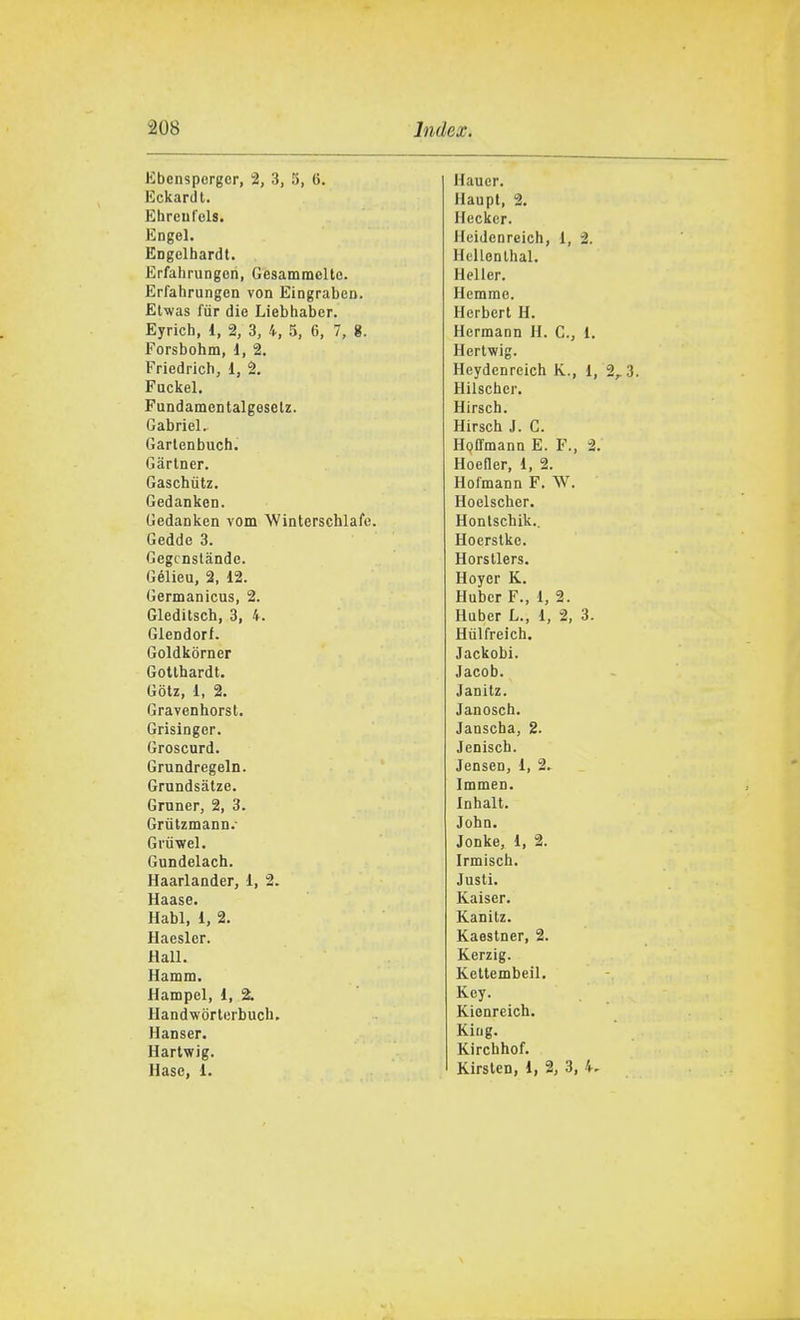 Kbcnspergcr, 2, 3, 5, tì. Hauer. Eckardi. Haupl, 2. Ehreulels. Hecker. Engel. Ileidenreich, 1, 2. Engelhardt. Hcllenlhal. Erfahrungen, Gcsammelte. Heller. Erfahrungen von Eingrabe». Hcmme. Elwas fùr die Liebhaber. Herbert H. Eyrich, 1, 2, 3, 4, 5, 6, 7, g. Hermann H. C., 1. Forsbohm, d, 2. Hertwig. Friedrich, 1, 2. Heydcnreich K., 1, 2,3. Fackel. Hilscher. Fundamentalgeselz. Hirsch. Gabriel. Kirsch J. C. Garlenbuch. HQffmann E. F., ^. Gartner. Hoefler, 1, 2. Gaschùtz. Hofmann F. W. Gedanken. Hoelscher. Gedanken vom 'Winterschlafe. Hontschik.. Gedde 3. Hoerstkc. Gegcnslande. Horstlers. Gélieu, 2, 12. Hoyer K. Germanicus, 2. Hubcr F., i, 2. Gleditsch, 3, 4. Huber L., 1, 2, 3. Glendorf. Hiilfreich, Goldkòrner Jackobi. Gotlhardt. Jacob. Gotz, 1, 2. Janitz. Gravenhorsl. Janosch. Grisinger. Janscha, 2. Groscurd. Jenisch. Grundregeln. Jensen, 1, 2. Grundsàtze. Immen. Gruner, 2, 3. Inhalt. Grùtzmann.- John. Grùwel. Jonke, 1, 2. Gundelach. Irmisch. Haarlander, 1, 2. Justi. Haase. Kaiser. Habl, 1, 2. Kanitz. Haesler. Kaestner, 2. Hall. Kerzig. Hamm. Kettembeil. Hampel, 1, % Key. Handwòrterbuch, Kienreich. Hanser. King. Hartwig. Kirchhof. Hasc, 1. 1 Kirslen, 1, 2, 3, 4.