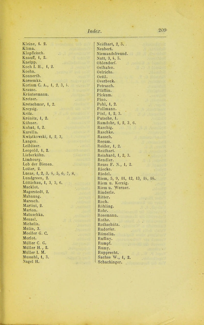 Kleine, 1. 2. Klima. Klopflcisch. Knauff, 1, 2. Kneipp. Koch I. H., 1, 2. Koehn. Konnerlh. Korsemka. Korlum C. A., 1, 2, 3, 'i. Krause. Krautermann. Kretzer. Kretschmar, 1, 2. Kreysig. Kritz. Kriinitz, 1, 2. Kùhner. Kuhnt, 1, 2. Kurella. Kwialkowski, 1, 2, 3, Langen. Leibilzer. Leopold, 1, 2. Lieberkiihn. Limbourg. Lob der Bienen. Lolter, 2. Lncas, 1, 2, 3, 4, 5, 6, 7, 8, Lundgreen, 2. Liittichau, 1, 3, 5, 6. Macklot. Magersledt, 2. Mahnung. Marescb. Martini, 2. Marion. Matuschka. Menzel. Michelis. Molin, 3. Moeller G. C. Morlot. Miiller C. G. MùUer H., 2. Miiller I. M. Mussehl, 1, 3. Nagel H. Neidhart, 2, 5. Neubert. Niemandsfreund. Nutt, 3, 4, 5. Ohlendorf. Oelhafen. Oelrichs. Oeltl. Overbeck. Petrasch. Prafflin. Pickum. Pino. Pohl, 1, 2, Pollmann. Posi, 1, 2, 3. ■ Putsche, 1. Ramdobr, 1, 2, 3, 6. Raschig. Raschke. Rausch. Recum. Reider, 1, 2. Reidhart. Reinhard, 1, 2, 3. Rendler. Reuss F. N., 1, 2. Riecke. Riedel, Riem, 5, 9, 11, 12, 13, 14, 1&_ Riem u. Kerzig. Riem u. Werner. Rinderle. Ritter. Roch. Ròhling. Rohr. Rosemann. Rothe. Rolhschiilz. RudorCer. Riimelin. RuQìny. Rumpf. Rumy. Rupprecht, Sachse W., 1, 2. Schachinger.