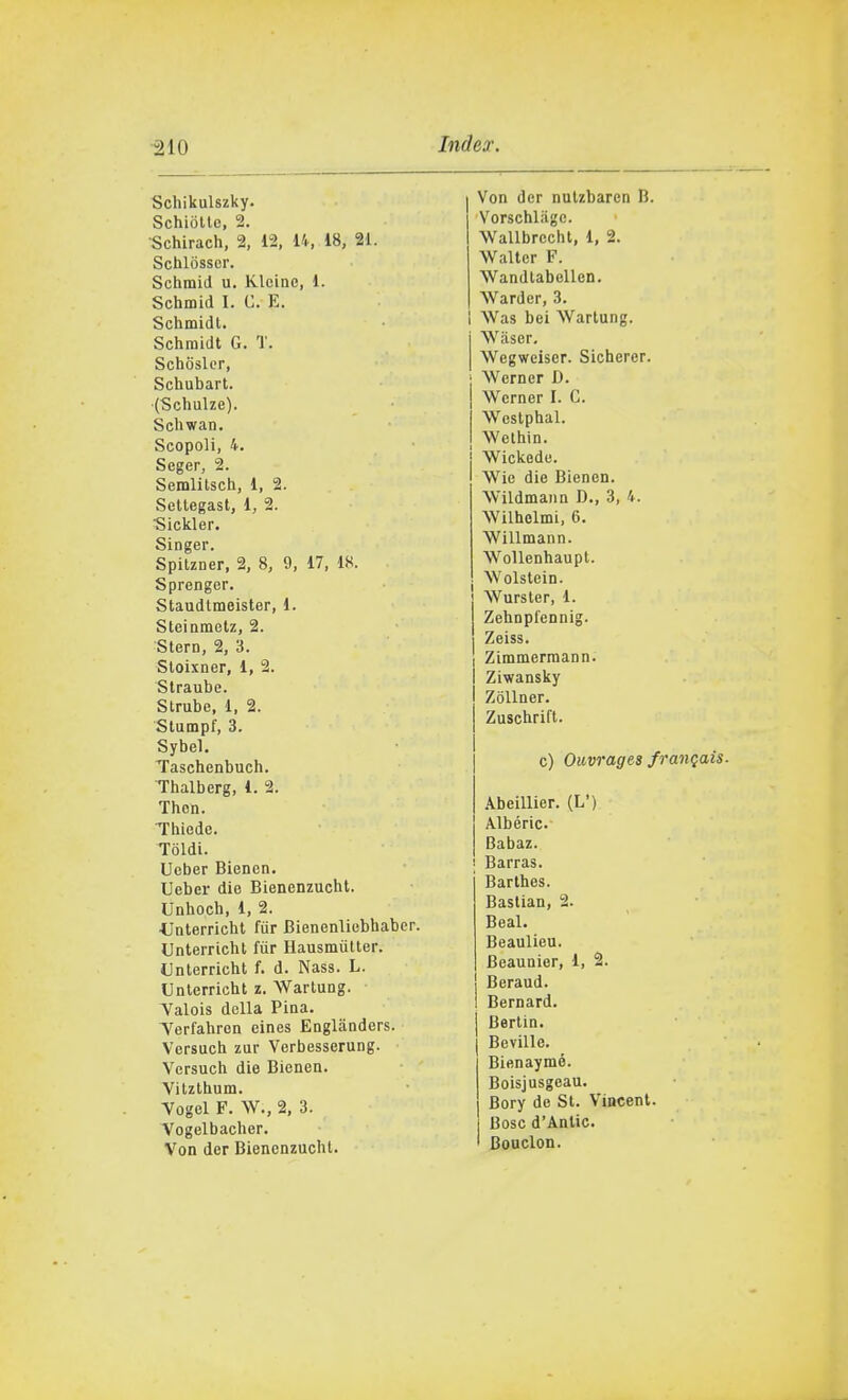 Schikulszky. SchioUe, 2. Schirach, 2, 12, 14, 18, 21. Schlòsscr. Schmid u, Klcinc, 1. Schmid I. G. E. Schmidl. Schraidt G. T. Schosler, Schubart. (Schulze). ScUwan. Scopoli, 4. Seger, 2. Semlilsch, 1, 2. Setlegast, 1, 2. Sickler. Singer. SpiUner, 2, 8, 9, 17, 18. Sprenger. Staudtmeister, 1. Sleiametz, 2. Stero, 2, 3. Sloixner, 1, 2. Slraube. Strube, 1, 2. Stumpf, 3. Sybel. Taschenbuch. Thalberg, 1. 2. Then. Thiode. Ioidi. Ucber Bienen. Ueber die Bienenzucht. Unhoch, 1, 2. ■Unterricht fiir Bienenliobhabcr. Unterrichl fiir Hausmiilter. Unterricht f. d. Nas3. L. Unterricht z. Wartung. Valois della Pina. Terfahren eines Engliinders. Versuch zur Verbesserung. Versuch die Bienen. Vitzthum. Vogol F. W., 2, 3. Vogelbacher. Von der Bienenzucht. Von der nulzbaren B. Vorschliigc. Wallbrecht, 1, 2. Walter F. Wandtabellen. Warder, 3. I Was bei Wartung. Wiiser. Wegwciser. Sicherer. ! Werner D. I Werner I. C. Westphal. j Wethin. Wickedo. Wie die Bienen. Wildmaiin D., 3, 4. Wilholmi, 6. Willmann. WoUenhaupt. Wolstein. Wurster, 1. Zehnpfennig. Zeiss. Zimmermann. Ziwansky ZoUner. Zuschrift. c) Ouvrages franqais. .\beillier. (L') Albéric. Babaz. i Barras. Barthes. Bastian, 2. Beai. Beaulieu. Beaunior, 1, 2. Beraud. Bernard. Berlin. Beville. Bienaymé. Boisjusgeau. Bory de St. Vincent. Bosc d'Antic. Boudon.