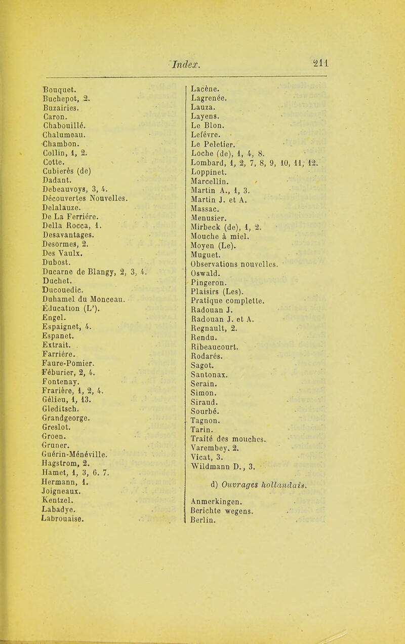 Bouquet. Buchepot, 2. Buzairies. Caron. Chabouillé. Chalumeau. Chambon. Collin. 1, 2. Cotte. Cubierès (de) Dadant. Debeauvoys, 3, 4. Découvertes Nouvelles. Delalauze. De La Ferrière. Della Rocca, 1. Desavantages. Desormes, 2. Des Vaulx. Dubost. Ducarne de Blangy, 2, 3, '^. Duchel. Ducouedic. Duhamel du Monceau. Éducation (L'). £ogel. Espaignet, 4. Espanet. Extrait. Farriére. Faure-Pomier. Féburier, 2, 4. Fontenay. Frarière, 1, 2, 4. Gélieu, 1, 13. Gleditsch. Grandgeorge. Greslot. Green. Gruner. Guérin-Ménéville. Hagstrom, 2. Hamet, i, 6, 6. 7. Hermann, 1. Joigneaux. Kentzel. Labadyo. Labrouaise. Lacène. Lagrenée. Lauza. Layens. Le Blon. Lefévre. Le Peletier. Loche (de), 1, 4, 8. Lombard, 1, 2, 7, 8, 9, 10, 11, 12. Loppinet. Marcellin. Martin A., 1, 3. Martin J. et A. Massac. Menusier. Mirbeck (de), 1, 2. Mouche à miei. Moyen (Le). Muguet. ObservatioDS nouvelles. Oswald. Pingeron. Plaisirs (Les). Pratique coraplctle. Radouan J. Radouan J. et A. Regnault, 2. Rendu. Ribeaucourt. Rodarés. Sagot. Santonax. Serain. Simon. Siraud. Sourbé. Tagnon. Tarin. Traité des mouchcs. Varembey. 2. Vicat, 3. Wildmann D., 3. d) Ouvrages hollandaia. Anmerkingen. Bericbte vegens. BerliD,