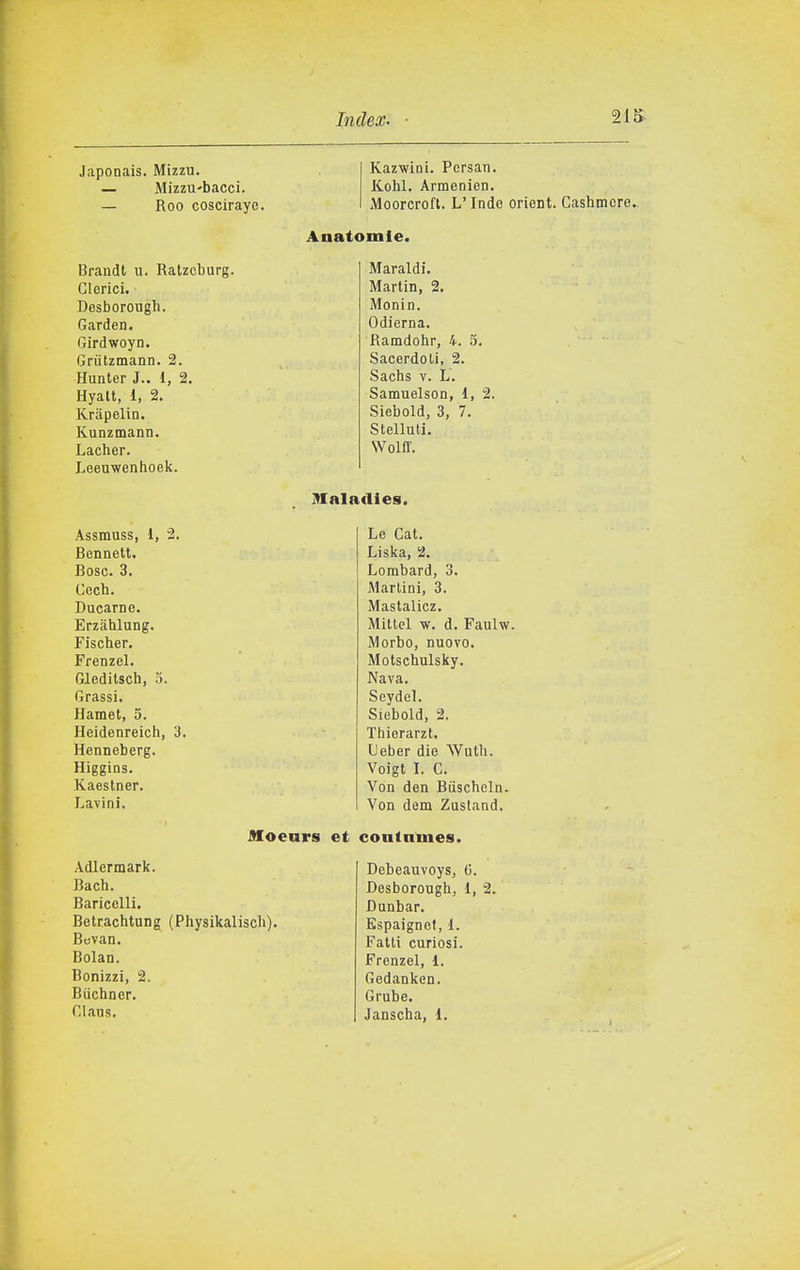 Japonais. Mizzu. — Mizzu-bacci. — Roo cosciraye. Brandt u. Ratzcburg. Clerici. Desborough. Garden. Girdwoyn. Grutzmann. 2. Hunter J., 1, 2. Hyalt, 1, 2. Krapelin. Kunzmann. Lacher. Leeuwenhoek. Kazwini. Persan. Kohl. Armenien. Moorcroft. L'Indo orient. Cashmcre. Anatomie. Maraldi. Martin, 2. Monin. Odierna. Ramdohr, 4. 5. Sacerdoti, 2. Sachs V. L. Samuelson, i, 2. Siebold, 3, 7. Stelluti. Wolff. 91aladies. Assmuss, 1, 2. Bennett. Bosc. 3. Cech. Bucarne. Erzahlung. Fischer. Frenzel. Gleditsch, 5. Grassi. Hamet, 5. Heidenreich, 3. Henneberg. Higgins. Kaestner. Lavini. Le Cat. Liska, 2. Lorabard, 3. iMarlini, 3. Mastalicz. Mittel w. d. Faulw. Morbo, nuovo. Motschulsky. Nava. Seydel. Siebold, 2. Thierarzt. Ueber die Wuth. Voigt I. C. Von den Biischeln. Von dem Zustand. Moears et contnmes. Adlermark. Bach. Baricelli. Betrachtung (Physikalisch). Bevan. Bolan. Bonizzi, 2. Bùchner. Clans. Debeauvoys, G. Desborough, 1, 2. Dunbar. Espaignef, 1. Fatti curiosi. Frenzel, 1. Gedanken. Grube.