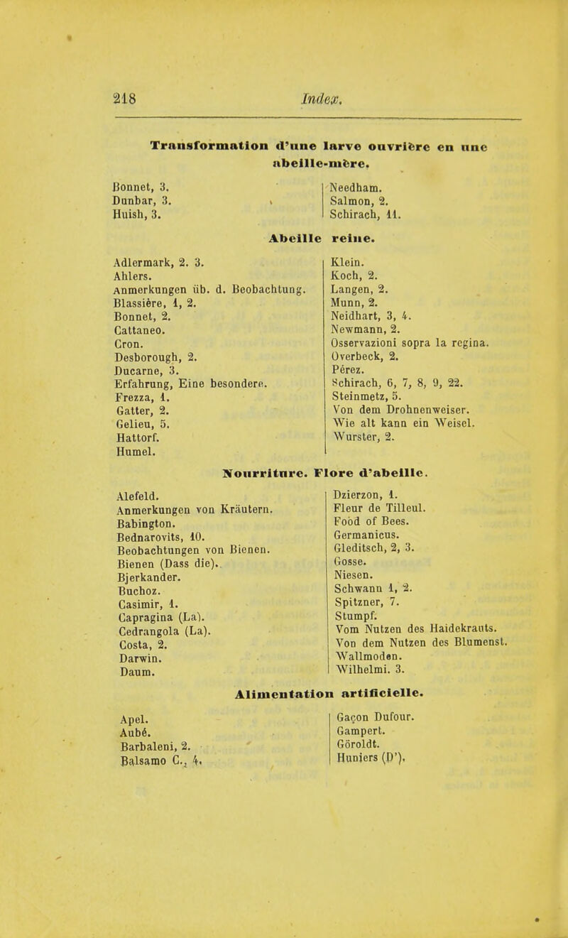 Transformation d'une larve ouvrière en nnc abellle-nière. Bonnet, 3. Dunbar, 3. Huish, 3. Needham. Salmon, 2. Schirach, il. Abeille reliie. Adlermark, 2. 3. Ahlers. Anmerknngen iib. d. Bcobachlung. Blassière, 1, 2. Bonnet, 2. Cattaneo. Cron. Desborough, 2. Bacarne, 3. Erfahrung, Eine besondern. Frezza, d. Gatter, 2. Gelien, 5. Hattorf. Humel. Klein. Koch, 2. Langen, 2. Munn, 2. Neidhart, 3, 4. Newmann, 2. Osservazioni sopra la regina. Overbeck, 2. Pérez. Schirach, 6, 7, 8, 9, 22. Steinmetz, 5. Von dem Drohnenwciser. Wie alt kana ein Weiscl. Wurster, 2. Noiirrltnrc. Flore d'abelllc. Alefeld. Anmerkungen von Kràulern. Babington. Bednarovits, 10. Beobachtungen von Bienen. Bienen (Dass die).. Bjerkander. Buchoz. Gasimir, 1. Capragina (La). Cedrangola (La). Costa, 2. Darwin. Daum. Dzierzon, 1. Fleur de Tilleul. Food of Bees. Germanicus. Gleditsch, 2, 3. Gosse. Niesen. Schwann 1, 2. Spitzner, 7. Stumpf. Vom Nutzen des Haidekrauls. Von dem Nutzen des Blumenst. Wallmoden. Wilhelmi. 3. Apel. Aubé. Barbaleni, 2. Balsamo C.j 4. Alimcntation artlficlelle. Gagon Dufour. Gampert. Goroldt. Huniers (P').