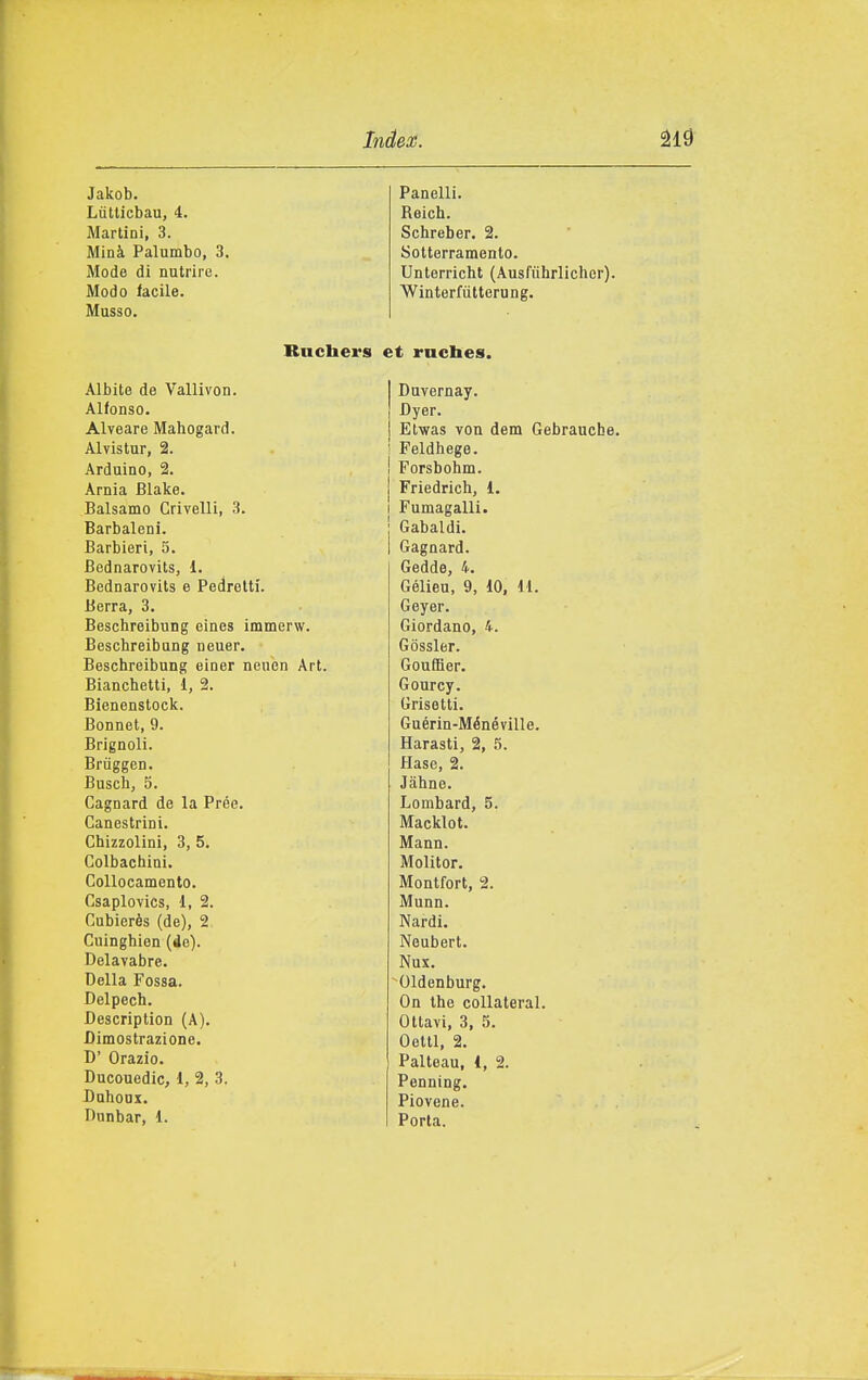 Jakob. Panelli. Liitlicbau, 4. Beich. Martini, 3. Schreber. 2. Minà Palumbo, 3. Sotterramento. Mode di nutrire. Unterricht (Ausfuhrlicher). Modo facile. Winterfùtterung. Musso. Bucbers et rncbes. Albite de Vallivon. Duvernay. Alfonso. Dyer. Alveare Mahogard. Etwas von dem Gebraucbe. Alvistur, 2. Peldhege. Arduino, 2. Forsbohm. Arnia Blake. Friedrich, 1. Balsamo Crivelli, 3. Fumagalli. Barbaleni. Gabaldi. Barbieri, 5. Gagnard. Bednarovits, 1. Gedda, 4. Bednarovits e Pedrelti. Gélieu, 9, 10, 11. Berrà, 3. Geyer. Beschreibung eines immerw. Giordano, 4. Beschreibung neuer. Gòssler. Beschreibung einer neuen Art. Gouffier. Bianchetti, 1, 2. Gourcy. Bienenstock. Grisetti. Bonnet, 9. Guérin-Ménéville. Brignoli. Barasti, 2, 5. Brùggen. Hase, 2. Busch, 5. Jahne. Cagnard de la Prée. Lombard, 5. Canestrini. Macklot. Chizzolini, 3, 5. Mann. Colbachini. Molitor. Collocamento. Montfort, 2. Csaplovics, 1, 2. Munn. Cubierès (de), 2 Nardi. Cuinghien (de). Neubert. Delavabre. Nux. Della Fossa. Oldenburg. Delpech. On the coUateral. Bescription (A). Ottavi, 3, 5. Dimostrazione. Oettl, 2. D' Orazio. Palleau, 1, 2. Ducouedic, 1, 2, 3. Penning. DahoDX. Piovene. Dunbar, d. Porta.