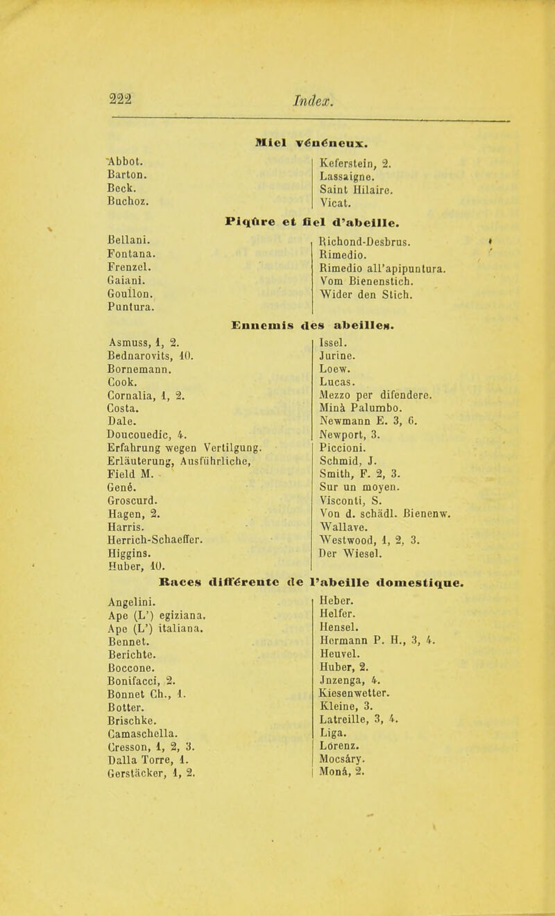 -Abbot. BartoD. Bock. Buchoz. Bellani. Fontana. Frenzel. Caiani. Gouilon. Puntura. Alici véuéneux. Kel'erstein, 2. Lassaigne. Saint Hilaire. Vicat. Piqùre et fiel d'abellle. Rlchond-Desbrus. Rimedio. Rimedio all'apipuntura. Vom Bienenstich. Wider den Slich. Euncmis «les abeille». Asmuss, 1, 2. Bednarovits, 10. Bornemann. Cook. Cornalia, 1, 2. Costa. Baie. Doucouedic, 4. Erfahrung wegen Vertilgung. Erlàulerung, Ausliihrliche, Field M. Gené. Groscurd. Hagen, 2. Harris. Herrich-Schaefifer. Higgins. Huber, 10. Raccs (lifTéreutc Angelini. Ape (L') egiziana. Ape (L') italiana. Bennet. Berichte. Boccone. Bonifacci, 2. Bonnel Ch., 1. Botter. Brischke. Camaschella. Cresson, 1, 2, 3. Dalla Torre, 1. Gersliicker, 1, 2. Issel. Jurine. Loew. Lucas. Mezzo per difendere. Mini Palumbo. Newmann E. 3, 6. Newport, 3. Piccioni. Schmid, J. Smith, F. 2, 3. Sur un moyen. Visconti, S. Von d. schadl. Bienenw. Wallave. Westwood, 1, 2, 3. Ber Wiesel. (le l'abeille doniestique Heber. Helfer. Hensel. Hermann P. H. Heuvel. Huber, 2. Jnzenga, 4. Kiesenwelter. Kleine, 3. Latreille, 3, 4. Liga. Lorenz. Mocsàry. Monà, 2. 3, 4.