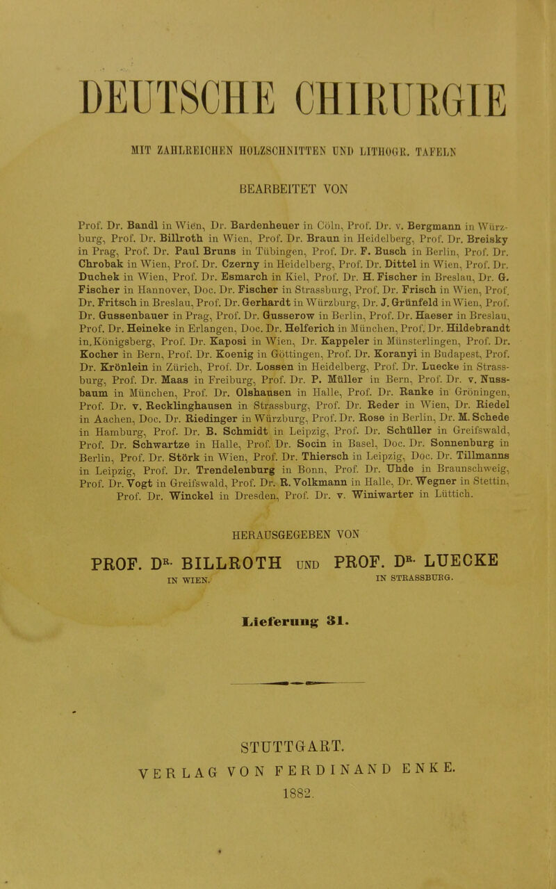 DEUTSCHE CHIRURGIE MIT ZAHLREICnEK nOLZSCHNITTEN UNI) LITHOGR. TAFELK BEARBEITET VON Prof. Dr. Baudl in Wien, Dr. Bardenheuer in Cöln, Prof. Dr. v. Bergmann in Würz- burg, Prof. Dr. Billroth in Wien, Prof. Dr. Braun in Heidelberg, Prof. Dr. Breisky in Prag, Prof. Dr. Paul Bruns in Tübingen, Prof. Dr. F. Busch in Berlin, Prof. Dr. Chrobak in Wien, Prof. Dr. Czerny in Heidelberg, Prof. Dr. Dittel in Wien, Prof. Dr. Duchek in Wien, Prof. Dr. Esmarch in Kiel, Prof, Dr. H. Fischer in Breslau, Dr. G. Fischer in Hannover, Doc. Dr. Fischer in Strassburg, Prof. Dr. Frisch in Wien, Prof. Dr. Fritsch in Breslau, Prof. Dr. Gerhardt in Würzburg, Dr. J. Grünfeld in Wien, Prof. Dr. Gussenbauer in Prag, Prof. Dr. Gusserow in Berlin, Prof. Dr. Haeser in Breslau, Prof. Dr. Heineke in Erlangen, Doc. Dr. Helferich in München, Prof. Dr. Hildebrandt in,Königsberg, Prof. Dr. Kaposi in Wien, Dr. Kappeler in Münsterlingen, Prof. Dr. Kocher in Bern, Prof, Dr. Koenig in Göttingen, Prof. Dr. Koranyi in Budapest, Prof. Dr. Krönlein in Zürich, Prof. Dr. Lossen in Heidelberg, Prof. Dr. Luecke in Strass- burg, Prof. Dr. Maas in Freiburg, Prof. Dr. P. Müller in Bern, Prol'. Dr. v. Nuss- baum in München, Prof. Dr. Olshausen in Halle, Prof. Dr. Ranke in Gröningen, Prof. Dr. V. Recklinghausen in Strassburg, Prof. Dr. Reder in Wien, Dr. Riedel in Aachen, Doc. Dr. Riedinger in Würzburg, Prof. Dr. Rose in Berlin, Dr. M. Schede in Hamburg, Prof. Dr. B. Schmidt in Leipzig, Prof. Dr. Schüller in Greifswald, Prof. Dr. Schwartze in Haüe, Prof. Dr. Socin in Basel, Doc. Dr. Sonnenburg in Berlin, Prof. Dr. Störk in Wien, Prof. Dr. Thiersch in Leipzig, Doc. Dr. Tillmanns in Leipzig, Prof. Dr. Trendelenburg in Bonn, Prof. Dr. Uhde in Braunschweig, Prof. Dr. Vogt in Greifswald, Prof. Dr. R. Volkmann in Halle, Dr. Wegner in Stettin, Prof. Dr. Winckel in Dresden, Prof. Dr. v. Winiwarter in Lüttich. HERAUSGEGEBEN VON PROF. D«- BILLROTH und PROF. D«- LUECKE IN WIEN. IN 8TBA8SBUBG. liieferuiig 31. STUTTGART. VERLAG VON FERDINAND 1882. E N K E.