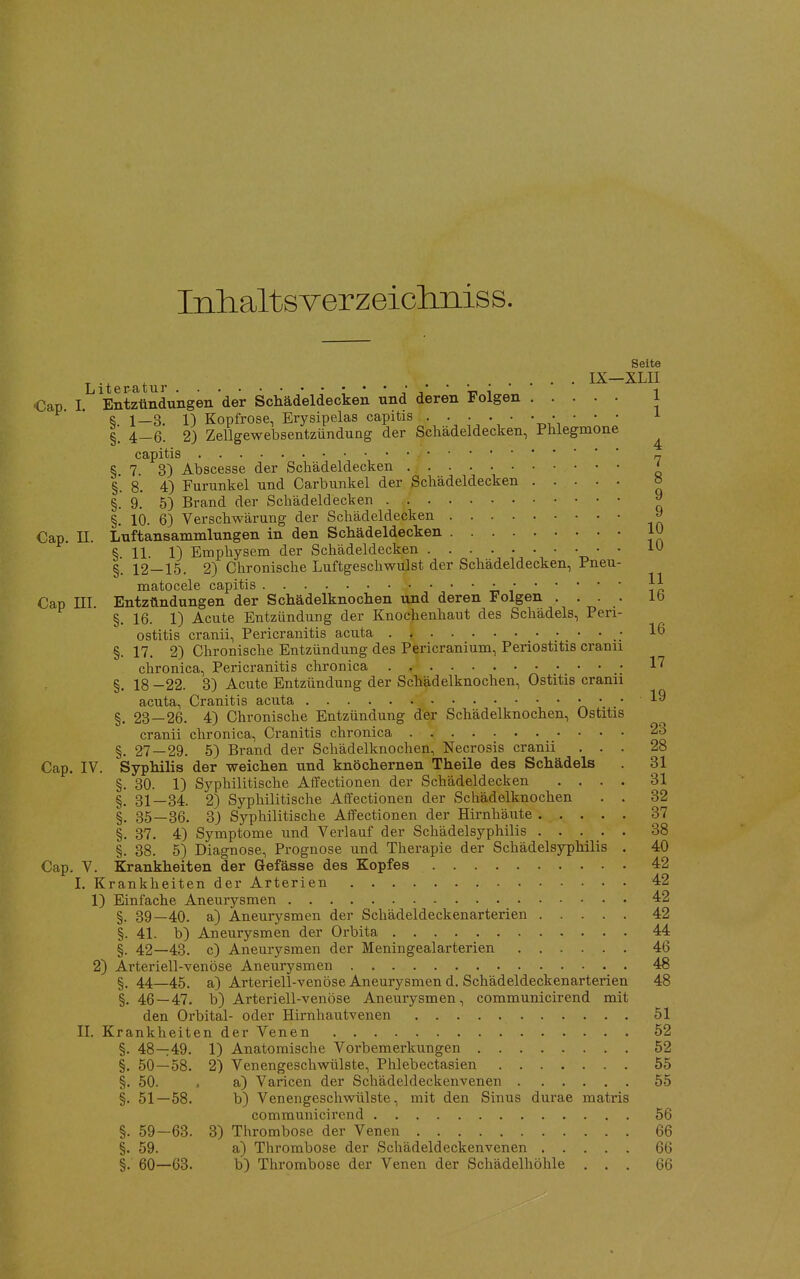 Inlialtsverzeicliiiiss. Seite IX—XLII Cap I Entzündungen der Schädeldecken und deren Folgen 1 R 1_3. 1) Kopfrose, Erysipelas capitis . . . . • • • • • • i §. 4-6. 2) Zellgewebsentzündung der Schädeldecken, Phlegmone ^ capitis „ § 7. 3) Abscesse der Schädeldecken ' §. 8. 4) Furunkel und Carbunkel der Schädeldecken » §. 9.' 5) Brand der Schädeldecken 9 §. 10. 6) Verschwärung der Schädeldecken » Cap. II. Luftansammlungen in den Schädeldecken 10 § 11 1) Emphysem der Schädeldecken • • 10 §. 12—15. 2) Chronische Luftgeschwulst der Schädeldecken, Pneu- matocele capitis • Cap III. Entzündungen der Schädelknochen und deren Folgen .... ib §. 16. 1) Acute Entzündung der Knochenhaut des Schädels, Peri- ostitis cranii, Pericranitis acuta . * • 16 §. 17. 2) Chronische Entzündung des Pericranium, Periostitis cranu chronica, Pericranitis chronica 1''' §. 18 -22. 3) Acute Entzündung der Schädelknochen, Ostitis cranii acuta, Cranitis acuta >a ' ' ''^ §. 23 — 26. 4) Chronische Entzündung der Schädelknochen, Ostitis cranii chronica, Cranitis chronica 23 §. 27 — 29. 5) Brand der Schädelknochen, Necrosis cranii ... 28 Cap. IV. Syphilis der weichen und knöchernen Theile des Schädels . 31 §. 30. 1) Syphilitische Affectionen der Schädeldecken .... 31 §. 31—34. 2) Syphilitische Affectionen der Schädelknochen . . 32 §. 35—36. S) Syphilitische Affectionen der Hirnhäute 37 §. 37. 4) Symptome und Verlauf der Schädelsyphilis 38 §. 38. 5) Diagnose, Prognose und Therapie der Schädelsyphilis . 40 Cap, V. Krankheiten der Gefässe des Kopfes 42 I. Krankheiten der Arterien 42 1) Einfache Aneurysmen 42 §. 39—40. a) Aneurysmen der Schädeldeckenarterien 42 §. 41. b) Aneurysmen der Orbita 44 §. 42—43. c) Aneurysmen der Meningealarterien 46 2) Arteriell-venöse Aneurysmen 48 §. 44_45. a) Arteriell-venöse Aneurysmen d. Schädeldeckenarterien 48 §. 46 — 47. b) Arteriell-venöse Aneurysmen, communicirend mit den Orbital- oder Hirnhautvenen 51 II. Krankheiten der Venen 52 §. 48—:49. 1) Anatomische Vorbemerkungen 52 §. 50—58. 2) Venengeschwülste, Phlebectasien 55 §. 50. . a) Varicen der Schädeldeckenvenen 55 §. 51—58. b) Venengeschwülste, mit den Sinus durae matris communicirend 56 §. 59—63. 3) Thrombose der Venen 66 §. 59. a) Thrombose der Schädeldeckenvenen 66 §. 60—63. b) Thrombose der Venen der Schädelhöhle ... 66