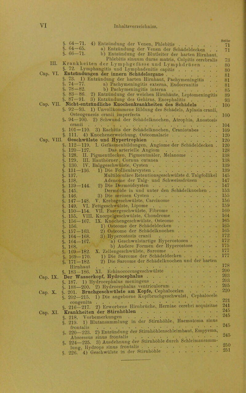 §. 64—71, 4) Entzündung der Venen, Phlebitis 71 §. 64—65. a) Entzündung der Venen der Schädeldecken . . 71 §. 66—71. b) Entzündung der Blutleiter der harten Hirnhaut, Phlebitis sinuum durae matris, Colpitis cerebraliß 73 III. Krankheiten der Lj'mphge fasse und Lymphdrüsen ... 80 §. 72. Lymphangitis und Lymphadenitis capitis 80 Cap. VI. Entzündungen der Innern Schädelorgane , , 81 §. 73. 1) Entzündung der harten Hirnhaut, Pachymeningitis . . 81 §• 14:—11. a) Pachymeningitis externa, Endocranitis ... 81 §. 78—82. b) Pachymeningitis interna 85 §. 83— 86. 2) Entzündung der weichen Hirnhäute, Leptomeningitis 89 §. 87—91. 3) Entzündung des Gehirns, Encephalitis 93 Cap. Vn. Nicht-entzündliche Knochenkrankheiten des Schädels . . . IQO §. 92—93. 1) Unvollkommene Bildung des Schädels, Aplasia cranii, Osteogenesis cranii imperfecta 100 §. 94—100. 2) Schwund der Schädelknochen, Atrophia, Anostosis cranii 104 §. 101—110. 3) Rachitis der Schädelknochen, Craniotabes . , . 109 §. III. 4) Knochenerweichung, Osteomalacie 120 Cap. Vni. Geschwülste und Hypertrophien 120 §. 112—119. I. Geiassneubildungen, Angiome der Schädeldecken . 120 §. 120—127. Das arterielle Angiom 128 §. 128. II. Pigmentflecken, Pigmentmäler, Melanome 138 §. 129. ni. Hauthörner, Cornua cutanea 138 §. 130. IV. Balggeschwülste, Cysten 139 §. 131—136. 1) Die Follicularcysten 139 §. 137. Multiloculäre Retentionsgeschwülste d. Talgfollikel 145 §. 138. Adenome der Talg- und Schweissdrüsen . . . 147 §. 139—144. 2) Die Dermoidcysten 147 §. 145. Dermoide in und unter den Schädelknochen . . 153 §. 146. 3) Die serösen Cysten 155 §. 147 — 148. V. Krebsgeschwülste, Carcinome . 156 §. 149. VI. Fettgeschwülste, Lipome 159 §. 150—154. VII. Fasergeschwülste, Fibrome 160 §. 155. VIII. Knorpelgeschwülste, Chondrome 164 §. 156—167. IX. Knochengeschwülste, Osteome 165 §. 156. 1) Osteome der Schädeldecken 165 §. 157 — 163. 2) Osteome der Schädelknochen 165 §. 164—168. 3) Hyperostosis cranii 172 §. 164—167. a) Gescliwulstartige Hyperostosen 172 §. 168. b) Andere Formen der Hyperostose .... 175 §.* 169—182. X. Zellengeschwülste, Sarcome 177 §. 169—170. 1) Die Sarcome der Schädeldecken 177 §. 171 — 182. 2) Die Sarcome der Schädelknochen und der harten Hirnhaut 18 §. 183 — 186. XI. Echinococcusgeschwülste 200 Cap. IX. Der Wasserkopf, Hydrocephalus 203 §. 187. 1) Hydrocephalus meningeus 203 §. 188—200. 2) Hydrocephalus ventriculorum •. . . 205 Cap. X. §. 201. Bruchgeschwtilste am Zopfe, Cephalocelen ..... 220 §. 202—215. 1) Die angeborne Kopfbruchgeschwulst, Cephalocele congenita .'x ' J §. 216 — 217. 2) Erworbene Hirnbrüche, Herniae cerebn acquisitae ZU Cap. XI. Krankheiten der Stirnhöhlen 245 §. 218. Vorbemerkungen • ^^45 §. 219. 1) Blutansammlung in der Stirnhöhle, Haematoma smus frontalis 245 §. 220—223. 2) Entzündung der Stirnhöhlenschleimhaut, Empyema, Abscessus sinus frontalis  ^ ;,  ' ' ' §. 224—225. 3) Ausdehnung der Stirnhöhle durch Schleimansanim- lung, Hydrops sinus frontalis 250 §. 226. 4) Geschwülste in der Stirnhöhle ^01