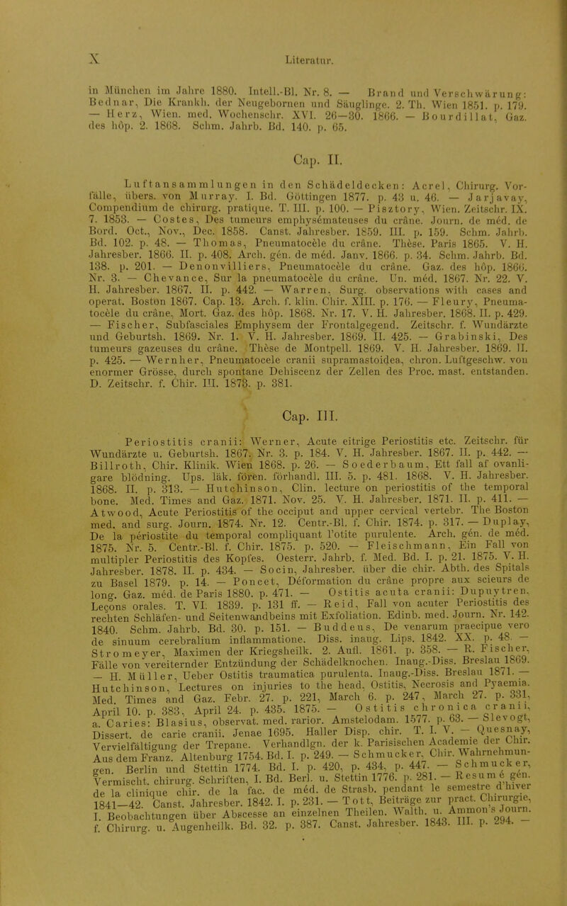 in München im Jahre 1880. Intell.-Bl. Nr. 8. — Brand und Verncli wärun g: Bednar, Die Kranldi. der Neugebornen und Säuglinge. 2. Th. Wien 1851. p. 179. — Her/, Wien. med. Wochensclir. XVI. 26-30. 1866. - BourdiUat. Üaz. des hop. 2. 1868. Schm. Jahrb. Bd. 140. p. 65. Cap. II. Luftansammlungen in den Schädeldecken: Acrel, Chirurg. Vor- ialle, übers, von Murray. L Bd. Böttingen 1877. p. 48 u. 46. — Jarjavay, Compendium de chirurg. pratique. T. III. p. 100. — Pisztory, Wien. Zeitschr. IX. 7. 1853. — Costes, Des tumeurs emphys6mateuses du cräne. Journ. de med. de Bord. Oct., Nov., Dec. 1858. Canst. Jahresber. 1859. IIL p. 159. Schm. Jaiirl». Bd. 102. p. 48. — Thomas, Pneumatocele du cräne. These. Paris 1865. V. H. Jahresber. 1866. II. p. 408. Arch. gen. de m6d. Janv. 1866. p. 34. Schm. Jahrb. Bd. 138. p. 201. — Denonvilliers, Pneumatocele du cräne. Gaz. des hop. 186G. Nr. 3- — Chevance, Sur la pneumatocele du cräne. Un. med. 1867. Nr. 22. V. H. Jahresber. 1867. II. p. 442. — Warren, Sui-g. observations with cases and operat. Boston 1867. Cap. 13. Arch. f. klin. Chir. XIIL p. 176. — Fleury, Pneuma- tocele du cräne, Mort. Gaz. des hop. 1868. Nr. 17. V. H. Jahre.sber. 1868. II. p. 429. — Fischer, Subfasciales Emphysem der Frontalgegend. Zeitschr. f. Wundärzte und Geburtsh. 1869. Nr. 1. V. H. Jahresber. 1869. II. 425. - Grabinski, Des tumeurs gazeuses du cräne. Thfese de Montpell. 1869. V. H. Jahresber. 1869. II. p. 425. — Wernher, Pneumatocele cranii supramastoidea-, chron. Luftgeschw. von enormer Grösse, durch spontane Dehiscenz der Zellen des Pi'oc. mast. entstanden. D. Zeitschr. f. Chir. III. 1873. p. 381. Cap. III. Periostitis cranii: Werner, Acute eitrige Periostitis etc. Zeitschr. für Wundärzte u. Geburtsh. 1867. Nr. 3. p. 184. V. H. Jahresber. 1867. II. p. 442. — Billroth, Chir. Klinik. Wien 1868. p. 26. — Soederbaum, Ett fall af ovanli- gare blödning. Ups. läk. fören. förhandl, III. 5. p. 481. 1868. V. H. Jahresber. 1868. II. p. 313. — Hutchinson, Clin, lecture on Periostitis of the temporal bone. Med. Times and Gaz. 1871. Nov. 25. V. H. Jahresber. 1871. IL p. 411. — Atwood, Acute Periostitis of the occiput and upper cervical vertebr. The Boston med. and surg. Journ. 1874. Nr. 12. Centr.-Bl. f. Chir. 1874. p. 317. — Duplay, De la periostite du temporal compliquant l'otite purulente. Arch. g6n. de med. 1875. Nr. 5. Centr.-Bl. f. Chir. 1875. p. 520. - Fleischmann, Ein Fall von multipler Periostitis des Kopfes. Oesterr. Jahrb. f. Med. Bd. I. p. 21. 1875. V. H. Jahresber. 1878. IL p. 434. — Socin, Jahresber. über die chir. Abth. des Spitals zu Basel 1879. p. 14. — Poncet, Deformation du cräne propre aux scieurs de long. Gaz. med. de Paris 1880. p. 471. - Ostitis acuta cranii: Dupuytren. Le?ons orales. T. VI. 1839. p. 131 ff. - Reid, Fall von acuter Periostitis des rechten Schläfen- und Seitenwandbeins mit Exfoliation. Edinb. med. Journ. Nr. 142. 1840. Schm. Jahrb. Bd. 30. p. 151. - Buddeus, De venarum praecipue vero de sinuum cerebralium intlammatione. Diss. inaug. Lips. 1842. XX. p. 48. — Stromeyer, Maximen der Kriegsheilk. 2. Aufl. 1861. p. 358. — R. Fischer, Fälle von vereiternder Entzündung der Schädelknochen. Inaug.-Diss. Breslau 1869. — H Müller Ueber Ostitis traumatica purulenta. Inaug.-Diss. Breslau 18<1.— Hutchinson, Lectures on injuries to the head, Ostitis, Necrosis and Pyaemia. Med Times and Gaz. Febr. 27. p. 221, March 6. p. 247, March 27. p. 331, April 10. p. 383, April 24. p. 435. 1875. - Ostitis chronica cranii, a Caries- Blasius, observat. med. rarior. Amstelodam. 1577. p. 63. — Slevogt, Dissert. de carie cranii. Jenae 1695. Haller Disp. chir. T. I V - Q^uesnay, Vervielfältigung der Trepane. Verhandlgn. der k. Parisischen Academie der Chir. Aus dem Franz^ Altenburg 1754. Bd. I. p. 249. - Schmucker Chu-. Wahrnehmun- gen Berlin und Stettin 1774. Bd. I. p. 420, p. 434, p. 447 - Schmucker, Vermischt Chirurg. Schriften, I. Bd. Berl. u. Stettin 1776. p. 281. - Resum 6 gen. de ircUn que chir. de la fac. de mdd. de Strasb. pendant le semestre d hiver 1841-42 Canst. Jahresber. 1842. I. p. 231. - Tott, Beiträge zur pract. Chirurgie, 1. Beobachtungen über Abscesse an einzelnen Theilen. Waith u. Anjmon s Journ. f. Chirurg, u. Augenheilk. Bd. 32. p. 387. Canst. Jahresber. 1843. III. p. 294.