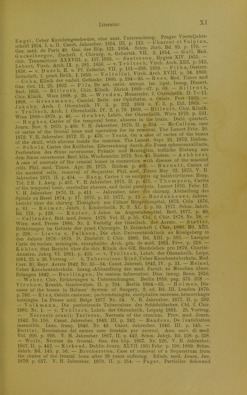 Engel, Ueber K„ocl>e„geschwü>-e «ne anat Untersuchung Prag.^^ ^fhHf't 1854 1 u. II. Canst. Jahresber. 1854. Iii. P- i\o- , ^^^7 qk „ i^a ' g r ^fd de Paris 40. Ga.. des Hop. 121 1854 Schm. •'''rt- B- 85- 70  G uckelbergev, ZtscWt f. Chirurg u. ~>j.JII. 3. 1854^ XIV l'^s - chir. Transac ions ^^^XYIII p. l^'- lK^f'- TrSltsoh, Virch. Arch. XIII. p. 513, ^858-\^Dusth a^'u.^pfLS. VlI- p. 161-208: 1859.  f-' 4 ■ 1 n +• r^rnr^i- Hpilk 1 1859 — V 0 11 0 1 i 111, Vircli. Arcli. XVIII. p. 34. 18bU. ^C 0 1 n Klin ^der mboY GeLskr 1860. p. 194-95. - R e e s Med. Tinies and 0^^:S^. 1862. - Pilz, De art. carot. -trsqu. lat. ligat. ^na^ip^ ^^^^^^^^^^^^ Berl 1865. - Billrotli, Chir. Klinik. Zürich 1860-67. p. 68. -.^W^^V'' eil i: minik. Wien 1868. pl 26. - W r e d e n, Monatschr f. Ohrenhei k^ I . 7-IL 1868 - Gross mann, Casuist. Beitr. zur Oplithalni. ii. Otiatr. Pest löby. J.koby Arch. f. Ohrenlieilk. IV. 3. p. 212. 1869 «. V 3. p 153. 1869. - J TröUsch, Arch. f. Ohrenheilk. IV. 2. p. 79 1869  B. lll£.*l\Chir. Klinü^^ Wien 1869-1870. p. 46. - Grub er, Lehrb. der Ohrenheilk. Wien 1870. p. 531. — Hughes, Caries of the temporal bone, abscess in ^rain. Dubl quarterl Joum lov. 8 1870. p. 460. V. R Jahresber. 1870. IL P-354. - McCallum case o? caries of the frontal bone and Operation for its removal. The L^ncet Febn 10 1872. V. H. Jahresber. 1872. n. p. 476. - Yeats On a of the skull, with abscess inside the cranium. The Lancet. Sept. 21. 187^. ibidem. -Scholz, Caries des Keilbeins, Eitersenkung durch die Fossa sphenomaxillaris, Perforation des Sinus cavernosus, Pyämie und Meningitis tödliche Blutung aus dem Sinus cavernosus. Berl. klin. Wochenschr. 1872. Nro.43. Ibidem. - A f hh ur s t A case of necrosis of the cranial bones in connection with disease of the mastoid cells. Phil. med. Times. Apr. 26. 1873. Ibidem p. 466. - B u r n e t t Caries of the mastoid cells, removal of Sequester. Phil. med. Times May 22. 1875. V. H. Jahresber. 1875. IL p. 434. - Bang, Caries i os occipitis og halshvirvlerne. Hosp. Tid. 2E. 1. Aarg. p. 497. V. H. Jahresber. 1875. IL p. 475. - T h o m p s o n, Caries of tiie temporal bone, cerebellar abscess, and facial paralysis. Lancet 1876. Febr. 12. V H. Jahresber. 1876. IL p. 411. - Jahresber. über die chirurg. Abtheilung des Spitals zu Basel 1874, p. 17. 1876, p. 13. 1877, p. 12. - B ar d en h eu e r Jahres- bericht über die chirurg. Thätigkeit am Cölner Bürgerhospital, 1875. Loln 187b, p. 81. - Reimer, Jahrb. f. Kinderheilk. N. F. XL 1. p. 50. 1877. Schm. Jahrb. Bd 173 p 129. — Küster, 5 Jahre im Augustahospital. Berl, 1877. p. 49. — Call ender, Brit. med. Journ. 1878. Vol. II. p. 55. Cbl. f. Chir. 1878. Nr. 38. - AVien. med. Presse 1880. Nr. 1. Verhdlg der Gesellsch. der Aerzte. — Stetter, Erfahrungen im Gebiete der pract. Chirurgie. D. Zeitschrft f. Chir. 1880. Bd. XIII. p 238 — Lievin u. Falkson, Die chir. Universitätsklinik zu Königsberg in den Jahren 1878-1879. D. Ztschrift f. Chir. 1880. Bd. XIII. p. 383. - Lasegue Carie du rocher, meningite, encephalite. Arch. gen. de med. 1881. Fevr. p. 218. — K ö hier, Stat. Bericht über die chir. Klinik des GR. Bardeleben pro 1879, Charite- Annalen. Jahrg. VI. 1881. p. 433. — v. Tröltsch, Lehrb. der Ohrenheilk. Leipz. 1881. 25. u. 26. Vortrag. — b. Tuberculose: Ried,Ueber Knochentuberkein. Med. Corr. Bl. Bayr. Aerzte 1842. Nr. 33—34. Canst. Jaliresb. 1842, IV. p. 31. — Meinel, Ueber Knochentuberkeln. Inaug.-Abhandlung der med. Facult. zu München überr. Erlangen 1842. — Buellingen, De ossium tuberculosi. Diss. inaug. Bonn. 1856. -- Weber, Chir. Erfahrungen u. Untersuchungen. Berlin 1859. pag. 375. 378 — Virchow, Krankh. Geschwülste. IL p. 704. Berlin 1864—65. — Holmes, Dis- eases of the bones in Holmes' System of Surgery, 2. ed. Bd. IH. London 1870. p. 780. — Ri e z, Osteite caseeuse; pachym6ningite, encephalite caseeuse,hemorrhagie meningee. La Presse med. Beige 1877. Nr. 54. V. H. Jahresber. 1877. II. p. 392. — Volk mann. Die perforirende Tuberculose des Schädeldaches. Cbl. f. Chir. 1880. Nr. 1. - Y. Tröltsch, Lehrb. der Ohrenheilk. Leipzig 1881. 25. Vortrag. — Necrosis cranii: Tarleton, Necrosis of the cranium. Prov. m^ed. Journ. 1842. Nr. 116. Canst. Jahresber. 1843. III. p. 242. — Baudens, De l'exfoliation insensible. Lanc. fran?. 1846. Nr. 49. Canst. Jahresber. 1846. III. p. 145. — Bottini, Rescissione del entero osso frontale per necrosi. Ann. univ. di med. Vol. 200. p. 290. V. H. Jahresber. 1867. IL p. 442. Schm. JahrjD. Bd. 138. p. 338. — Wolfe, Necrose du frontal. Gaz. des hop. 1867. Nr. 126. V. IL Jahresber. 1867. IL p. 442. — Kirkead, Dublin Journ. XLVII. (93) Febr. p. 190. 1869. Schm. Jahrb. Bd. 143. p. 56. — Brotherston, Case of removal of a Sequestrum from the c'entre of the frontal bone after 28 years suffering. Edinb. med. Journ. Jan. 1870. p. 617. V. H. Jahresber. 1870. IL p. 354. - Paget, Partieller Schwund