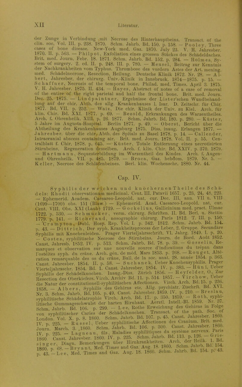 der Zunge in Verbindung ,nüt Necrose des Hinterhauptbeins. Tran.sact of the Clin. soc. Vol. III. p. 288. 1870. Schm. Jahrb. Bd. 150. ]). 158. - Pooley. Tliree eases of bone disease. New-York med. Gaz. 1870. July 23. V. H. Jahresber. 1870. II. p. 503. — Philpot, Exfoliation eines grossen Stückes des Schädeldaches. Brit. med. Journ. Febr. 18. 1871. Sohra. Jahrb. Bd. 152. p. 284. — Holmes Sy- stem oC surgery. 2. ed. II. p. 248. III. p. 780. — Meusel, Beitrag zur Kenntnis der Nachkrankheiten vom Typlnis. Thrombose des vordem Astes der Art. mening. med. Schädelnecrose, Resection, Heilung. Deutsche Klinik 1872. Nr. 28, — Al- bert, Jahresber. der chirurg. Univ.-Klinik in Innsbruck. 1874—1875. p. 15. — SchalTner, Necrosis ol' tlie temporal bone. Philad. med. Times. April 3. 1875. V. H. Jahresber. 1875. II. 434. — Hayes, Abstract of notes of a case of removal of the entire of the right parietal and half the frontal bone. Brit. med. Journ. Dec. 25. 1875. — Lindpaintner, Ergebnisse der Lister'schen Wundbeliand- lung auf der chir. Abth. des allg. Krankenhauses 1. Isar. D. Zeitschr. für Chir. 1877. Bd. VII. p. 252. - Waiz, Die chir. Klinik der Univ. zu Kiel. Arch. für klin. Chir. Bd. XXL 1877. p. 69. — Bezold, Erkrankungen des Warzentheiles, Arch. f. Ohrenheilk. XIII. p. 26. 1877. Schm. Jahrb. Bd. 180. p. 280. - Küster, 5 Jahre im Augusta-Hospital. Berlin 1877. p. 49. — Oberst, Bericht über die Abtheilung des Krankenhauses Augsburg 1875. Diss. inaug. Erlangen 1877. — Jahresber. über die chir. Abth. des Spitals zu Basel 1878. p. 14. — Callender, Intraoranial abscess containing air. Brit. med. Journ. 1878. Vol. II. p. 55. Cen- tralblatt f. Chir. 1878. p. 645. —- Küster, Totale Entfernung eines necrotisirten Stirnbeins. Regeneration desselben. Arch. f. klin. Chir. Bd. XXIV. p. 370. 1879. — Hartmann, Sequesterbildung im Warzentheil des Kindes. Arch. f. Augen- und Ohrenheilk. VIL p. 485. 1879. — Broca, Gaz. hebdom. 1879. Nr. 5. - Keller, Necrose des Schläfenbeines. Berl. klin. Wochenschr. 1880. Nr. 44. Cap. IV. S j- p h 11 i s der weichen und k n ö c h e r n e n T h e 11 e des Schä- dels: Rhodii observationum medicinal. Cent. IIL Patavii 1657. p. 23, 24, 48, 223. — Ephemerid. Academ. Caesareo-Leopold. nat. cur. Dec. III, ann. VII u. VIII (1(399—1700) obs. 151 (Blavy.) — Ephemerid. Acad. Caesareo-Leopold. nat. cur. Cent. VIII. Obs. XXI (Laub) 1719. — Gockelius, Gallicinium med. pract. Ulmae 1722. p. 530. — Schmucker, verm. chirurg. Schriften. II. Bd. Berl. u. Stettin 1779. p. 141. — Richer and, nosographie chirurg. Paris 1812. T. III. p. 150. -Crampton, Dubl. Hosp. Rep. YoL L p. 342. 1812. Schm. Jahrb. Bd. 154. p. 43. — Di tt rieh. Der syph. Krankheitsprocess der Leber, 2. Gruppe. Secundäre Syphilis mit Knochenleiden. Prager Vierteljahrsscbrift. VL Jahrg. 1849. I. p. 20. — Co st es, syphilitische Necrose des Stirnbeins. Journ. de Bord. Aoüt 1852. Canst. Jahresb. 1852. IV. p. 513. Schm. Jahrb. Bd. 78. p. 39. - Gosselin, Re- marques et Observation sur une nouvelle source d'indications du trepan dans Tosteites syph. du cräne. Arch. gen. de med. Mars 1853. p. 268. — Rouget, Alte- ration remarquable des os du cräne. Bull, de la soc. anat. 28. annee 1854. p. 3b3. Canst. Jahresber. 1854. II. p. 58. - Such anek, Ueber Knochensyphilis. Prager Vierteilahrsschr. 1854. Bd. 1. Canst. Jahresber. 1854. IV. p. 383. - H ü n i, Ueber Syphilis der Schädelknochen. Inaug.-Diss. Zürich 1856. — Heyfelder, 0., Zur Resection des Oberkiefers. Virch. Archiv Bd. 11. p. 514. 1857. - Zirchow, Ueber die Natur der constitutionell-syphilitischen Affectionen. Virch. Arch. Bd. 15- P- f^^. 1858 _ A Ibers, Syphilis des Gehirns etc. Allg. psyclnatr. Ztschrlt. Bd. Ä\i. Nr. 3. Schm. Jahrb. Bd. 105. p.49. Canst. Jahresber. 1859. IV. p. 210. - Breslau, syphilitische Schädelatrophie Virch. Arch. Bd. 17. p. 350. 1859.- - ^* ^^^^yphi- litische Gummageschwulst der harten Hirnhaut. Aerztl. Intell.-Bl. 18o9. Nr. ÖL Schm. Jahrb. Bd. 106. p. 299. - Lee, Rothe Erweichung des Gehirns in Folge von syphilitischer Caries der Schädelknochen. Transact. oi Jl^« P'^^^- ^^«e-..?,^ London Vol. X. p. 8. 1860. Schm. Jahrb. Bd. 107. p. 45. Canst. Jahresber 1860. IV p. 225. - Rüssel, Ueber syphilitische Affectionen des Cranmm. Bnt. med. .Journ March. 3. 1860. Schm. Jahrb. Bd. 106. p. 300. Canst. Jahresber. 1860. IV. p.'225. - Lagneau, fils, Maladies syphilitiques du Systeme n^rveux. Paus 1860^ Canst. Jahresber. 1860. IV. p. 225. Schm Jahrb. B/' 13- P; 12%-Gi^e- singer, Diagn. Bemerkungen über Hirnkrankheiten. Arch. der Heilk l. Bd. 1860 p 68 -Bryant, Med^ Times and Gaz. Aug. 18. 1860. Schm. JahrbBd 1.4^ p 43 -Lee, Med. Times and Gaz. Aug. 18. 1860. Schm. Jnhrl,. Bd. 154. p. 43.