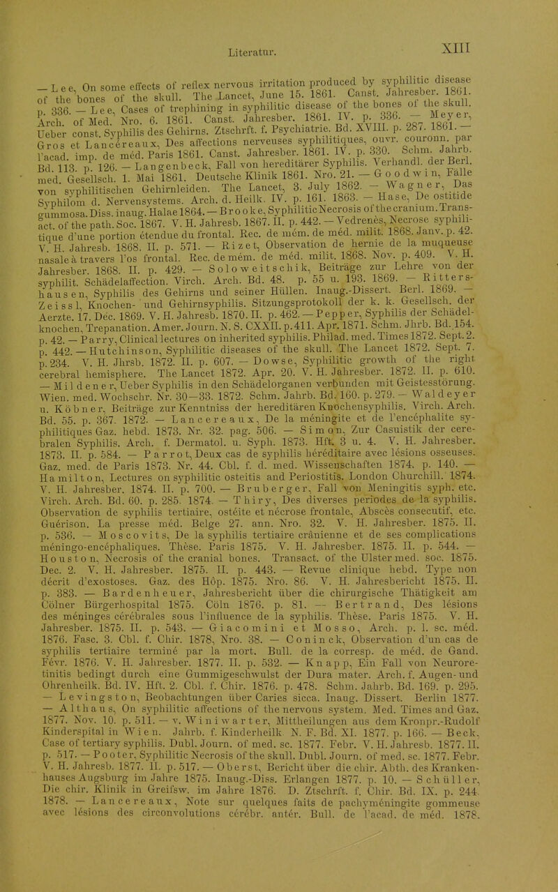 -Lee On some effects of reflex nervous irritation produced by syphilitic disease of the bo^es of the skulL The Lancet, June 15. 186L Canst. Jahresber. 180 . 3?6. n^e^Cases of trephini.g in syphilitic disease of the bones the skul . Arch. ofMed. Nro. 6. 1861. Canst. ^^^[esber 1861. IV. p m Meye^ Ueber const Syphilis des Gehirns. Ztschrft. f. Psychiatrie. Bd. XVIII. p. 287. 1861. - Gros et Lancrreaux, Des alTections nerveuses ^^'^^^'^^^^ ^^^^^^^ Virad imn de med. Paris 1861. Canst. Jahresber. 1861. IV. p. 330. bchm. JaiiiD. p 126. - Langenbeck, Fall von hereditärer Syphilis. Verhandl. der Berl. med Geseilsch 1 Mai 1861. Deutsche Klinik 1861. Nro. 21. - G o o d w i n, Falle von syrhilt chen Gehirnleiden. The Lancet, 3. July 1862. - Wagner Das Syphilmn l. Nervensystems. Arch. d. Heilk, IV. p. 161. 1863. - Hase, De ostitide ^immosa. Diss. inaug. Halae 1864. - B r o o k e, Sy philiticNecrosis ot the cranium. Trans- act.of the path.Soc. 1867. V. H. Jahresb. 1867.11. P-442. - Vedrenes, Necrose syphili- tiaue d'une portion etendue du frontal. Ree. de mem. de med. miht. 1868. Janv.p. 4J. V. H. Jahresb. 1868. IL p. 571. - Rizet, Observation de liernie de la muqueuse nasale ätravers Tos frontal. Ree. de mem. de med. milit. 1868. Nov p 409. V. H. Jahresber. 1868. IL p. 429. - Soloweitschik, Beiträge ziir Lehre von der syphilit. SchädelaCFection. Virch. Arch. Bd. 48. p. 55 u. 193. 1869. - Ritters- hausen, Syphilis des Gehirns und seiner Hüllen. Inaug.-Dissert. Berl. 1869. - ZeissL Knochen- und Gehirnsyphilis. Sitzungsprotokoll der k. k. Geseilsch. der Aerzte. 17. Dec. 1869. V. H. Jahresb. 1870. H. p. 462. — Pepp er, Syphilis der Schädel- knochen, Trepanation. Amer. Journ. N. S. CXXIL p.411. Apr. 1871. Schm. Jhrb. Bd..l54. p 42. — Parry,Clinicallectures on inherited syphilis. Philad. med. Times 1872. Sept. 2. p 442 — Hutchinson, Syphilitic diseases of the skull. The Lancet 1872. Sept. 7. p.234. V. H. Jhrsb. 1872. II. p. 607. - Dowse, Syphilitic growth of the nght cerebral hemisphere. The Lancet 1872. Apr. 20. V. H. Jahresber. 1872. II. p. 610. — Mil d en e r, Ueber Syphilis in den Schädelorganen verbunden mit Geistesstörung. Wien. med. Wochschr. Nr. 30-33. 1872. Schm. Jahrb. Bd. 160. p. 279. - Waldey er u. Köbner, Beiträge zur Kenntniss der hereditären Knochensj^philis. Virch. Arch. Bd. 55. p. 367. 1872. — Lancereaux, De la meningite et de l'encephalite sy- philitiques Gaz. hebd. 1873. Nr. 32. pag. 506. - Simon, Zur Casuistik der cere- bralen Syphilis. Arch. f. Dermatol. u. Syph. 1873. Hft. 3 u. 4. V. H. Jahresber. 1873. IL p. 584. — P a r r o t, Deux cas de syphilis hereditaire avec lesions osseuses. Gaz. med. de Paris 1873. Nr. 44. Cbl. f. d. med. Wissenschaften 1874. p. 140. — Hamilton, Lectures on syphilitic Osteitis and Periostitis. London Churchill. 1874. V. H. Jahresber. 1874. II. p. 700. — Brub erger, Fall von Meningitis syph. etc. Virch. Arch. Bd. 60. p. 285. 1874. — Thiry, Des diverses periodes de la syphilis. Observation de syphilis tertiaire, osteite et necrose frontale, Absces consecutif, etc. Guerison. La presse med. Beige 27. ann. Nro. 32. V. H. Jahresber. 1875. II. p. 536. — Moscovits, De la syphilis tertiaire cränienne et de ses complications meningo-encephaliques. These. Paris 1875. V. H. Jahresber. 1875. II. p. 544. — Houston, Necrosis of the cranial bones. Transact. of the Ulster med. soc. 1875. Dec. 2. V. H. Jahresber. 1875. II. p. 443. — Revue clinique hebd. Type non decrit d'exostoses. Gaz. des H6p. 1875. Nro. 86. V. H. Jahresbericht 1875. IL p. 383. — Bardenheuer, Jahresbericht über die chirurgische Thätigkeit am Cölner Bürgerhospital 1875. Cöln 1876. p. 81. — Bert r and, Des lesions des meninges cerebrales sous l'influence de la syphilis. These. Paris 1875. V. H. Jahresber. 1875. II. p. 543. — Giacomini et Mosso, Arch. p. 1. sc. med. 1876. Fase. 3. Cbl. f. Chir. 1878, Nro. 38. - Coninck, Observation d'un cas de Syphilis tertiaire termin6 par la mort. Bull, de la corresp. de med. de Gand. Fevr. 1876. V. IL Jahresber. 1877. II. p. 532. — Knapp, Ein Fall von Neurore- tinitis bedingt durch eine Gummigeschwulst der Dura mater. Arch. f. Augen-und Ohrenheilk. Bd. IV. Hft. 2. Cbl. f. Chir. 1876. p. 478. Schm. Jahrb. Bd. 169. p. 295. — Levingston, Beobachtungen über Caries sicca. Inaug. Dissert. Berlin 1877. — Althaus, On syphilitic affections of the nervous System. Med. Times and Gaz. 1877. Nov. 10. p. 511. — V. Wi n i w a r t er, Mittheilungen aus dem Kronpr.-Rudolf Kinderspital in Wien. Jahrb. f. Kinderheilk N. F. Bd. XL 1877. p. 166. — Beck, Gase of tertiary syphilis. Dubl. Journ. of med. sc. 1877. Febr. V. II. Jahresb. 1877. IL p. 517. — Pooter, Syphilitic Necrosis of the skull. DubL Journ. of med. sc. 1877. Febr. V. H. Jahresb. 1877. IL p. 517. — Oberst, Bericht über die chir. Abth. des Kranken- hauses Augsburg im Jahre 1875. Inaug.-Diss. Erlangen 1877. p. 10. — Schüller, Die chir. Klinik in Greil'sw. im Jahre 1876. D. Ztschrft. f. Chir. Bd. IX. p. 244. 1878. — Lancereaux, Note sur quelques faits de pachymeningite gommeuse avec lesions des circonvolutions cerebr. anter. Bull, de Tacad. de m6d. 1878.