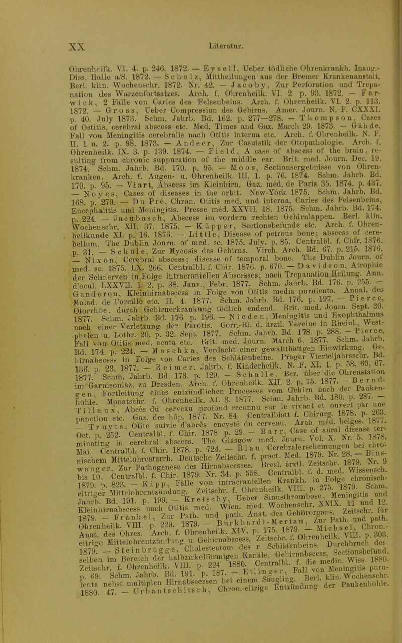 Ohrenhoilk. VI. 4. p. 246. 1872. — E y s e 11, Ueber tödliche Olirenkrankh. Inaus/.- Diss. Halle a/S. 1872. — Scholz, Mittheilungen aus der Bremer Krankenanfitalt. Berl. klin. Wochenschr. 1872. Nr. 42. — Jacoby, Zur Perforation und Trepa- nation des Warzenfortsatzes. Arch. f. Ohrenheilk. VI. 2. p. 93. 1872. — Far- wick, 2 Fälle von Caries des Felsenbeins. Arch. f. Ülirenheilk. VI. 2. p. 113. 1872. — Gross, Ueber Compression des Gehirns. Amer. Journ. N, F. CXXXI. p. 40. July 1873. Schm. Jalirb. Bd. 162. p. 277—278. - Thompson, Cases of Ostitis, cerebral abscess etc. Med. Times and Gaz. March 29. 1873. — Gälide, Fall von Meningitis cerebralis nach Otitis interna etc. Arch. f. Ohrenheilk. N. F. II. 1 u. 2. p. 98. 1873. — Andeer, Zur Casuistik der Otopathologie. Arch. f. Ohrenheilk. IX. 3. p. 139. 1874. — F i e 1 d, A case of abscess of the brain, re- sulting from chronic suppuration of the middle ear. Brit. med. Journ. Dec. 19. 1874 Schm. Jahrb. Bd. 170. p. 95. — Moos, Sectionsergebnisse von Ohren- kranken. Arch. f. Augen- u. Ohrenheilk. IH. 1. p. 76. 1874. Schm. Jahrb. Bd. 170. p. 95. — Viart, Abscess im Kleinhirn, Gaz. med. de Paris 35. 1874. p. 437. — isioyes, Cases of diseases in the orbit. New-York 1875. Schm. Jahrb. Bd. 168 p. 279. — Du Pr6, Chron. Otitis med. und interna, Caries des Felsenbeins, Encephalitis und Meningitis. Presse med. XXVII. 18. 1875. Schm. Jahrb. Bd. 174. p 224 — Jacubasch, Abscess im vordem rechten Gehirnlappen. Berl. klin. Wochenschr. Xll. 37. 1875. - Küpper, Sectionsbefunde etc. Arch. f. Ohren- heilkunde XI. p. 16. 1876. - Little, Disease of petrous bone; abscess ol cere- bellum. The Dublin Journ. of med. sc. 1875. July. p. 85. Centralbl. f. Chir. 187b. p. 31. ~ Schule, Zur Mycosis des Gehirns. Virch. Arch. Bd. 67. p. 215. 1876. — Nixon, Cerebral abscess; disease of temporal bone. The Dublin Journ. ot med. sc. 1875. LX. 266. Centralbl. f. Chir. 1876. p. 670. — D a v i d s o n, Atrophie der Sehnerven in Folge intracraniellen Abscesses; nach Trepanation Heilung. Ann. d'ocul LXXVn. 1. 2. p. 38. Janv., Febr. 1877. Schm. Jahrb. Bd. 176. p. 255. - Ganderon. Kleinhirnabscess in Folge von Otitis media purulenta. Annal. des Malad, de l'oreille etc. II. 4. 1877. Schm. Jahrb. Bd. 176. p. 197. - Piej-c e, Otorrhöe, durch Gehirnerkrankung tödlich endend. Brit. med. Journ. bept. dU. 1877. Schm. Jahrb. Bd. 176 p. 196. - Nieden, Meningitis und Exophthalmus nach einer Verletzung der Parotis. Corr.-Bl. d. ärztl. Vereine m Rheml West- Dhalen u Lothr. 20. p. 32. Sept. 1877. Schm. Jahrb. Bd. 178. p. 288. - Pierce, Fall von Otitis med. acuta etc. Brit. med. Journ. March 6. 1877. Schm. Jahrb. Bd 174 D 224. — Maschka, Verdacht einer gewaltthätigen Einwirkung. <je- hirnabscess in Folge von Caries des Schienbeins Prager ^i^^f Ja^^rsi-^^^^' 136 ü 23 1877. - Reimer. Jahrb. f. Kinderheilk. N. F. XI. 1. p. 58, bü, b/. 877.''Sctm. Jahrb. Bd. 173. p. 129. - Schalle Ber. üb- die «hren^^^^^^^^^ im Garnisonlaz. zu Dresden. Arch. f. Ohrenheilk. XH. 2^ P^ 1877. - B e r n gen Fortleitung eines entzündlichen Processes vom Gehirn nach der Pauken Im . Monatschl f. Ohrenheilk. XL 3. 1877. Schm Jalirb. Bd. JSO. P- f '-  T i 11 a u X Abces du cerveau profond reconnu sur le vivai^t et ouvei t par une ponction etc Gaz. des hop. 187'7. Nr. 84, Centralblatt f Chirurg^ '^t.^-^f Trnvts Otite suivie d'abces encyste du cerveau. Arch. med. beJges. loit. öct ; 2^5L^Centralbl f. Chir. 1878 p. 29. - Barr Gase of aural disease ter- minating in cerebral abscess. The Glasgow med. Journ. Vol. X. Nr. 5 18^8. Ohrenheilk. VilL. p. ^^J- iö<y. £>uii „Michael, Chron.- Anat. des Ohres. Arch. f. Ohrenheilk. XIV. p. ^.Jf, J^I^^. .„^f'Jjk % p. 303. eitrige Mittelohrentzündung u. Gehirnabscess f ^^^^^ -.^^„^ ^^^^^ des- 1879 - Steinbrügge, Cholesteatom Sectionsbefund. selben im Bereich der bziia.elformigen Kana e,^^G^ ^^g^^ rrSc^n?ÄV^.^p.^?S.^^Ä