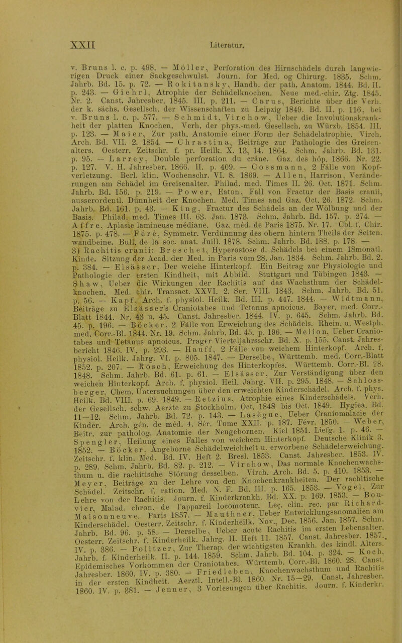 V. Bruns 1. c. p. 498. — Möller, Perforation des Hirnschüdelß durch langwie- rigen Druck einer Sackgeschwulst. Journ. lor Med. og Chirurg. 1835. Sellin. Jahrb. Bd. 15. p. 72. — Rokitansky, Handb. der path. Anatom. 1844. Bd. H. p. 243. — Giehrl, Atrophie der Schädelknochen. Neue med.-chir, Ztg. 1845. Nr. 2. Canst. Jahresber. 1845. III. p. 211. — Carus, Bericlite über die Verl), der k. sächs. Gesellsch, der Wissenschal'ten zu Leipzig 1849. Bd. II. p. 116, bei V. Bruns 1. c. p. 577. — Schmidt, Virchow, Ueber die Involutionsknuik- heit der platten Knochen. Verh. der phys.-med. Gesellsch. zu Würzb. 1854. III. p. 123. — Mai er. Zur path, Anatomie einer Form der Schädelatrophie. Vircli. Arch. Bd. VII. 2. 1854. — Chrastina, Beiträge zur Pathologie des Greiwen- alters. Oesterr. Zeitschr. i. pr. Heilk. X. 13, 14. 18ö4. Schm. Jahrb. Bd. 131. p. 95. — Larrey, Double Perforation du cräne. Gaz. des hop. 1866. Nr. 22. p. 127. V. H. Jahresber. 1866. II. p. 409. — Cossmann, 2 Fälle von Kopf- verletzung. Berl. klin. Wochenschr. VI. 8. 1869. — Allen, Harrison, Verände- rungen am Schädel im Greisenalter. Philad. med. Times II. 26. Oct. 1871. Schra. Jalu'b. Bd. 156. p. 219. — Pow^er, Eaton, Fall von Fractur der Basis cranii, ausserordentl. Dünnheit der Knochen. Med. Times and Gaz. Oct. 26. 1872. Schm. Jahrb. Bd. 161. p. 43. — King, Fractur des Schädels an der V^ölbung und der Basis. Philad. med. Times III. 63. Jan. 1873. Schm. Jahrb. Bd. 157. p- 274. - A f f r e, Aplasie lamineuse mediane. Gaz. med. de Paris 1875. Nr. 17. Cbl. f. Chir. 1875. p. 478. — F e r e, Symmetr. Verdünnung des obern hintern Theils der Seiten, wandbeine. Bull, de la soc. anat. Juill. 1878. Schm. Jahrb. Bd. 188. p. 178. — 3) Rachitis cranii: Bre sehet, Hyperostose d. Schädels bei einem ISmonatl. Kinde. Sitzung der Acad. der Med. in Paris vom 28. Jan. 1834. Schm. Jahrb. Bd. 2. p. 384. — Elsässer, Der weiche Hinterkopf. Ein Beitrag zur Physiologie und Pathologie der ersten Kindheit, mit Abbild. Stuttgart und Tübingen 1843. — Shaw, Ueber die Wirkungen der Rachitis auf das Wachsthum der Schädel- knochen. Med. chir. Transact. XXVI, 2. Ser. VIIL 1843. Schm. Jahrb. Bd. 51. p. 56. _ Kapf, Arch, f. physiol. Heilk. Bd. IIL p. 447. 1844. - Widtmann, Beiträge zu Elsässer's Craniotabes und Tetanus apnoicus. Bayer, med. Corr.- Blatt 1844. Nr. 43 u. 45. Canst. Jahresber. 1844. IV. p. 645. Schm. Jahrb. Bd. 45. p. 196 — Bö ck er, 2 Fälle von Erweichung des Schädels. Rhein, u. Westph. med. Corr.-Bl. 1844. Nr. 19. Schm. Jahrb. Bd. 45. p. 196. — Melion, Ueber Cranio- tabes und Tetanus apnoicus. Prager Viertel]ahrsschr. Bd. X. p. 155. Canst. Jahres- bericht 1846. IV p. 293. — Hauff, 2 Fälle von weichem Hinterkopf. Arch. f. physiol. Heilk. Jahrg. VI. p. 805. 1847. — Derselbe, Württemb. med. Corr.-Blatt 1852 p 207 — Rösch, Erweichung des Hinterkopfes. Württemb. Corr.-BL 28. 1848. Schm. Jahrb. Bd. 61. p. 61. - Elsässer, Zur Verständigung über den weichen Hinterkopf. Arch. f. physiol. Heil. Jahrg. Vü. p. 295. 1848. - Schloss- berger Chem. Untersuchungen über den erweichten Kmderschadel. Arch. t. phys. Heilk Bd VIII p. 69. 1849. - Retzius, Atrophie eines Kinderschädels. Verh. der Gesellsch. schw. Aerzte zu Stockholm. Oct. 1848 bis Oct. 1849. Hygiea. Bd. 11-12. Schm. Jahrb. Bd. 72. p. 143. - Lasegue, Ueber Craniomalacie der Kinder. Arch. gen. de med. 4. Ser. Tome XXIL p. 187. F6vr 1850. - We^er, Beitr. zur patholog. Anatomie der Neugebornen. Kiel 1851. Liefg. 1. p. 4b. - Spengler Heilung eines Falles von weichem Hinterkopf Deutsche Klinik 6. 1852 - Böcker, Angeborne Schädelweichheit u. erworbene Schadelerweichung. Zeitschr. f. klin. Med. Bd. IV. Heft 2. Bresl. 1853. Canst. Jahresber. 1853. I\. p. 289. Schm. Jahrb. Bd. 82. p. 212. - Virchow, Das normale Knochenwachs- thum u. die rachitische Störung desselben. Virch. Arch. Bd. 5. p. 410. l»5f - Mever Beiträge zu der Lehre von den Knochenkrankheiten. Der rachitische Schidel^ ZeLfr. f. ration. Med. N. F. Bd. HI. p 165, ^^f^-^,^^'\l': Lehre von der Rachitis. Journ. f. Kinderkrankh. Bd. XX. p. 169. 1853. -- Bou vier Malad cliron. de Tappareil locomoteur. Leg. clm. rec. pai Kicharci- Mai^onneuve. Paris 1857^- M authn er, Ueber Entwicklun^^^^ Kinderschädel. Oesterr. Zeitschr. f. Kinderheilk. Nov., Dec. 1856. Jan. 1857. bei m. Jahrb Bd 96 p 58. - Derselbe, Ueber acute Rachitis im ersten Lebensalter. Oe tor. Zeitschr! f. Kinderheilk. Jahrg. II. Heft 11. 1857^ Canst. Jabresber. 8^-.. IV. p. 386. - Politzer, Zur Theraii. der wichtigsten Krankh. des^^^^^ Jahrb. f. Kinderheilk. II. p. 144. 1859. Schni Jahrb Bd. 104. P- 324. Koci - Fnidemisches Vorkommen der Craniotabes. Württemb. Corr.-B . 1860. 2Ö. Cansi. Epidemiscües vorKonimeii ^ Fried leben, Knochenwachsthum und Racliitu^ Jahresber. 1860. iV. p. döU. 5 i t,, Voßr» -\r.. ie: oq Hnnst Jahresber. in der ersten Kindheit. Aerztl. Intell.-Bl. 1860. ^r. 15-29. ban^ 1860. IV. p. 381. - Jenner, 3 Vorlesungen über Rachitis. Jomn. 1. Kinderki.