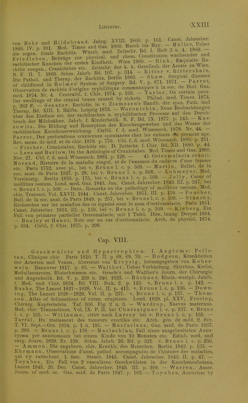 ch.txs -^--^^g^--f^^^^^^ p. 314. - Ritter Rittershain L PaLL-uidTherap. der Rachitis Berlin 1863. - ^ 1-w Snpcal diseases of childhood in Holmes' System of Surgery. Bd. V. p. 871 l»^!- J;^^^.'^,,^ Obse^;?:tion%e rachitis d'origiL syphilitüiue commumquee ä la so. de ^a^; med 1874. Nr. 4. Centralbl. f. Chir. 1874. p. 133. - Taylor, Un certain pecii iTar swemngs of the cranial bones cansed by rickets. ^Ph^lad med. Tarne 1874 p 262 ff - Senator, Rachitis, in v. Ziems sen's Handb. der spez Path. und Therap Bd. XIII. 1. Hälfte. Leipzig 1875. - Woronichin, Neue Beobachtungen ^beTden Einfluss etc. der rachi^iAen -^fyP^ilitischen Processe auf den Durch- bruch der Milchzähne. Jahrb. f. Kinderheilk. N. F. Bd. IX. 1877 p. l^d^ J^^f so Witz, Die Bildung und Resorption des Knochengewebes und das Wesen dei rachitischen Knochenirweichung. Ctrlbl. f. d. med. Wissensch 1878. Nr. 44 - Parrot, Des perforations craniennes spontanees chez les enfants *i premiei age. Rev. mens, de med. et de chir. 1879. p. 77CK Cbl f.^d. med Wissensch 1880^ p^251. -Fischer, Craniotabes, Rachitis etc. D. Zeitschr. f. Chir Bd. XD. 1880. p. 44. — L ees and Bar 1 ow, On the Aetiologie of Craniotabes. Med. Times and (^az. 1880. Nov 27 Cbl. f. d. med. Wissensch. 1881. p. 128. - 4) Osteomalacia cranii: Morand, Histoire de la maladie singul. et de l'examen du cadavre d une femme etc. Paris 1752, avec pl., bei v. Bruns 1. c. p. 508. - Martin Bullet, de la soc. anat. de Paris 1827. p. 28, bei v. Bruns 1. c. p. 508. - Lohmeyer, Med Vereinsztg. Berlin 1833. p. 175, bei v. Bruns 1. c. p. 509. - JoHy, mollities ossium. Lond. med. Gaz. 1843. Jan. Canst. Jahresber. 1843. HI. p. 247, bei V Bruns 1 c. p 508. — Ders., Remarks on the pathology of mollities ossium. Med. ciiir. Transact. Vol. XXVIL 1844 . Canst. Jahresber. 1851. HL p. 159. — Foucher, Bull, de la soc. anat. de Paris 1849. p. 257, bei v. Bruns 1. c. p. 508. - Stansky, Recherches sur les maladies des os signees sous le nom d'osteomalacie. Paris 1851. Canst. Jahresber. 1851. IIL p. 159, bei v. Bruns L c. p. 509. - Kleb er g. Ein Fall von primärer partieller Osteomalacie, mit 1 Tafel. Diss. inaug. Dorpat 1864. — Bouley et Hanot, Note sur un cas d'osteomalacie. Arch. de physiol. 1874. p. 634. Ctrbl. f. Chir. 1875. p. 298. Cap. VIII. Geschwülste und Hypertrophien. I. Angiome: Pelle- tan, Clinique chir. Paris 1810. T. II. p. 68, 69, 70. — Hodgson, Krankheiten der Arterien und Venen, übersetzt von Kreysig, herausgegeben von Kober- wein. Hannover 1817. p. 85. — Walther, üeber Verhärtung, Skirrhus, Krebs, Medullarsarcom, Blutschwamm etc. Graefe's und Walther's Journ. der Chirurgie und Augenheilk. Bd. V. p. 238 u. 240. 1823. — Büchner, Rhein.-westph. Jahrb. f. Med. und Chir. 1824. Bd. VIII. Stck. 2. p. 123. v. Bruns 1. c. p. 142. — Bus he, The Lancet 1827-1828. Vol. IL p. 413. v. Bruns 1. c. p. 136. - Down- ing, The Lancet 1828-1829. Vol. IL p. 237. v. Bruns 1. c. p. 137. - Thom- son, Atlas of delineations of cutan. eruptions. Lond. 1829. pl. XXV. Froriep, Chirurg. Kupfertafeln. Taf. 306. Fig. 2 u. 3. — Wardrop, Naevus maternus. Med. chir. Transactions. Vol. IX. P. H, bei Chassaignac 1. c. p. 137. v. Bruns 1. c. p. 135. — Willaume, citirt nach Larrey bei v. Bruns 1. c. p. 135. — Tarrai, Du traitement des tumeurs erectiles etc. Arch. gen. de med. 2. Ser. T. VI. Sept.-Oct. 1834. p. 1 u. 195. - Macfarlane, Gaz. med. de Paris 1837. p. 286. V. Bruns 1. c. p. 138. — Maclaclilan, Fall eines ausgebreiteten Aneu- rysma per anastomosin bei einem Kinde von 10 Monaten etc. Edinb. med. and surg. Journ. 1839. Nr. 139. Schm. Jahrb. 26. Bd. p. 321. v. Bruns 1. c. p. 236. — Ammon, Die angeborn. chir. Krankh. des Menschen. Berlin 1842. p. 135. — Ehrmann, Observations d'anat. pathol. accompagnees de Thistoire des maladies, qui s'y rattachent. 1. fasc. Strasb. 1843. Canst. Jahresber. 1843. IL p. 47. — Toynbee, Ein Fall von 2 vasculären Geschwülsten in der Knochensubstanz. Lancet 1845. 20. Dec. Canst. Jahresber. 1845. IIL p. 309. — Warren, Amer. Journ. of med. sc. Gaz. m^d. de Paris 1847. p. 162. — Toynbee, Aneurism by