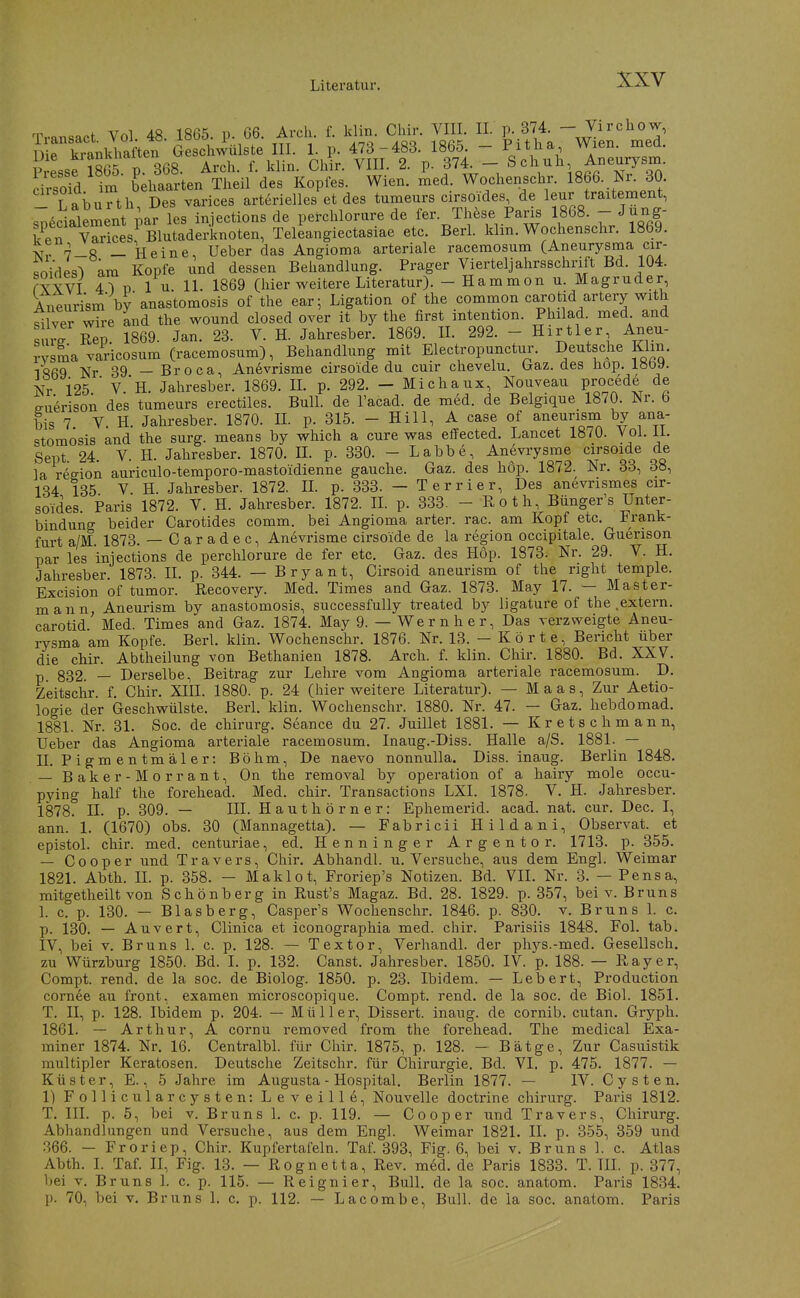 Transact Vol. 48. 1865. p. G6. Arch. f. Idin. Chir. VIII. II. p._374. - Virchow, IMrii^^nkhaften HL 1- P- 473-483. 1865. - Pitlia Wien. med. Die ^'a'^;^*''*' Arch f klin Chir. VIII. 2. p. 374. — Schuh, Aneurysm. im' Lialrten''Tti/des K^^^ Wien. Lä. Wochenschr. 1866. 30 T aburth Des varices arterielles et des tumeurs cirsoides, de leur traitement, s;;ecialement par les injections de perchlorure de fer. These Paris 1868. - Jung- k^en vSesf Blutaderknoten, Teleangiectasiae etc. Berk klin. Wochenschr. 1869. Nr 7-8 - Heine, Ueber das Angioma arteriale racemosum (Aneurysma cir- soides^ am Kopfe und dessen Behandlung. Prager Vierteljahrsschrift Bd. 104. rYYVT 4^ n 1 u 11. 1869 (hier weitere Literatur). - Hammon u. Magruder, Aneurism by anastomosis of the ear; Ligation of the common carotid artery with 5Iver wire and the wound closed Over it by the first Intention. Philad. med and surrRep. 1869. Jan. 23. V. H. Jahresber. 1869. IL 292. - Hirtler Aneu- rvsSa varicosum (racemosum), Behandlung mit Electropunctur. Deutsche Kim. 1869 Nr 39 — Broca, Anevrisme cirsoide du cuir chevelu. Oraz. des hop. löoy. Nr 125 ' V.h. Jahresber. 1869. H. p. 292. - Michaux, Nouveau procede de o-uerison des tumeurs erectiles. Bull, de l'acad. de med. de Belgique 1870. Nr. 6 bis 7 V. H. Jahresber. 1870. IL p. 315. - Hill, A case of aneurism by ana- stomosis and the surg. means by which a eure was effected. Lancet 1870. Vol. il. Sept. 24. V. H. Jahresber. 1870. IL p. 330. - Labbe, Anevrysme c'SOide de la reeion auriculo-temporo-mastoidienne gauche. Gaz. des hop. 1872. Nr. 33, 38, 134 135 V. H. Jahresber. 1872. IL p. 333. - Terrier, Des anevrismes cir- soides. Paris 1872. V. H. Jahresber. 1872. II. p. 333. - Roth, Bünger's Unter- bindung beider Carotides comm. bei Angioma arter. rac. am Kopf etc. Frank- furt a/M. 1873. — Caradec, Anevrisme cirsoide de la region occipitale. Guerison nar les iniections de perchlorure de fer etc. Gaz. des Hop. 1873. Nr. 29. V. H. Jahresber. 1873. IL p. 344. — Bryant, Cirsoid aneurism of the right temple. Excision of tumor. Recovery. Med. Times and Gaz. 1873. May 17. — Master- mann, Aneurism by anastomosis, successfully treated by ligature of the .extern, carotid Med. Times and Gaz. 1874. May 9. — Wernher, Das verzweigte Aneu- rysma am Kopfe. Berk klin. Wochenschr. 1876. Nr. 13. — Körte, Bericht über die chir. Abtheilung von Bethanien 1878. Arch. f. klin. Chir. 1880. Bd. XXV. p — Derselbe, Beitrag zur Lehre vom Angioma arteriale racemosum. D. Zeitsclir. f. Chir. XIII. 1880. p. 24 (hier weitere Literatur). — Maas, Zur Aetio- logie der Geschwülste. Berk klin. Wochenschr. 1880. Nr. 47. — Gaz. hebdomad. 1881. Nr. 31. Soc. de chirurg. Seance du 27. Juillet 1881. — Kretschmann, Ueber das Angioma arteriale racemosum. Inaug.-Diss. Halle a/S. 1881. — II. Pigmentmäler: Böhm, De naevo nonnulla. Diss. inaug. Berlin 1848. — Baker-Morrant, On the removal by Operation of a hairy mole occu- pying half the forehead. Med. chir. Transactions LXI. 1878. V. H. Jahresber. 1878. IL p. 309. — III. Hauthörner: Ephemerid. acad. nat. cur. Dec. I, ann. 1. (1670) obs. 30 (Mannagetta). — Fabricii Hildani, Observat. et epistol. chir. med. centuriae, ed. Henninger Argentor. 1713. p. 355. — Cooper und Travers, Chir. Abhandl. u. Versuche, aus dem Engl. Weimar 1821. Abth. IL p. 358. — Maklot, Froriep's Notizen. Bd. VII. Nr. 3. — Pens a, mitgetheilt von Schönberg in Rust's Magaz. Bd. 28. 1829. p. 357, bei v. Bruns L c. p. 130. — Blasberg, Casper's Wochenschr. 1846. p. 830. v. Bruns L c. p. 130. — Auvert, Clinica et iconographia med. chir. Parisiis 1848. Fol. tab. IV, bei V. Bruns 1. c. p. 128. — Textor, Verhandl. der phys.-med. Gesellsch. zu Würzburg 1850. Bd. I. p. 132. Canst. Jahresber. 1850. IV. p. 188. — Ray er, Compt. rend. de la soc. de Biolog. 1850. p. 23. Ibidem. — Lebert, Production cornee au front, examen microscopique. Compt. rend. de la soc. de Biol. 1851. T. II, p. 128. Ibidem p. 204. — Müller, Dissert. inaug. de cornib. cutan. Gryph. 1861. — Arthur, A cornu removed from the forehead. The medical Exa- miner 1874. Nr. 16. Centralbl. für Chir. 1875, p. 128. — Bätge, Zur Casuistik multipler Keratosen. Deutsche Zeitschr. für Chirurgie. Bd. VI. p. 475. 1877. — Küster, E., 5 Jahre im Augusta - Hospital. Berlin 1877. — IV. Cysten. 1) Follicularcysten: Leveille, Nouvelle doctrine chirurg. Paris 1812. T. III. p. 5, bei v. Bruns 1. c. p. 119. — Cooper und Travers, Chirurg. Abhandlungen und Versuche, aus dem Engl. Weimar 1821. II. p. 355, 359 und •366. — Froriep, Chir. Kupfertafeln. Taf. 393, Fig. 6, bei v. Bruns 1. c. Atlas Abth. 1. Taf. II, Fig. 13. — Rognetta, Rev. med. de Paris 1833. T. TIL p. 377, bei V, Bruns I. c. p. 115. — Reignier, Bull, de la soc. anatom. Paris 1834. p. 70, bei V. Bruns 1. c. p. 112. — Lacombe, Bull, de la soc. anatom. Paris