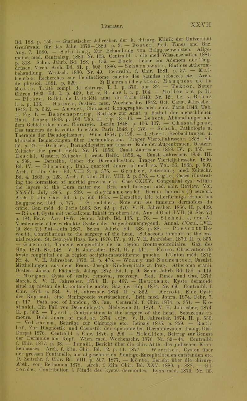 Bd 188 p. 159. - Statistischer Jahresber. der k. Chirurg. Kbnik der Universatat Sreifswald für das Jahr 1879-1880. p. 2-- Zoster Med. Times and G^^^^ Aug. 7. 1880. - Schilling, Zur Behandlung von Balggeschwulsten Allge- meine med. Centralztg. 1880. Nr. 103. CentraM. f. die med. Wissenschalten 1881. p 318. Schm. Jahrb. Bd. 188. p. 159. - Bock, lieber ein Adenom der Talg- drüsen. Virch. Arch. Bd. 81. p. 503. 1880.-Scharnowski Blutlose Atlierom- behandlung. Wratsch. 1880. Nr. 49. Centralbl. f. Chir. 1881. P- 57- — ^^1- herbe Recherches sur l'epitheliome calcifi6 des glandes sebacees etc. Arch. de physiol. 1881. p. 529. - 2) D er m o i d cy s t e n: Mauquest d e la Motte, Traite compl. de chinirg. T. I. p. 376. obs. 82. - Textor, Neuer Chiron 1823. Bd. I. p. 469, bei v. Bruns 1. c. p. 104. - Möller 1. c p. 11. — Picard, Bullet, de la societe anat. de Paris 1840. Nr. 12, bei v. Bruns I c p 113. — Ha US er, Oesterr. med. Wochenschr. 1842. Oct. Canst. Jahresber. 1842 i p 532 — Auvert, Clinica et iconographia med. chir. Paris 1848. Tab. II Fig 1 - Baerensprung, Beiträge zur Anat. u. Pathol. der menschlichen Haut. Leipzig 1848. p. 103. Tab. U, Fig. 13-16. — Lebert, Abhandlungen aus dem Gebiete der pract. Chirurgie. Berlin 1848. p. 106, 107. — Chassaignac, Des tumeurs de la voüte du cräne. Paris 1848. p. 175. - Schuh, Pathologie u. Therapie der Pseudoplasmen. Wien 1854. p. 195. — Lebert, Beobachtungen u. klinische Bemerkungen über Dermoidcysten. Prager Vierteljahrsschr. 1858. Bd. IV. p. 27. — Dehler, Dermoidcysten am äussern Ende der Augenbrauen. Oesterr. Zeitschr. für pract. Heilk. Nr. 15. 1858. Canst. Jahresber. 1858. IV. p. 355. — H es Chi, Oesterr. Zeitschr. f. pract. Heilk. 1859. 4. Canst. Jahresber. 1859. III. p. 298. — Derselbe, Ueber die Dermoidcysten. Pragei- Vierteljahrsschr. 1860. Bd. IV. — Fleming, Dubl. quarterl. Journ. of med. sc. Vol. 36. 1863. p. 507. Arch. f. klin. Chir. Bd. VIE. 2. p. 375. — Grub er, Petersburg, med. Zeitschr. Bd. 4. 1863. p. 123. Arch. f. klin. Chir. VIII. 2. p. 376. — 0 g 1 e, Cases illustrat- ing the formation of morbid growths etc. Case CXCIV. Congenital cyst within the layers of the Dura mater etc. Brit. and foreign. med. chir. Review. Vol. XXXVI. July 1865. p. 209.' — Szymanowski, Hernia lateralis (!) cerebri. Arch. f. klin. Chir. Bd. 6. p. 560. 1865. — Derselbe, Die tellerförmige Grube bei Balggeschw. Ibid. p. 777. — Giraldes, Note sur les tumeurs dermoides du cräne. Gaz. mM. de Paris 1866. Nr. 42. p. 670. V. H. Jahresber. 1866. II. p. 409. — Ri z e t, Cyste mit verkalktem Inhalt im obern Lid. Ann. d'Ocul. LVII. (9. Ser. 7.) p. 184. Fevr.—Avr. 1867. Schm. Jahrb. Bd. 135. p. 76. — S i c h e 1, J. und A., Versteinerte oder verkalkte Cysten der Augenbrauengegend. Annal. d'Ocul. LVII. (9. Ser. 7.) Mai-Juin 1867. Schm. Jahrb. Bd. 138. p. 88. — P r e s c o 11 H e- wett, Contributions to the surgery of the head. Sebaceous tumours of the cra- nial region. St. George's Hosp. Rep. 1870. IV. p. 91. V. H. Jahresber. 1870. II. p. 855. — Gueniot, Tumeur congenitale de la region fronto-sourciliaire. Gaz. des H6p. 1871. Nr. 148. V. H. Jahresber. 1871. II. p. 411. — Fano, Observation de kyste congenital de la region occipito-mastoidienne gauche. L'Union med. 1872. Nr. 4. V. H. Jahresber. 1872. II. p. 476. — Wrany und Neureutter, Casuist. Mittheilungen aus dem Franz - Joseph - Kinderspitale zu Prag. Atheroma cranii. Oesterr. Jahrb. f. Pädiatrik. Jahrg. 1872. Bd. I. p. 9. Schm. Jahrb. Bd. 156. p. 119. — Morgan, Cysts of scalp, removal, recovery. Med. Times and Gaz. 1873. March. 8. V. H. Jahresber. 1873. II. p. 467. — Heurtaux, Kyste dermoide situe au niveau de la fontanelle ant6r. Gaz. des Hop. 1874. Nr. 69. Centralbl. f. Chir. 1874. p. 334. V. H. Jahresber. 1874. II. p. 362. - Arnott, Eine Cyste der Kopfhaut, eine Meningocele vortäuschend. Brit. med. Journ. 1874. Febr. 7. p. 117. Path. soc. of London, 20. Jan. Centralbl. f. Chir. 1874. p. 351. — K o- sinski, Ein Fall von Dermoidcyste. Medycjma 31. 1874. V. H. Jahresber. 1874. II. p. 362. — Tyrell, Contj-ibutions to the surgery of the head, Sebaceous tu- mours. Dubl. Journ. of med. sc. 1874. July. V. H. Jahresber. 1874. II. p. 550. — Volk mann, Beiträge zur Chirurgie etc. Leipzig 1875. p. 259. — Rath- lef. Zur Diagnostik und Casuistik der epicraniellen Dermoidcysten. Inaug.-Diss. Dorpat 1876. Centralbl. f. Chir. 1876. p. 296. - Mikulicz, Beitrag zur Genese der Dermoide am Kopf. Wien. med. Wochenschr. 1876. Nr. 39—44. Centralbl. f. Chir. 1877. p. 38. — Israel, Bericht über die chir. Abth. des jüdischen Kran- kenhauses. Arch. f. klin. Chir. Bd. 12. p. 11. 1877. - Wernher, Cysten über der grossen Fontanelle, aus abgeschnürten Meningo-Encephalocelen entstanden etc. D. Zeitschr. f. Chir. Bd. VIII. p. 507. 1877. — Körte, Bericht über die chirurg. Abth. von Bethanien 1878. Arch. f. klin. Chir. Bd. XXV. 1880. p. 882. — G i- ronde, Contribution a l'etude des kystes dermoides. Lyon med. 1879, Nr. 33.