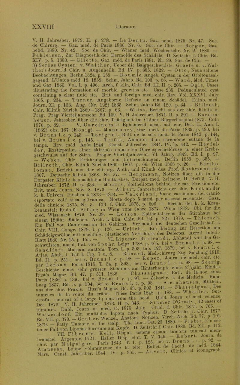 V. II. Jahresber. 1879. II. p. 278. — Le Den tu, Gaz. hebd. 1879. Nr. 47. Soc, de Chirurg. — Gaz. m6d. de Paris 1880. Nr. 6. Soc. de Chir. — Berger, Gaz. hebd. 1880. Nr. 42. Soc. de Chir. — Wiener med. Wochenschr. Nr. 2. 1880. — Feh leisen, Zur Diagnostik der Dermoide des Schädels, D. Zeitschr. 1. Chir. Bd. XIV. p. 5. 1880. — Gilette, Gaz. m6d. de Paris 1881. Nr. 29. Soc. de Chir. - 3) Seröse Cysten: v. Walther, Ueber die Balggeschwülste. Graefe u. v. Wai- th er's Journ. d. Chir. u. Augenheilk. Bd. IV. p. 385. 1822. — Otto, Neue seltene Beobachtungen, Berlin 1824. p. 159. — Doumic, Angeb. Cj'^sten in der Orbitonasal- gegend. L'Union med. 18. 1859. Schm. Jahrb. Bd. 103. p. 66. — Ward. Med. Times and Gaz. 1860. Vol. I. p. 496. Arch. 1. klln, Chir. Bd. III. II. p, 205. - Ögle, Cases illustrating the Tormation of morbid growtiis etc. Case 235. Pedunculated cyst containing a clear fluid etc. Brit. and foreign med. chir. Rev. Vol. XXXVl. July 1865. p. 234. — Turner, Angeborne Defecte an einem Schädel. Edinb. med. Journ, XI, p. 133. Aug. (Nr. 122) 1865. Schm. Jahrb Bd. 129. p, 34. - Billroth, Chir. Klinik Zürich 1860-1867. p. 66. - Weiss, Bericht aus der chir. Klinik in Prag. Prag. Vierteljahrsschr. Bd. 109. V. H. Jahresber. 1871. II. p. 301. — Barden- heuer, Jahresber. über die chir. Thätigkeit im Cölner Bürgerhospital 1875. Cöln 1876. p. 82.— V. Carcinome: Ephemerid. acad. nat. cur. Dec, II. Ann. I. (1862) obs, 167 (König). — Mannoury, Gaz. med. de Paris 1839. p. 490, bei V. Bruns 1. c, p. 145. — Tavignot, Bull, de la soc. anat. de Paris 1842. p. 144, bei V. Bruns 1. c. p. 145. — Trifes, Ablation d'un carcinome cutane de la tempe. Rev, in6d. Aoüt 1844. Canst. Jahresber. 1844. IV.'p. 442. — Heyfel- der, Exstirpation einer skirrhös entarteten Ohrenspeicheldrüse u. einer Krebsr geschwulst auf der Stirn. Prager Vierteljahrsschr. VI. Jahrg. 1849. Bd. I. p. 97. — Weber, Chii*. Erfahrungen und Untersuchungen. Berlin 1859. p. 355. — Billroth, Chir. Klinik Zürich 1860-1867. p. 66. Wien 1868 p. 26. - Bartho- lomae, Bericht aus der chirurg. Abth. und Klinik des Prof. Rotbmund etc. 1867. Deutsche Klinik 1868. Nr. 27. — Bergmann, Notizen über die in der Dorpater Klinik beobachteten Hautkrebse. Dorpat. med. Zeitschr. II. Heft 3. V. H. Jahresber. 1872. U. p. 334. — Morris, Epithelioma behind the ear, Excision etc. Brit, med. Journ. Nov. 8. 1873. — Albert, Jahresbericht der chir. Klinik an der k. k. Univers. Innsbruck 1873-1874. — Val e r i an i, Vasto Carcinoma del cramo esportato coli' ansa galvanica. Morte dopo 5 mesi per ascesso cerebrale. Gazz. delle cliniche 1875. Nr. 5. Cbl. f. Chir. 1875. p. 606. — Bericht der k. k. Kran- kenanstalt Rudolfs - Stiftung in Wien vom Jahre 1877. Wien 1878. Cbl. für die med Wissensch. 1879. Nr. 29. - Lossen, Epithelialkrebs der Stirnhaut bei einem ISjähr. Mädchen. Arch. f. klin. Chir. Bd. 23. p. 227. 1879. - Thiersch Ein Fall von Cauterisation des Gehirns. Verhandl. der deutschen Gesellschaft t. Chir. Vm. Congr. 1879. L p. 120. - Urlichs, Ein Beitrag zur Resection am Schädelgewölbe mit nachfolg, plastischen Verschluss des Defectes. Aerztl. Inteii.- Blatt 1880. Nr. 15. p. 155. - VL Lipome: Bertrandi, Abhandl. von den Ge- schwülsten, aus d. Ital. von Spohr. Leipz. 1788. p. 465, bei v Bruns 1 c. p. 98. - Sandifort, Museum anatom. Tom. L p. 303, tab. 127. 18/9, bei ^-By^^is ^ Atlas, Abth. L Taf. I, Fig. 7 u. 8. - Renard, Med.-chirurg. Ztg. Salzburg 1815. Bd IL p. 251, bei v. Bruns L c. p. 98. - Roper, Journ, de med. chir. etc. par Leroux. Paris 1815. T. 34. p. 393, bei v. Bruns L c. p. 98 - See^ig, Geschichte eines sehr grossen Steatoms am Hinterhaupte eines 2/yahi-^^ Kindes Rust's Magaz. Bd. 47. p. 511. 1836. - Chassaignac, Bull. la soc. anat. Paris 1836 p 139, bei v. Bruns 1. c. p. 97. - Zeitschr. f. die Medicm Ham- bmi 1831 Bd 5 p. 504, bei v. Bruns 1. c. p. 98. - Steinhausen, Mittheü. Ls^dei chii PiU. Rust's Magaz. Bd. 63. p. 503^ 1844 - as s aignac. De tumeurs de la voute du cräne. These Paris ^848. p. 188. - Wheelei, S^^^^^ cessful removal of a large lipoma from the head. Dubl. J?,'^^; ^fo cTseH^ Dec 1873. V. H. Jahresber. 1873. IL p. 346. - S tarn er O Gradj 12 cases ot rumoirs Dubl. Journ. of med. sc. 1875. July. Ctrbl. f Clur^ 18^5. p 7^ Wolzendorf, Ein multiples Lipom nach Typhus. J^' pf^i'^'^-^,7^^ Rd VIT T) 370 - Grub er, Wenzel, Anatom. Notizen. Virch. Arch Bd. 77. p. IUI. ?8'79 -'fX Tumour of the scalp. The Lanc. Oct. 23. 1880. - F i e l^e^^ I^^^ .euer ^^j^^^?^^ S^t. ^iSt^iS'^S S l«iTrg'eit'o;.^721. Hall.^ Dis| chi. T- J 149. - Ro er Jo^^^^^^ d_e chir. par Malgaigne. Paris 1843. T. L p. f i ^-^ ^g^^ ^r^.'^S.^'^'^^^^- A —t: Clinica et iconograph.