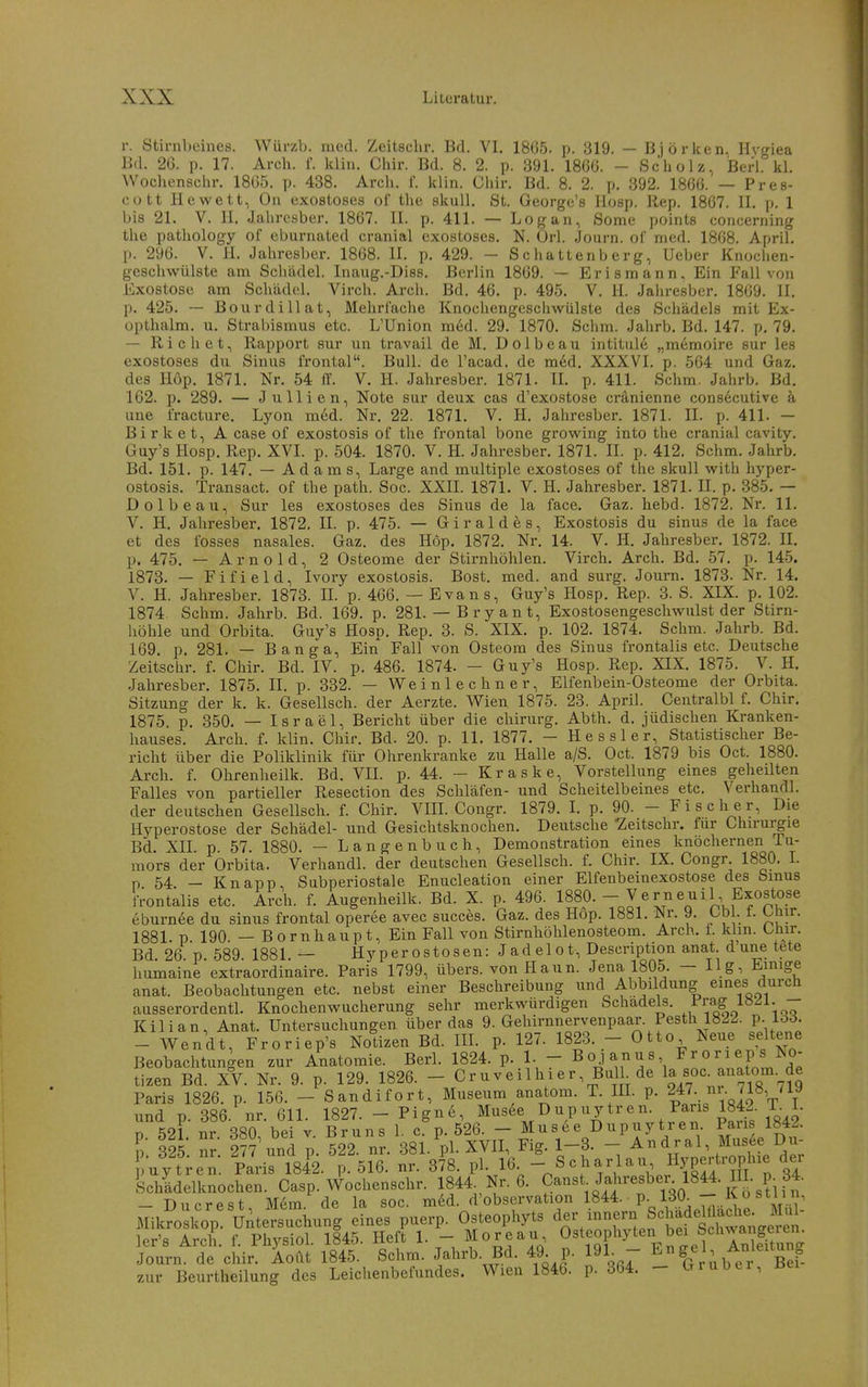 r. Stirnbeines. Würzh. med. Zeitschr. Bd. VI. 1865. p. 319. — Björken. Hygiea Bd. 26. p. 17. Arcli. i\ klin. Chir. Bd. 8. 2. p. 391. 186G. - Scliolz, Berl. kl. Wochensclir. 1805. p. 438. Arcli. f. klin. Ciiir. Bd. 8. 2. p. 392. 1866. — Pres- 00 tt Hewett, On exostoses of tlie skull. St. George's Hosp. llep. 1867. II. p. 1 bis 21. V. II. Jalircsber. 1867. II. p. 411. — Log an, Sorna points concerning the pathology of eburnated cranial exostoses. N. Orl. Journ. of med. 1868. April, p. 296. V. H. Jahresber. 1868. II. p. 429. - Schattenberg, Ueber Knochen- geschwülste am Schädel. Inaug.-Diss. Berlin 1869. — Erismann, Ein Fall von Exostose am Schädel. Virch. Arch. Bd. 46. p. 495. V. H. Jahresber. 1869. II. p. 425. — Bourdillat, Mehrfache Knochengeschwülste des Schädels mit Ex- opthalm. u. Strabismus etc. L'Union m6d. 29. 1870. Schm. Jahrb. Bd. 147. p, 79. — Riebet, Rapport sur un travail de M. Dolbeau intitul6 „memoire sur les exostoses du Sinus frontal. Bull, de l'acad. de m6d. XXXVI. p. 564 und Gaz. des Höp. 1871. Nr. 54 ff. V. H. Jahresber. 1871. IL p. 411. Schm. Jahrb. Bd. 162. p. 289. — Jullien, Note sur deiix cas d'exostose cränienne cons6cutive k une fracture. Lyon med. Nr, 22. 1871. V. H. Jahresber. 1871. IL p. 411. — Birk et, A case of exostosis of the frontal bone growing into the cranial cavity. Guy's Hosp. Rep. XVI. p. 504. 1870. V. H. Jahresber. 1871. IL p. 412. Schm. Jahrb. Bd. 151. p. 147. — Adams, Large and multiple exostoses of the skull with hyper- ostosis. Transact. of the path. Soc. XXII. 1871. V. H. Jahresber. 1871. IL p. 885. — Dolbeau, Sur les exostoses des Sinus de la face. Gaz. hebd. 1872. Nr. 11. V. H. Jahresber. 1872. II. p. 475. — G i r a 1 d e s, Exostosis du sinus de la face et des fosses nasales. Gaz. des Höp. 1872. Nr. 14. V. H. Jahresber. 1872. IL p. 475. — Arnold, 2 Osteome der Stirnhöhlen. Virch. Arch. Bd. 57. p. 145. 1873. — Fifield, Ivory exostosis. Bost. med. and surg. Journ. 1873. Nr. 14. V. H. Jahresber. 1873. IL p. 466. — Evans, Guy's Hosp. Rep. 3. S. XIX. p, 102. 1874. Schm. Jahrb. Bd. 169. p. 281. — Bryant, Exostosengeschwulst der Stirn- höhle und Orbita. Guy's Hosp. Rep. 3. S. XIX. p. 102. 1874. Schm. Jahrb. Bd. 169. p. 281. — Banga, Ein Fall von Osteom des Sinus frontalis etc. Deutsche Zeitschr. f. Chir. Bd. IV. p. 486. 1874. - Guy's Hosp. Rep. XIX. 1875. V. H. Jahresber. 1875. IL p. 332. — Weinlechner, Elfenbein-Osteome der Orbita. Sitzung der k. k. Gesellsch. der Aerzte. Wien 1875. 23. April. Centralbl f. Chir. 1875. p. 350. — Israel, Bericht über die chirurg. Abth. d. jüdischen Kranken- hauses. Arch. f. klin. Chir. Bd. 20. p. 11. 1877. - Hessler, Statistischer Be- richt über die Poliklinik für Ohrenkranke zu Halle a/S. Oct. 1879 bis Oct. 1880. Arch. f. Ohrenheilk. Bd. VH. p. 44. - Kraske, Vorstellung eines geheilten Falles von partieller Resection des Schläfen- und Scheitelbeines etc. Verhandl. der deutschen Gesellsch. f. Chir. VIIL Congr. 1879. 1. p. 90. - Fischer, Die Hyperostose der Schädel- und Gesichtsknochen. Deutsche 'Zeitschr. für Chirurgie Bd. XII. p. 57. 1880. — Langenbuch, Demonstration eines knöchernen Tu- mors der Orbita. Verhandl. der deutschen Gesellsch. f. Chir. IX. Congr. 1880. L n 54 — Knapp, Subperiostale Enucleation einer Elfenbeinexostose des Sinus IVontalis etc. Arch. f. Augenheilk. Bd. X. p. 496. 1880.- Verneuil Exostose eburnee du sinus frontal operee avec succes. Gaz. des Hop. 1881. JSr. y, Obi. 1. t-mr. 1881. p 190. — Bornhaupt, Ein Fall von Stirnhöhlenosteom. Arch. f. klin. ühir. Bd 26 p 589 1881 — Hyperostosen: Jad el o t, Descnption anat. d une tete humaine'extraordinaire. Paris 1799, übers, von Haun. Jena 1805. — Hg, Einige anat. Beobachtungen etc. nebst einer Beschreibung und Abbildung eines durch ausserordentL Knochenwucherung sehr merkwürdigen Schadeis. Prag - Kilian, Anat. Untersuchungen über das 9. Gehirnnervenpaar. Pesth 1822. p. 133 - Wendt, Froriep's Notizen Bd. IIL p. 127. 1823. - Otto Neue «d^ene Beobachtungen zur Anatomie. Berl. 1824. p. 1. - BO-l^nus F^orieps No tizen Bd. XV. Nr. 9. p. 129. 1826. - Cruveilhier, Bul de s^c^^anat^. de Paris 1826. p. 156. - Sandifort, Museum anatom. T. UL p. und p. 386. nr. 611. 1827. - Pigne, Mus6e Dup uytr en. Paris 1842. T. 1. n 521 nr 380 bei v Bruns 1. c. p. 526. - Musee Dupuytren Paris 1842. l: 325. nr. 2?7 und p 522. nr. 381. pLXVH, Fig. 1-3. - ^ndral, Mus e D„- puytren. Paris 1842. p. 516. nr. 378. pl. 16 - Scharlau Hypertrophie d^^^^ Schädelknochen. Casp. Wochenschr. 1844 Nr. 6. ^anst Jahresber 1844. HL p. 34. - Du er est Mem. de la soc. med. d'obscrvation IS**- P- - K o stli n, Mikroskop Untersuchung eines puerp. Osteophyts ^er innern Schadelfladi^ ler's Arch. f. Physiol. 1845. Heft 1. - Moreau Osteophylen bei Schwang^^^^^^^^ Journ. de chir. Aoilt 1845. Schm. Jahrb. Bd. 49. p. 191. - E^^^^^^^^^^'^X^^ zur Beurtheilung des Leichenbefundes. Wien 1846. p. 364. - Grubel, ßei
