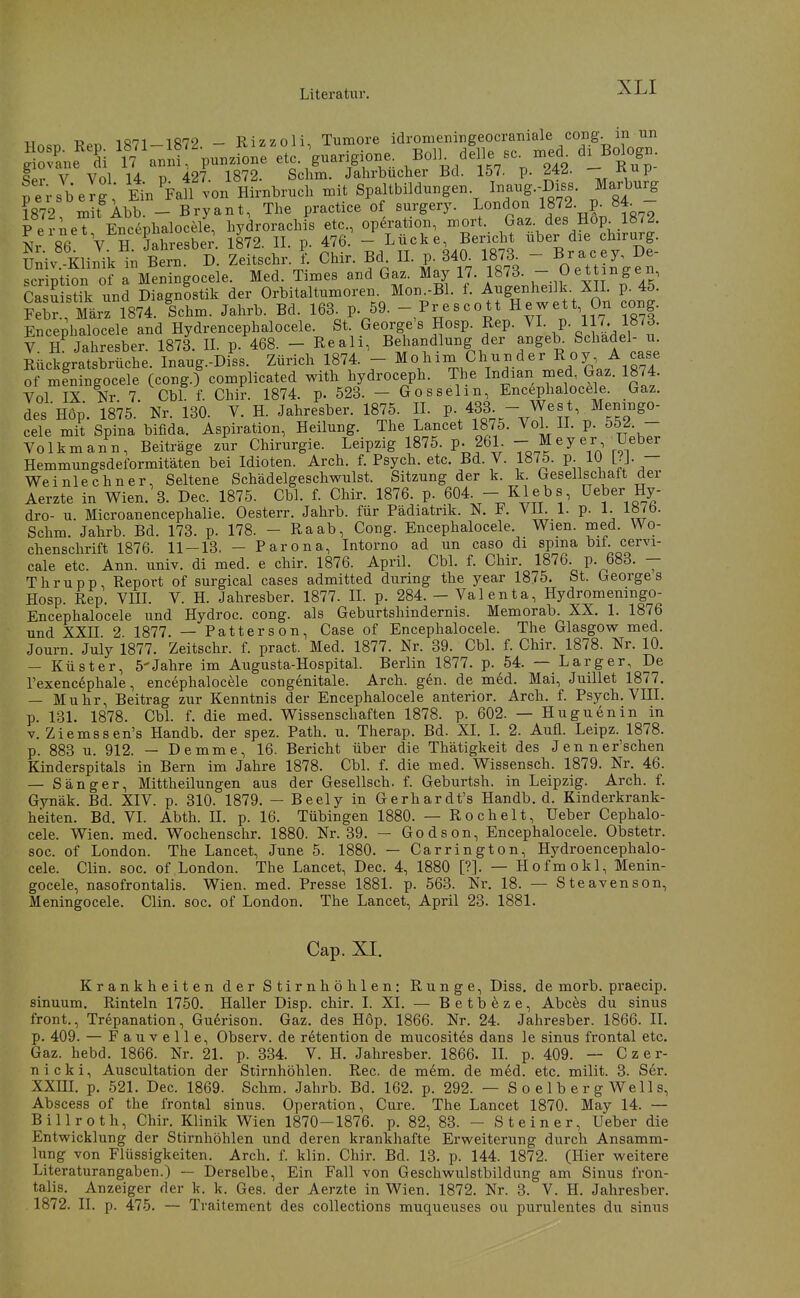 XLI Hn.n TfpTi 1871-1872 - Rizzoli, Tumore idromeningeocraniale cong. in un ^Ili n'anirpunzione etc guarigione^ BdL delle sc. xned^ d^Bo^ogu. qpv V Vol 14 D 427. 1872. Sclim. Jahrbucher Bd. 157. p. ^4^- ^^-^/P Bersberg Eiu M 'on Hirnbruch mit Spaltbildungen. Inaug.-Diss. Marburg 1872 m^t^Abb. - Bryant, The practice of surgery. London 1872 p. 84 - PerneT Encephalocele, hydrorachis etc., Operation, mort. Gaz des Hop^ 1872. Nr 86 V'^H. Sahresbe;. 18'72. II. p. 476. Lücke Bericht -l^er f« f -f; üniv.-Klinik in Bern. D. Zeitschr. 1 Chir. Bd II. p. 340_ 1873^ - a c el)e scription of a Meningocele. Med. Times and Gaz. May 17. 1873. -.Dettingen, Casuistik und Diagnostik der Orbitaltumoren. Mon.-Bl. f. Augenheilk XIL p. 45. fS. Mirri87^^ Ichm. Jahrb. Bd. 163. p. 59. - Prescott Hewett On cong. Encephalocele and Hydrencephalocele. St. George's Hosp. Rep. VI. p. 117. l»7d. V 7 jahresber. 1873. IL p. 468. - Reali, Behandlung der ^ngeb. Schädel- u Rückgratsbrüche. Inaug.-Diss. Zürich 1874. - Mohim Chunder Roy A case of mLingocele (cong.) complicated with hydroceph. The Indian med, Gaz. 1874. Vol IX Nr 7. Cbl f. Chir. 1874. p. 523. - Gosselm, Encephalocele. Gaz. des Hop. 1875. Nr. 130. V. H. Jahresber. 1875. IL P- 433- - West Meningo- cele mit Spina bifida. Aspiration, Heilung. The Lancet 1875. VoL II. p. 552 - Volkmann, Beiträge Ar Chirurgie. Leipzig 1875 pJ61 - M ey er Ueber Hemmungsdeformitäten bei Idioten. Arch. f. Psych, etc. Bd. V. 1875. p. lU L-J- — Weinlechner, Seltene Schädelgeschwulst. Sitzung der k. k. Gesellschaft der Aerzte in Wien. 3. Dec. 1875. Cbl. f. Chir. 1876. p. m - Klebs, Ueber Hy- dro- u. Microanencephalie. Oesterr. Jahrb. für Pädiatnk. N. i^. VU. 1. p. 1. iö^O. Schm. Jahrb. Bd. 173. p. 178. - Raab, Cong. Encephalocele. Wien. med. Wo- chenschrift 1876. 11-13. - Parona, Intorno ad un caso di spina Dif. cervi- cale etc. Ann. univ. di med. e chir. 1876. April. Cbl. f. Chir. 1876. p. 688. - Thrupp, Report of surgical cases admitted during the year 1875. St. Georges Hosp. Rep. VUL V. H. Jahresber. 1877. IL p. 284. — Valenta, Hydromeningo- Encephalocele und Hydroc. cong. als Geburtshindernis. Memorab. XX. 1. 1876 und XXn 2 1877. — Patterson, Case of Encephalocele. The Glasgow med. Journ. Juiy 1877. Zeitschr. f. pract. Med. 1877. Nr. 39. Cbl. f. Chir. 1878. Nr. 10. — Küster, 5'Jahre im Augusta-Hospital. Berlin 1877. p. 54. — L arg er. De l'exencephale, encephalocele congenitale. Arch. gen. de med. Mai, Juillet 1877. — Muhr, Beitrag zur Kenntnis der Encephalocele anterior. Arch. f. Psych. VIII. p. 131. 1878. CbL f. die med. Wissenschaften 1878. p. 602. — Huguenin in V. Ziemssen's Handb. der spez. Path. u. Therap. Bd. XL L 2. Aufl. Leipz. 1878. p. 883 u. 912. — Demme, 16. Bericht über die Thätigkeit des Jenner'schen Kinderspitals in Bern im Jahre 1878. Cbl. f. die med. Wissensch. 1879. Nr. 46. — Sänger, Mittheilungen aus der Gesellsch. f. Geburtsh. in Leipzig. Arch. f. Gynäk. Bd. XIV. p. 310. 1879. — Beely in Gerhardt's Handb. d. Kinderkrank- heiten. Bd. VL Abth. H. p. 16. Tübingen 1880. — Rochelt, Ueber Cephalo- cele. Wien. med. Wochenschr. 1880. Nr. 39. — Godson, Encephalocele. Obstetr. soc. of London. The Lancet, June 5. 1880. — Carrington, Hydroencephalo- cele. Clin. soc. of London. The Lancet, Dec. 4, 1880 [?]. — Hofmokl, Menin- gocele, nasofrontalis. Wien. med. Presse 1881. p. 563. Nr. 18. — Steavenson, Meningocele. Clin. soc. of London. The Lancet, April 23. 1881. Cap. XI. Krankheiten der Stirnhöblen: Runge, Diss. de morb. praecip. sinuum. Rinteln 1750. Haller Disp. chir. I. XI. — Betbeze, Abces du sinus front., Trepanation, Gudrison. Gaz. des Hop. 1866. Nr. 24. Jahresber. 1866. II. p. 409. — Fauvelle, Observ. de rdtention de mucosites dans le sinus frontal etc. Gaz. hebd. 1866. Nr. 21. p. 334. V. H. Jahresber. 1866. IL p. 409. — Czer- nicki, Auscultation der Stirnhöhlen. Ree. de mem. de med. etc. milit. 3. Ser. XXIIL p. 521. Dec. 1869. Schm. Jahrb. Bd. 162. p. 292. — SoelbergWells, Abscess of the frontal sinus. Operation, Cure. The Lancet 1870. May 14. — Billroth, Chir. Klinik Wien 1870-1876. p. 82, 83. - Steiner, Ueber die Entwicklung der Stirnhöhlen und deren krankhafte Erweiterung durch Ansamm- lung von Flüssigkeiten. Arch. f. klin. Chir. Bd. 13. p. 144. 1872. (Hier weitere Literaturangaben.) — Derselbe, Ein Fall von Geschwulstbildung am Sinus fron- talis. Anzeiger der k. k. Ges. der Aerzte in Wien. 1872. Nr. 3. V. H. Jahresber.