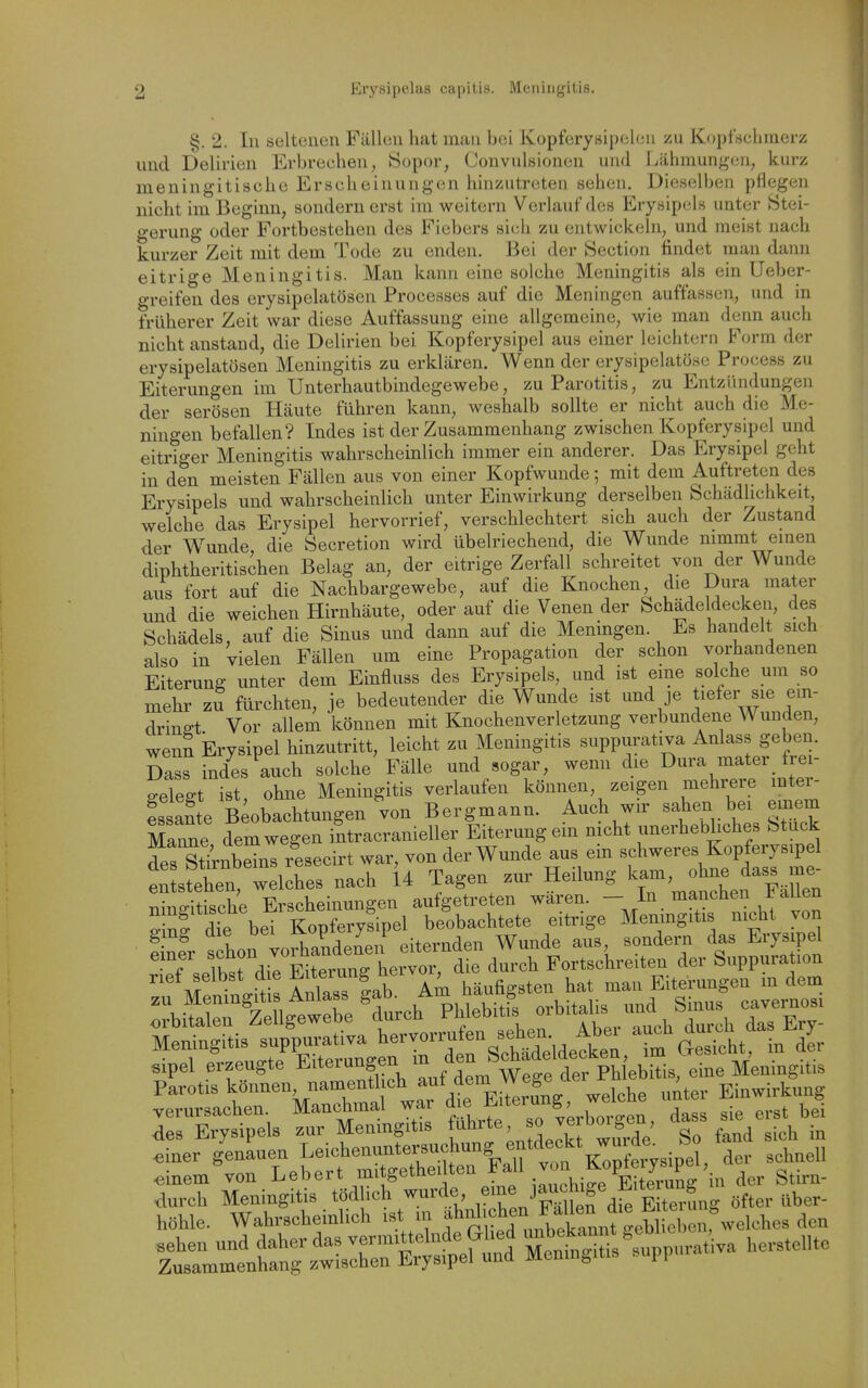fscliinerz §. 2. In seltenen Fällen hat man bei Kopferysipelen zu Kopfscl und Delirien Erbrechen, Sopor, Convulsionen und Lähmungen, meningitische Erscheinungen hinzutreten sehen. Dieselben pncg^^u nicht im Beginn, sondern erst im weitern Verlauf des Erysipels unter Stei- gerung oder Fortbestehen des Fiebers sich zu entwickeln, und meist nach kurzer Zeit mit dem Tode zu enden. Bei der Section findet man daiui eitrige Meningitis. Man kann eine solche Meningitis als ein Ueber- greifen des erysipelatösen Processes auf die Meningen auffassen, und in früherer Zeit war diese Auffassung eine allgemeine, wie man denn auch nicht anstand, die Delirien bei Kopferysipel aus einer leichtern Form der erysipelatösen Meningitis zu erklären. Wenn der erysipelatöse Process zu Eiterungen im Unterhautbindegewebe, zu Parotitis, zu Entziindungen der serösen Häute führen kann, weshalb sollte er nicht auch die Me- ningen befallen? Indes ist der Zusammenhang zwischen Kopferysipel und eitriger Meningitis wahrscheinlich immer ein anderer. Das Erysipel geht in den meisten Fällen aus von einer Kopfwunde; mit dem Auftreten des Erysipels und wahrscheinlich unter Einwirkung derselben Schädlichkeit, welche das Erysipel hervorrief, verschlechtert sich auch der Zustand der Wunde, die Secretion wird übelriechend, die Wunde nimmt einen diphtheritischen Belag an, der eitrige Zerfall schreitet von der Wunde aus fort auf die Nachbargewebe, auf die Knochen die Dura mater und die weichen Hirnhäute, oder auf die Venen der bchädeldecken, des Schädels, auf die Sinus und dann auf die Meningen. Es handelt sich also in vielen Fällen um eine Propagation der schon vorhandenen Eiterung unter dem Einfluss des Erysipels, und ist eine solche um so mehr zu fürchten, je bedeutender die Wunde ist und je tiefer sie ein- dringt Vor allem können mit Knochenverletzung verbundene Wunden, wenn Erysipel hinzutritt, leicht zu Meningitis suppurativa Anlass geben. Dass indes auch solche Fälle und sogar, wenn die Dura mater frei- gelegt ist, ohne Meningitis verlaufen können, zeigen mehrere mter- fssante kobachtungen von Bergmann. Auch wir sahen bei emem Manne dem wegen intracranieller Eiterung ein nicht unerhebhches Stuck des StlmbSnl resecirt war, von der Wunde aus ein schweres Kopferysipel en stehen welches nach U Tagen zur Heilung kam, ohne dass me- nritische Erscheinungen aufgetreten wären. - In manchen Fallen SnHie bei Kopferyfipel beobachtete eitrige Meningitis nicht von e ner schon vorhandenen eiternden Wunde aus sondern das Erysipel einer ^J,. ^^^vor, die durch Fortschreiten der Suppuration M^^n^iHs Anlass lab Am häufigsten hat man Eiterungen m dem Meningitis suppurativa ^^^-.'^'f^'^^^^^^^ im GesTcht, in der .ipel erzeugte Eiterungen m den S^^^^^^^ eine Meningitis Parotis können, namentlich ^^*/^^.7^^!,f^^J^\_i„i,e u^ter Einwirkung verursachen Manchmal war ^^^^^^^^oten, da^^ sie erst bei des Erysipels zur Menmgitis J^^^^'^^J So fand sich in ^iner genauen Leichenuntersuchung entdeckt w^^^^^^ ^^^^^^^ Einern von Lebert mitgetheilten .der Stirn-