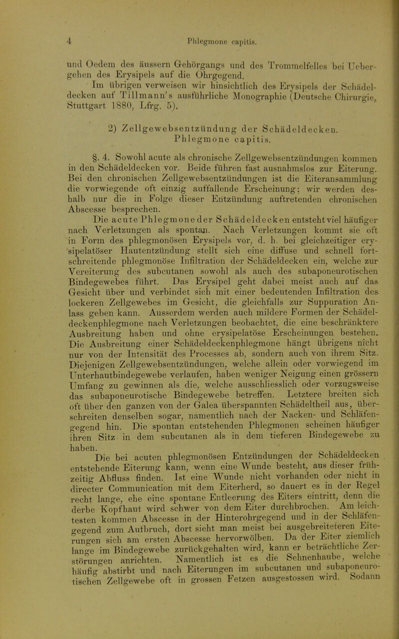 und Oedem des äussern Gehörgangs und des Trommelfelles bei Ueber gehen des Erysipels auf die Ührgegend. Im übrigen verweisen wir hinsichtlich des Erysipels der Schädel- decken auf Tillmann's ausführliche Monographie (Deutsche Chirurgie Stuttgart 1880, Lfrg. 5). ' 2) Zellgewebsentzündung der Schädeldecken. Phlegmone capitis. §. 4. Sowohl acute als chronische Zellgewebsentzündungen kommen in den Schädeldecken vor. Beide führen fast ausnahmslos zur Eiterung. Bei den chronischen Zellgewebsentzündungen ist die Eiteransammlung die vorwiegende oft einzig auffallende Erscheinung; wir werden des- halb nur die in Folge dieser Entzündung auftretenden chronischen Abscesse besprechen. Die acute Phlegmone der Schädeldecken entstehtviel häufiger nach Verletzungen als spontan. Nach Verletzungen kommt sie oft in Form des phlegmonösen Erysipels vor^ d. h. bei gleichzeitiger ery- sipelatöser Hautentzündung stellt sich eine diffuse und schnell fort- schreitende phlegmonöse Infiltration der Schädeldecken ein, welche zur Vereiterung des subcutanen sowohl als auch des subaponeurotischen Bindegewebes führt. Das Erysipel geht dabei meist auch auf das Gresicht über und verbindet sich mit einer bedeutenden Infiltration des lockeren Zellgewebes im Gesicht, die gleichfalls zur Suppuration An- lass geben kann. Ausserdem werden auch mildere Formen der Schädel- deckenphlegmone nach Verletzungen beobachtet, die eine beschränktere Ausbreitung haben und ohne erysipelatöse Erscheinungen bestehen» Die Ausbreitung einer Schädeldeckenphlegmone hängt übrigens nicht nur von der Intensität des Processes ab, sondern auch von ihrem Sitz. Diejenigen Zellgewebsentzündungen, welche allein oder vorwiegend im Unterhautbindegewebe verlaufen, haben weniger Neigung einen grössern Umfang zu gewinnen als die, welche ausschliesslich oder vorzugsweise das subaponeurotische Bindegewebe betreffen. Letztere breiten sich oft über den ganzen von der Galea überspannten Schädeltheil aus, über- schreiten denselben sogar, namentlich nach der Nacken- und Schläfen- gegend hin. Die spontan entstehenden Phlegmonen scheinen häufiger ihren Sitz in dem subcutanen als in dem tieferen Bindegewebe zu haben. Die bei acuten phlegmonösen Entzündungen der Schädeldecken entstehende Eiterung kann, wenn eine Wunde besteht, aus dieser früh- zeitig Abfluss finden. Ist eine Wunde nicht vorhanden oder nicht in directer Communication mit dem Eiterherd, so dauert es in der Regel recht lange, ehe eine spontane Entleerung des Eiters eintritt, denn die derbe Kopfhaut wird schwer von dem Eiter durchbrochen. Am leich- testen kommen Abscesse in der Hinterohrgegend und in der Schläfen- gegend zum Aufbruch, dort sieht man meist bei ausgebreiteteren Eite- rungen sich am ersten Abscesse hervorwölben. Da der Eiter ziemlich lange im Bindegewebe zurückgehalten wird, kann er beträchtliche Zer- störungen anrichten. Namentlich ist es die Sehnenhaube, welche häufig abstirbt und nach Eiterungen im subcutanen und subaponeuro- tischen Zellgewebe oft in grossen Fetzen ausgestossen wird, bodann