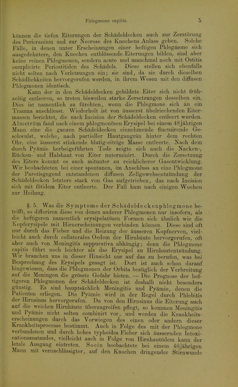 können die tiefen Eiterungen der Schädeldecken auch zur Zerstörung des Pericranium und zur Necrose des Knochens Anlass geben. Solche Fälle, in denen unter Erscheinungen einer heftigen Phlegmone sich ausgedehntere, den Knochen entblössende Eiterungen bilden, sind aber keine reinen Phlegmonen, sondern acute und manchmal noch mit Ostitis complicirte Periostitiden des Schädels. Diese stellen sich ebenfalls nicht selten nach Verletzungen ein; sie sind, da sie durch dieselben Schädlichkeiten hervorgerufen werden, in ihrem Wesen mit den diffusen Phlegmonen identisch. Kann der in den Schädeldecken gebildete Eiter sich nicht früh- zeitig entleeren, so treten bisweilen starke Zersetzungen desselben ein. Dies ist namentlich zu fürchten, wenn die Phlegmone sich an ein Trauma anschliesst. Wiederholt ist von äusserst übelriechenden Eiter- massen berichtet, die nach Incision der Schädeldecken entleert wurden. Almström fand nach einem phlegmonösen Erysipel bei einem 48jährigen Mann eine die ganzen Schädeldecken einnehmende fluctuirende Ge- schwulst, welche, nach partieller Hautgangrän hinter dem rechten Ohr, eine äusserst stinkende blutig-eitrige Masse entleerte. Nach dem durch Pyämie herbeigeführten Tode zeigte sich auch die Nacken-, Rücken- und Halshaut von Eiter unterminirt. Durch die Zersetzung des Eiters kommt es auch mitunter zu reichlicherer Gasentwicklung. Wir beobachteten bei einer spontanen, im Anschluss an eine Phlegmone der Parotisgegend entstandenen diffusen Zellgewebsentzündung der Schädeldecken letztere stark von Gas aufgetrieben, das nach Incision sich mit fötidem Eiter entleerte. Der Fall kam nach einigen Wochen zur Heilung. §. 5. Was die Symptome der Schädeldeckenphlegmone be- trifft, so differiren diese von denen anderer Phlegmonen nur insofern, als die heftigeren namentlich erysipelatösen Formen sich ähnlich wie die Kopferysipele mit Hirnerscheinungen verbinden können. Diese sind oft nur durch das Fieber und die Eeizung der äusseren Kopfnerven, viel- leicht auch durch collaterales Oedem der Hirnhäute hervorgerufen, oft aber auch von Meningitis suppurativa abhängig; denn die Phlegmone capitis führt noch leichter als das Erysipel zu Hirnhautentzündung. Wir brauchen uns in dieser Hinsicht nur auf das zu berufen, was bei Besprechung des Erysipels gesagt ist. Dort ist auch schon darauf hingewiesen, dass die Phlegmonen der Orbita bezüglich der Verbreitung auf die Meningen die grösste Gefahr bieten. — Die Prognose der hef- tigeren Phlegmonen der Schädeldecken ist deshalb nicht besonders günstig. Es sind hauptsächlich Meningitis und Pyämie, denen die Patienten erliegen. Die Pyämie wird in der Regel durch Phlebitis der Hirnsinus hervorgerufen. Da von den Hirnsinus die Eiterung auch auf die weichen Hirnhäute überzugreifen pflegt, so kommen Meningitis und Pyämie nicht selten combinirt vor, und werden die Krankheits- erscheinungen durch das Vorwiegen des einen oder andern dieser Krankheitsprocesse bestimmt. Auch in Folge des mit der Phlegmone verbundenen und durch hohes typhoides Fieber sich äussernden Intoxi- cationszustandes, vielleicht auch in Folge von Hirnhautödem kann der letale Ausgang eintreten. Socin beobachtete bei einem 46jährigen Mann mit vernachlässigter, auf den Knochen dringender Stirn wunde