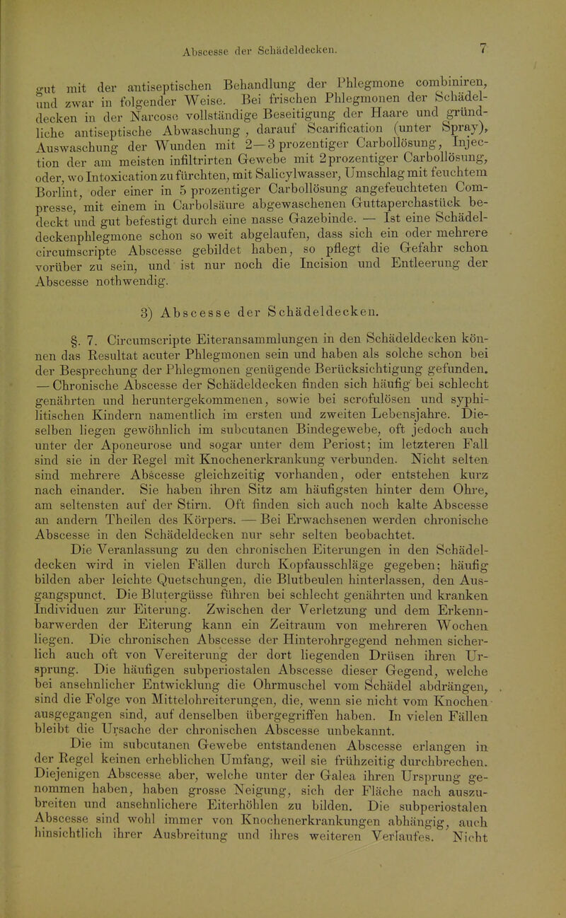 o-ut mit der antiseptischen Behandlung der Phlegmone combmiren, und zwar in folgender Weise. Bei frischen Phlegmonen der Schädel- decken in der Narcoso vollstcändige Beseitigung der Haare und gründ- liche antiseptische Abwaschung , darauf Scarification (unter Spray), Auswaschung der Wunden mit 2—3 prozentiger Carbollösung, Injec- tion der am meisten infiltrirten Gewebe mit 2 prozentiger CarboUösung, oder, wo Intoxication zu fürchten, mit Salicylwasser, Umschlag mit feuchtem Borlint, oder einer in 5 prozentiger Carbollösung angefeuchteten Com- presse/mit einem in Carbolsäure abgewaschenen Guttaperchastück be- deckt und gut befestigt durch eine nasse Gazebinde. — Ist eine Schädel- deckenphlegmone schon so weit abgelaufen, dass sich ein oder mehrere circumscripte Abscesse gebildet haben, so pflegt die Gefahr schon vorüber zu sein, und ist nur noch die Incision und Entleerung der Abscesse nothwendig. 3) Abscesse der Schädeldecken. §. 7. Circumscripte Eiteransammlungen in den Schädeldecken kön- nen das Resultat acuter Phlegmonen sein und haben als solche schon bei der Besprechung der Phlegmonen genügende Berücksichtigung gefunden. — Chronische Abscesse der Schädeldecken finden sich häufig bei schlecht genährten und heruntergekommenen, sowie bei scrofulösen und syphi- litischen Kindern namentlich im ersten und zweiten Lebensjahre. Die- selben liegen gewöhnlich im subcutanen Bindegewebe, oft jedoch auch unter der Aponeurose und sogar unter dem Periost; im letzteren Fall sind sie in der Regel mit Knochenerkrankung verbunden. Nicht selten sind mehrere Abscesse gleichzeitig vorhanden, oder entstehen kurz nach einander. Sie haben ihren Sitz am häufigsten hinter dem Ohre^ am seltensten auf der Stirn. Oft finden sich auch noch kalte Abscesse an andern Theilen des Körpers. — Bei Erwachsenen werden chronische Abscesse in den Schädeldecken nur sehr selten beobachtet. Die Veranlassung zu den chronischen Eiterungen in den Schädel- decken wird in vielen Fällen durch Kopfausschläge gegeben; häufig bilden aber leichte Quetschungen, die Blutbeulen hinterlassen, den Aus- gangspunct. Die Blutergüsse führen bei schlecht genährten und kranken Individuen zur Eiterung. Zwischen der Verletzung und dem Erkenn- barwerden der Eiterung kann ein Zeitraum von mehreren Wochen liegen. Die chronischen Abscesse der Hinterohrgegend nehmen sicher- lich auch oft von Vereiterung der dort liegenden Drüsen ihren Ur- sprung. Die häufigen subperiostalen Abscesse dieser Gegend, welche bei ansehnlicher Entwicklung die Ohrmuschel vom Schädel abdrängen, sind die Folge von Mittelohreiterungen, die, wenn sie nicht vom Knochen- ausgegangen sind, auf denselben übergegriffen haben. In vielen Fällen bleibt die Ursache der chronischen Abscesse unbekannt. Die im subcutanen Gewebe entstandenen Abscesse erlangen in der Regel keinen erheblichen Umfang, weil sie frühzeitig durchbrechen. Di ejenigen Abscesse aber, welche unter der Galea ihren Ursprung ge- nommen haben, haben grosse Neigung, sich der Fläche nach auszu- breiten und ansehnlichere Eiterhöhlen zu bilden. Die subperiostalen Abscesse sind wohl immer von Knochenerkrankungen abhängig, auch hinsichtlich ihrer Ausbreitung und ihres weiteren Verlaufes. Nicht