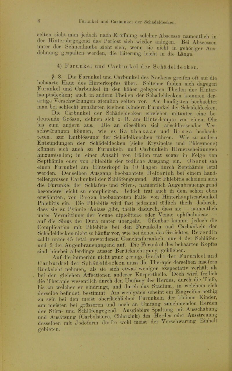selten sieht man jedoch nach Eröffnung solcher Abscesse namentlich in der Hinterohrgegend das Periost sich wieder anlegen. Bei Abscesseu unter der Öehnenhaube zieht sich, wenn sie nicht in gehöriger Aus- dehnung gespalten werden, die Eiterung leicht in die Länge. 4) Furunkel und (Jarbunkel der Schädeldecken. §. 8. Die Furunkel und Carbunkel des Nackens greifen oft auf die behaarte Haut des Hinterkopfes über. Seltener finden sich dagegen Furunkel und Carbunkel in den höher gelegenen Theilen der Hinter- hauptsdecken; auch in andern Theilen der Schädeldecken kommen der- artige Verschwärungen ziemlich selten vor. Am häufigsten beobachtet man bei schlecht genährten kleinen Kindern Furunkel der Schädeldecken. Die Carbunkel der Schädcldecken erreichen mitunter eine be- deutende Grösse, dehnen sich z. B. am Hinterhaupte von einem Ohr bis zum andern aus. Die an dieselben sich anschliessenden Ver- schwärungen können, wie es Balthazaar und B r o c a beobach- teten, zur Entblössung der Schädelknochen führen. Wie zu andern Entzündungen der Schädeldecken (siehe Erysipelas und Phlegmone) können sich auch zu Furunkeln und Carbunkeln Hirnerscheinungen hinzugesellen; in einer Anzahl von Fällen trat sogar in Folge von Septhämie oder von Phlebitis der tödliche Ausgang ein. Oberst sah einen Furunkel am Hinterkopf in 10 Tagen durch Septhämie letal werden. Denselben Ausgang beobachtete Helfer ich bei einem hand- tellergrossen Carbunkel der Schläfengegend. Mit Phlebitis scheinen sich die Furunkel der Schläfen- und Stirn-, namentlich Augenbrauengegend besonders leicht zu compliciren. Jedoch trat auch in dem schon oben erwähnten, von Broca beobachteten Falle von Hinterhauptscarbunkel Phlebitis ein. Die Phlebitis wird fast jedesmal tödlich theils dadurch, dass sie zu Pyämie Anlass gibt, theils dadurch, dass sie — namentlich unter Vermittlung der Venae diploeticae oder Venae ophthalmicae — auf die Sinus der Dura mater übergeht. Offenbar kommt jedoch die Complication mit Phlebitis bei den Furunkeln und Carbunkeln der Schädeldecken nicht so häufig vor, wie bei denen des Gesichtes. Reverdin zählt unter 45 letal gewordenen Gesichtsfurunkeln nur 4 der Schläfen- und 2 der Augenbrauengegend auf Die Furunkel des behaarten Kopfes sind hierbei allerdings ausser Berücksichtigung geblieben. Auf die immerhin nicht ganz geringe Gefahr der Furunkel und Carbunkel der Schädeldecken muss die Therapie derselben insofern Rücksicht nehmen^ als sie sich etwas weniger exspectativ verhält als bei den gleichen Affectionen anderer Körpertheile. Doch wird freilich die Therapie wesentlich durch den Umfang des Herdes, durch die Tiefe, bis zu welcher er eindringt, und durch das Stadium, in welchem sich derselbe befindet, bestimmt, Am wenigsten scheint ein Eingreifen nöthig zu sein bei den meist oberflächlichen Furunkeln der kleinen Kinder, am meisten bei grösseren und noch an Umfang zunehmenden Herden der Stirn- und Schläfengegend. Ausgiebige Spaltung mit Ausschabung und Ausätzung (Carbolsäure, Chlorzink) des Herdes oder Ausstreuung desselben mit Jodoform dürfte wohl meist der Verschwärung Emhalt gebieten.
