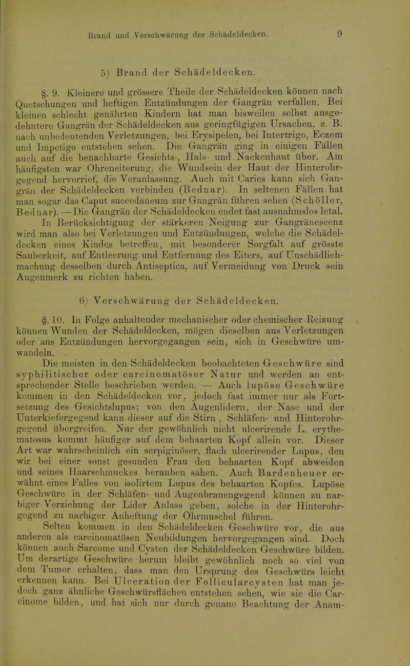 5) Brand der Schädeldecken. §, 9. Kleinere und grössere Theile der Schädeldecken können nach Quetschungen und heftigen Entzündungen der Gangrän verfallen. Bei kleinen schlecht genährten Kindern hat man bisweilen selbst ausge- dehntere Gangrän der Schädeldecken aus geringfügigen Ursachen, z. B. nach unbedeutenden Verletzungen, bei Erysipelen, bei Intertrigo, Eczem und Impetigo entstehen sehen. Die Gangrän ging in einigen Fällen auch auf die benachbarte Gesichts-, Hals- und Nackenhaut über. Am häufigsten war Ohreneiterung, die Wundsein der Haut der Hinterohr- gegend hervorrief, die Veranlassung. Auch mit Caries kann sich Gan- grän der Schädeldecken verbinden (Bednar). In seltenen Fällen hat man sogar das Caput succedaneum zur Gangrän führen sehen (Schöller, Bednar). —Die Gangrän der Schädeldecken endet fast ausnahmslos letal. In Berücksichtigung der stärkeren Neigung zur Gangränescenz wird man also bei Verletzungen und Entzündungen, welche die Schädel- decken eines Kinder betreffen, mit besonderer Sorgfalt auf grösste Sauberkeit, auf Entleerung und Entfernung des Eiters, auf Unschädlich- machung desselben durch Antiseptica, auf Vermeidung von Druck sein Augenmerk zu richten haben. 6) Verschwärung der Schädeldecken. §. 10. In Folge anhaltender mechanischer oder chemischer Reizung können Wunden der Schädeldecken, mögen dieselben aus Verletzungen oder aus Entzündungen hervorgegangen sein, sich in Geschwüre um- wandeln. Die meisten in den Schädeldecken beobachteten Geschwüre sind syphilitischer oder carcinomatöser Natur und werden an ent- sprechender Stelle beschrieben werden. — Auch lupöse Geschwüre kommen in den Schädeldecken vor, jedoch fast immer nur als Fort- setzung des Gesichtslupus; von den Augenlidern, der Nase und der Unterkiefergegend kann dieser auf die Stirn , Schläfen- und Hinterohr- gegend übergreifen. Nur der gewöhnlich nicht ulcerirende L. erythe- matosus kommt häufiger auf dem behaarten Kopf allein vor. Dieser Art war wahrscheinlich ein serpiginöser, flach ulcerirender Lupus, den wir bei einer sonst gesunden Frau den behaarten Kopf abweiden und seines Haarschmuckes berauben sahen. Auch Bardenheuer er- wähnt eines Falles von isolirtem Lupus des behaarten Kopfes. Lupöse Geschwüre in der Schläfen- und Augenbrauengegend können zu nar- biger Verziehung der Lider Anlass geben, solche in der Hinterohr- gegend zu narbiger Anheftung der Ohrmuschel führen. Selten kommen in den Schädeldecken Geschwüre vor, die aus anderen als carcinomatösen Neubildungen hervorgegangen sind. Doch können auch Sarcome und Cysten der Schädeldecken Geschwüre bilden. Um derartige Geschwüre herum bleibt gewöhnlich noch so viel von dem Tumor erhalten, dass man den Ursprung des Geschwürs leicht erkennen kann. Bei Ulceration der Follicularcysten hat man je- doch ganz ähnliche Geschwürsflächen entstehen sehen, wie sie die Car- cinorae bilden, und hat sich nur durch genaue Beachtung der Anam-