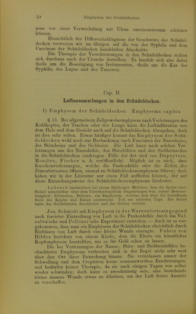 nese vor einer Verwechslung mit Ulcus carcinomatosum schützen können. Hinsichtlich tler Differentialdiagnose der Geschwüre der Schädel- decken verweisen wir im übrigen auf die von der Syphilis und dem Carcinom der Schädeldecken handelnden Abschnitte. Die Therapie der Verschwärungen in den Schädeldecken richtet sich durchaus nach der Ursache derselben. Es handelt sich also dabei theils um die Beseitigung von Irritamenten, theils um die Kur der Syphilis, des Lupus und der Tumoren. Cap. II. Luftansammlungen in den Schädeldecken. 1) Emphysem der Schädeldecken. Emphysema capitis. §. 11. Bei allgemeinem Zellgewebsemphysem nach Verletzungen des Kehlkopfes, der Trachea oder der Lunge kann die Luftinfiltration von dem Hals und dem Gesicht auch auf die Schädeldecken übergehen, doch ist dies sehr selten. Etwas häufiger kommt das Emphysem der Schä- deldecken wohl noch zur Beobachtung nach Fracturen der Nasenbeine, des Stirnbeins und des Siebbeins. Die Luft kann nach solchen Ver- letzungen aus der Nasenhöhle, den Stirnhöhlen und den Siebbeinzellen in die Schädeldecken eindringen. Fälle der Art sind von Dupuytren, Meni^re, Fischer u. A. veröffentlicht. Möglich ist es auch, dass Knochenverletzungen, welche die Paukenhöhle oder die Zellen des Zitzenfortsatzes öffnen, einmal zu Schädeldeckenemphysem führen; doch haben wir in der Literatur nur einen Fall auffinden können, der auf diese Entstehungsweise des Schädeldeckenemphysems hindeutet. Lediiard beobachtete bei einem 18jährigen Mädchen, dem die Spitze einer Sichel unmittelbar über dem ünterkiefergelenk eingedrungen war, ausser Bewiisst- losigkeit, Erbrechen, Delirien, ein Emphysem, welches sich über die betreffende Seite des Kopfes und Halses ausbreitete. Tod am nächsten Tage. Die Sichel hatte das Schläfenbein durchbohrt und das Gehirn verletzt. Jos. Schmidt sah Emphysem in der Warzenfortsatzgegend nach forcirter Eintreibung von Luft in die Paukenhöhle durch das Val- salva'sche und Politzer'sche Experiment entstehen, — Auch ist es vor- gekommen, dass man ein Emphysem der Schädeldecken absichtlich durch Einblasen von Luft durch eine kleine Wunde erzeugte. Fabriz von Hilden berichtet von einem Kinde, dem die Eltern ein künstliches Kopfemphysem herstellten, um es für Geld sehen zu lassen. Die bei Verletzungen der Nasen-, Stirn- und Siebbeinhöhlen be- obachteten Emphyseme verbreiten sich in der Regel nicht sehr weit über den Ort ihrer Entstehung hinaus. Sie veranlassen ausser der Schwellung und dem Crepitiren keine nennenswerthen Erscheinungen, und bedürfen keiner Therapie, da sie nach einigen Tagen von selbst wieder schwinden; doch kann es zweckmässig sein, eine bestehende kleine äussere Wunde etwas zu dilatiren, um der Luft freien Austritt zu verschaffen.
