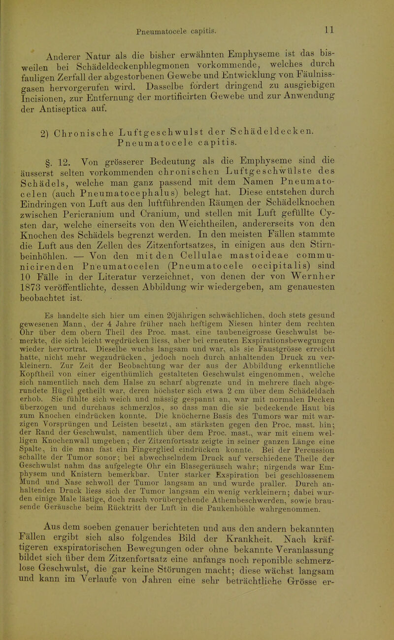 Anderer Natur als die bisher erwähnten Emphyseme ist das bis- weilen bei Schädeldeckenphlegmonen vorkommende, welches durch fauligen Zerfall der abgestorbenen Gewebe und Entwicklung von Fäulniss- gasen hervorgerufen wird. Dasselbe fordert dringend zu ausgiebigen Incisioneu; zur Entfernung der mortificirten Gewebe und zur Anwendung der Antiseptica auf. 2) Chronische Luftgeschwulst der Schädeldecken. Pneumatocele capitis. §. 12. Von grösserer Bedeutung als die Emphyseme sind die äusserst selten vorkommenden chronischen Luftgeschwülste des Schädels, welche man ganz passend mit dem Namen Pneumato- celen (auch Pneumatocephalus) belegt hat. Diese entstehen durch Eindringen von Luft aus den luftführenden Räumen der Schädelknochen zwischen Pericranium und Cranium, und stellen mit Luft gefüllte Cy- sten dar, welche einerseits von den Weichtheilen, andererseits von den Knochen des Schädels begrenzt werden. In den meisten Fällen stammte die Luft aus den Zellen des Zitzenfortsatzes, in einigen aus den Stirn- beinhöhlen. — Von den mit den Cellulae mastoideae commu- nicirenden Pneumatocelen (Pneumatocele occipitalis) sind 10 Fälle in der Literatur verzeichnet, von denen der von Wernher 1873 veröffentHchte, dessen Abbildimg wir wiedergeben, am genauesten beobachtet ist. Es handelte sich hier um einen 20jährigen schwächlichen, doch stets gesund gewesenen Mann, der 4 Jahre früher nach heftigem Niesen hinter dem rechten Ohr über dem obern Theil des Proc. mast. eine taubeneigrosse Geschwulst be- merkte, die sich leicht wegdrücken liess, aber bei erneuten Exspirationsbewegungen wieder hervortrat. Dieselbe wuchs langsam und war, als sie Faustgrösse erreicht hatte, nicht mehr wegzudrücken, jedoch noch durch anhaltenden Druck zu ver- kleinern. Zur Zeit der Beobachtung war der aus der Abbildung erkenntliche Kopftheil von einer eigenthümlich gestalteten Geschwulst eingenommen, welche sich namentlich nach dem Halse zu scharf abgrenzte und in mehrere flach abge- rundete Hügel getheilt war, deren höchster sich etwa 2 cm über dem Schädeldach erhob. Sie fühlte sich weich und massig gespannt an, war mit normalen Decken überzogen und durchaus schmerzlos, so dass man die sie bedeckende Haut bis zum Knochen eindrücken konnte. Die knöcherne Basis des Tumors war mit war- zigen Vorsprüngen und Leisten besetzt, am stärksten gegen den Proc. mast. hin; der Rand der Geschwulst, namentlich über dem Proc. mast., war mit einem wel- ligen Knochenwall umgeben; der Zitzenfortsatz zeigte in seiner ganzen Länge eine Spalte, in die man fast ein Fingerglied eindrücken konnte. Bei der Percussion schallte der Tumor sonor; bei abwechselndem Druck auf verschiedene Theile der Geschwulst nahm das aufgelegte Ohr ein Blasegeräusch wahr; nirgends war Em- physem und Knistern bemerkbar. Unter starker Exspiration bei geschlossenem Mund und Nase schwoll der Tumor langsam an und wurde praller. Durch an- haltenden Druck liess sich der Tumor langsam ein wenig verkleinern; dabei wur- den einige Male lästige, doch rasch vorübergehende Athembeschwerden, sowie brau- sende Geräusche beim Rücktritt der Luft in die Paukenhöhle wahrgenommen. Aus dem soeben genauer berichteten und aus den andern bekannten Fällen ergibt sich also folgendes Bild der Krankheit. Nach kräf- tigeren exspiratorischen Bewegungen oder ohne bekannte Veranlassung bildet sich über dem Zitzenfortsatz eine anfangs noch reponible schmerz- lose Geschwulst, die gar keine Störungen macht; diese wächst langsam und kann im Verlaufe von Jahren eine sehr beträchtliche Grösse er-