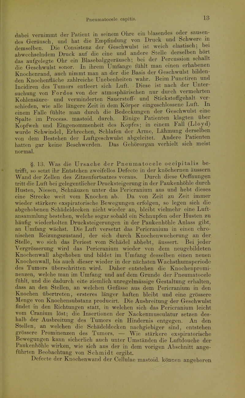 dabei vernimmt der Patient in seinem Ohre ein hlasendes oder sausen- des Geräusch, und hat die Empfindung von Druck und Schwere m demselben. Die Consistenz der Geschwulst ist weich elastisch; bei abwechselndem Druck auf die eine und andere Stelle derselben hört das aufgelegte Ohr ein Blasebalggeräusch; bei der Percussion schallt die Geschwulst sonor. In ihrem Umfange fühlt man einen erhabenen Knochenrand, auch nimmt man an der die Basis der Geschwulst bilden- den Knochenfläche zahlreiche Unebenheiten wahr. Beim Punctiren und Incidiren des Tumors entleert sich Luft. Diese ist nach der Unter- suchung von Ford OS von der atmosphärischen nur durch vermehrten Kohlensäure- und verminderten Sauerstoff- und Stickstoffgehalt ver- schieden, wie alle längere Zeit in dem Körper eingeschlossene Luft. In einem Falle fühlte man durch die Bedeckungen der Geschwulst eine Spalte im Process. mastoid. durch. Einige Patienten klagten über Kopfweh und Eingenommenheit des Kopfes; in einem Fall (Lloyd) wurde Schwindel, Erbrechen, Schlafen der Arme, Lähmung derselben von dem Bestehen der Luftgeschwulst abgeleitet. Andere Patienten hatten gar keine Beschwerden. Das Gehörorgan verhielt sich meist normal, §. 13. Was die Ursache der Pneumatocele occipitalis be- trifft, so setzt ihr Entstehen zweifellos Defecte in der knöchernen äussern Wand der Zellen des Zitzenfortsatzes voraus. Durch diese Oeffnungen tritt die Luft bei gelegentlicher Drucksteigerung in der Paukenhöhle durch Husten, Niesen, Schnäuzen unter das Pericranium aus und hebt dieses eine Strecke weit vom Knochen ab. Da von Zeit zu Zeit immer wieder stärkere exspiratorische Bewegungen erfolgen, so legen sich die abgehobenen Schädeldecken nicht wieder an, bleibt vielmehr eine Luft- ansammlung bestehen, welche sogar sobald ein Schnupfen oder Husten zu häufig wiederholten Druck Steigerungen in der Paukenhöhle Anlass gibt, an Umfang wächst. Die Luft versetzt das Pericranium in einen chro- nischen Reizungszustand, der sich durch Knochenwucherung an der Stelle, wo sich das Periost vom Schädel abhebt, äussert. Bei jeder Vergrösserung wird das Pericranium wieder von dem neugebildeten Knochenwall abgehoben und bildet im Umfang desselben einen neuen Knochenwall, bis auch dieser wieder in der nächsten Wachsthumsperiode des Tumors überschritten wird. Daher entstehen die Knochenpromi- nenzen, welche man im Umfang und auf dem Grunde der Pneumatocele fühlt, und die dadurch eiile ziemlich unregelmässige Gestaltung erhalten, dass an den Stellen, an welchen Gefässe aus dem Pericranium in den Knochen übertreten, ersteres länger haften bleibt und eine grössere Menge von Knochensubstanz producirt. Die Ausbreitung der Geschwulst findet in den Richtungen statt, in welchen sich das Pericranium leicht vom Cranium löst; die Insertionen der Nackenmusculatur setzen des- halb der Ausbreitung des T umors ein Hindernis entgegen. An den Stellen, an welchen die Schädeldecken nachgiebiger sind, entstehen grössere Prominenzen des Tumors. — Wie stärkere exspiratorische Bewegungen kann sicherlich auch unter Umständen die Luftdouche der Paukenhöhle wirken, wie sich aus der in dem vorigen Abschnitt ange- führten Beobachtung von Schmidt ergibt. Defecte der Knochenwand der Cellulae mastoid. können angeboren