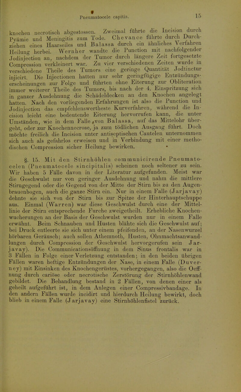 f Pneumatocele capitis. 15 knocheii uecrotisch abgestossen. Zweimal führte die Incision durch Pyämie und Meningitis zum Tode. Che van ce führte durch Durch- ziehen eines Haarteiles und Balassa durch ein ähnliches Verfahren Heilung herbei. Wernher wandte die Function mit nachfolgender Jodiniection an, nachdem der Tumor durch längere Zeit fortgesetzte Compression verkleinert war. Zu vier verschiedenen Zeiten wurde m verschiedene Theile des Tumors eine geringe Quantität Jodtinctur injicirt. Die Injectionen hatten nur sehr geringfügige Entzündungs- erscheinuugen zur Folge und führten ohne Eiterung zur Obliteration immer weiterer Theile des Tumors, bis nach der 4. Einspritzung sich in ganzer Ausdehnung die Schädeldecken an den Knochen angelegt hatten. Nach den vorliegenden Erfahrungen ist also die Function und Jodinjection das empfehlenswertheste Kurverfahren, während die In- cision leicht eine bedeutende Eiterung hervorrufen kann, die unter Umständen, wie in dem Falle ,von Balassa, auf das Mittelohr über- geht, oder zur Knochennecrose, ja zum tödlichen Ausgang führt. Doch möchte freilich die Incision unter antiseptischen Cautelen unternommen sich auch als gefahrlos erweisen und in Verbindung mit einer metho- dischen Compression sicher Heilung bewirken. §. 15. Mit den Stirnhöhlen communicirende Fneumato- celen (Pneumatocele sincipitalis) scheinen noch seltener zu sein. Wir haben 5 Fälle davon in der Literatur aufgefunden. Meist war die Geschwulst nur von geringer Ausdehnung und nahm die mittlere Stirngegend oder die Gegend von der Mitte der Stirn bis zu den Augen- brauenbogen, auch die ganze Stirn ein. Nur in einem Falle (Jarjavay) dehnte sie sich von der Stirn bis zur Spitze der Hinterhauptschuppe aus. Einmal (Warren) war diese Geschwulst durch eine der Mittel- linie der Stirn entsprechende Furche zweigetheilt. Erhebliche Knochen- wucherungen an der Basis der Geschwulst wurden nur in einem Falle erwähnt. Beim Schnauben und Husten blähte sich die Geschwulst auf; bei Druck entleerte sie sich unter einem pfeifenden, an der Nasenwurzel hörbaren Geräusch; auch sollen Athemnoth, Husten, OhnmachtsanWand- lungen durch Compression der Geschwulst hervorgerufen sein Jar- javay). Die Communicationsöffnung in dem Sinus frontalis war in 3 Fällen in Folge einer Verletzung entstanden; in den beiden übrigen Fällen waren heftige Entzündungen der Nase, in einem Falle (Duver- ney) mit Einsinken des Knochengerüstes, vorhergegangen, also die Oeff- nung durch cariöse oder necrotische Zerstörung der Stirnhöhlenwand gebildet. Die Behandlung bestand in 2 Fällen, von denen einer als geheilt aufgeführt ist, in dem Anlegen einer Compressivbandage. In den andern Fällen wurde incidirt und hierdurch Heilung bewirkt, doch blieb in einem Falle (Jarjavay) eine Stirnhöhlenfistel zurück.