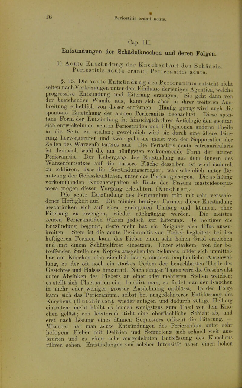 t Cap. III. Entzündungen der Schädelknochen und deren Folgen. 1) Acute Entzündung der Knochenhaut des Schädels. Periostitis acuta cranii, Pericranitis acuta. §. 16. Die acute Entzündung des Pericranium entsteht nicht selten nach Verletzungen unter dem Einflüsse derjenigen Agentieu, welche progressive Entzündung und Eiterung erzeugen. Sie geht dann von der bestehenden Wunde aus, kann sich aber in ihrer weiteren Aus- breitung erheblich von dieser entfernen. Häufig genug wird auch die spontane Entstehung der acuten Pericranitis beobachtet. Diese spon- tane Form der Entzündung ist hinsich^ich ihrer Aetiologie den spontan sich entwickelnden acuten Periostitiden und Phlegmonen anderer Theile an die Seite zu stellen; gewöhnlich wird sie durch eine ältere Eite- rung hervorgerufen und zwar geht sie meist von der Suppuration der Zellen des Warzenfortsatzes aus. Die Periostitis acuta retroauricularis ist demnach wohl die am häufigsten vorkommende Form der acuten Pericranitis. Der üebergang der Entzündung aus dem Innern des Warzenfortsatzes auf die äussere Fläche desselben ist wohl dadurch zu erklären, dass die Entzündungserreger, wahrscheinlich unter Be- nutzung der Gefässkanälchen, unter das Periost gelangen. Die so häufig vorkommenden Knochenspalten als Reste der Fissura mastoideosqua- mosa mögen diesen Vorgang erleichtern (Kirchner).- Die acute Entzündung des Pericranium tritt mit sehr verschie dener Heftigkeit auf. Die minder heftigen Formen dieser Entzündung beschränken sich auf einen geringeren Umfang und können, ohne Eiterung zu erzeugen, wieder rückgängig werden. Die meisten acuten Pericranitiden führen jedoch zur Eiterung. Je heftiger die Entzündung beginnt, desto mehr hat sie Neigung sich diffus auszu- breiten. Stets ist die acute Pericranitis von Fieber begleitet; bei den heftigeren Formen kann das Fieber einen sehr hohen Grad erreichen und .mit einem Schüttelfrost einsetzen. Unter starkem, von der be- treffenden Stelle des Kopfes ausgehenden Schmerz bildet sich unmittel- bar am Knochen eine ziemlich harte, äusserst empfindliche Anschwel- lung, zu der oft noch ein starkes Oedem der benachbarten Theile des Gesichtes und Halses hinzutritt. Nach einigen Tagen wird die Geschwulst unter Absinken des Fiebers an einer oder mehreren Stellen weicher; es stellt sich Fluctuation ein. Incidirt man, so findet man den Knochen in mehr oder weniger grosser Ausdehnung entblösst. In der Folge kann sich das Pericranium, selbst bei ausgedehnterer Entblössung des Knochens (Hutchinson), wieder anlegen und dadurch völlige Heilung eintreten; meist bleibt es jedoch wenigstens zum Theil von dem Kno- chen gelöst; von letzterem stirbt eine oberflächliche Schicht ab, und erst nach Lösung eines dünnen Sequesters erlischt die Eiterung. — Mitunter hat man acute Entzündungen des Pericranium unter sehr heftigem Fieber mit Delirien und Soranolenz sich schnell -weit aus- breiten und zu einer sehr ausgedehnten Entblössung des Knochens führen sehen. Entzündungen von solcher Intensität haben einen hohen