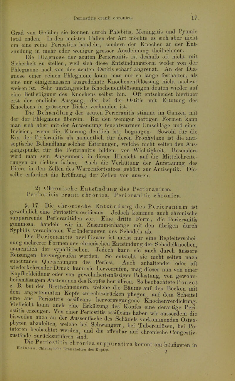 Grad von Gefahr; sie können durch Phlebitis, Meningitis und Pyämie letal enden. In den meisten Fällen der Art möchte es sich aber nicht um eine reine Periostitis handeln, sondern der Knochen an der Ent- zündung in mehr oder weniger grosser Ausdehnung theilnehmen. Die Diagnose der acuten Pericranitis ist deshalb oft nicht mit Sicherheit zu stellen, weil sich diese Entzündungsform weder von der Phlegmone noch von der acuten Ostitis scharf abgrenzt. An der Dia- gnose einer reinen Phlegmone kann man nur so lange festhalten, als eine nur einigermassen ausgedehnte Knochenentblössung nicht nachzu- weisen ist. Sehr umfangreiche Knochenentblössungen deuten wieder auf eine Betheiligung des Knochens selbst hin. Oft entscheidet hierüber erst der endliche Ausgang, der bei der Ostitis mit Ertötuug des Knochens in grösserer Dicke verbunden ist. Die Behandlung der acuten Pericranitis stimmt im Ganzen mit der der Phlegmone überein. Bei den weniger heftigen Formen kann man sich aber mit der Anwendung feuchtwarmer Umschläge und einer Incision, wenn die Eiterung deutlich ist, begnügen. Sowohl für die Kur der Pericranitis als namentlich für deren Prophylaxe ist die anti- septische Behandlung solcher Eiterungen, welche nicht selten den Aus- gangspunkt für die Pericranitis bilden, von Wichtigkeit. Besonders wird man sein Augenmerk in dieser Hinsicht auf die Mittelohreite- rungen zu richten haben. Auch die Verhütung der Aufstauung des Eiters in den Zellen des Warzenfortsatzes gehört zur Antiseptik. Die- selbe erfordert die Eröflfnung der Zellen von aussen. 2) Chronische Entzündung des Pericranium. Periostitis cranii chronica, Pericranitis chronica. §•17. Die chronische Entzündung des Pericranium ist gewöhnlich eine Periostitis ossificans. Jedoch kommen auch chronische suppurirende Pericranitiden vor. Eine dritte Form, die Pericranitis gummosa, handeln wir im Zusammenhange mit den übrigen durch Syphilis veranlassten Veränderungen des Schädels ab. Die Pericranitis ossificans ist meist nur eine Begleiterschei- nung mehrerer Formen der chronischen Entzündung der Schädelknochen, namentlich der syphilitischen. Jedoch kann sie auch durch äussere Reizungen hervorgerufen werden. So entsteht sie nicht selten nach subcutanen Quetschungen des Periost. Auch anhaltender oder oft wiederkehrender Druck kann sie hervorrufen, mag dieser nun von einer Kopf bekleidung oder von gewohnheitsmässiger Belastung, von gewohn- heitsmässigem Anstemmen des Kopfes herrühren. So beobachtete Poncet z. B. bei den Brettschneidern, welche die Bäume auf den Böcken mit dem angestemmten Kopfe zurechtzurücken pflegen, auf dem Scheitel ^1 ^Periostitis ossificans hervorgegangene Knochenverdickung. Vielleicht kann auch eine Erkältung des Kopfes eine derartige Peri- ostitis erzeugen. Von einer Periostitis ossificans haben wir ausserdem die bisweilen auch au der Aussenfläche des Schädels vorkommenden Osteo- phyten abzuleiten, welche bei Schwangern, bei Tuberculösen, bei Po- tatoren beobachtet werden, und die offenbar auf chronische Congestiv- zustande zurückzuführen sind. Die Periostitis chronica suppurativa kommt am häufigsten in Helneke, Chirurgische Krankheiten des Kopfes. 2