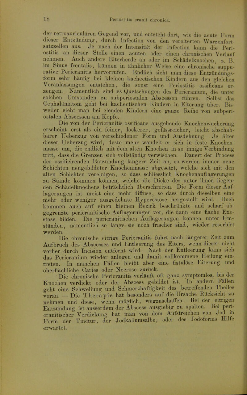 der retroauriculären Gegend vor, und entsteht dort, wie die acute Form dieser Entzündung, durch Infection von den vereiterten Warzenfort satzzellen aus. Je nacli der Intensität der Infection kann die Peri- ostitis an dieser Stelle einen acuten oder einen chronischen Verlauf nehmen. Auch andere Eiterherde an oder im Schädelknochen, z. B. im Sinus frontalis, können in ähnhcher Weise eine chronische suppu- rative Pericranitis hervorrufen. Endlich sieht man diese Entzündungs- form sehr häufig hei kleinen kachectischen Kindern aus den gleichen Veranlassungen entstehen, die sonst eine Periostitis ossificans er- zeugen. Namentlich sind es Quetschungen des Pericranium, die unter solchen Umständen zu subperiostalen Abscessen führen. Selbst das Cephalämatom geht bei kachectischen Kindern in Eiterung über. Bis- weilen sieht man bei elenden Kindern eine ganze Reihe von subperi- oätalen Abscessen am Kopfe. Die von der Pericranitis ossificans ausgehende Knochenwucherung erscheint erst als ein feiner, lockerer, gefässreicher, leicht abschab- barer Ueberzug von verschiedener Form und Ausdehnung. Je älter dieser Ueberzug wird, desto mehr wandelt er sich in feste Knochen- masse um, die endlich mit dem alten Knochen in so innige Verbindung tritt, dass die Grenzen sich vollständig verwischen. Dauert der Process der ossificirenden Entzündung längere Zeit au, so werden immer neue Schichten neugebildeter Knochenmasse abgesetzt, welche sich mit den alten Schichten vereinigen, so dass schliesslich Knochenauflagerungen zu Stande kommen können, welche die Dicke des unter ihnen liegen- den Schädelknochens beträchtlich überschreiten. Die Form dieser Auf- lagerungen ist meist eine mehr diffuse, so dass durch dieselben eine mehr oder weniger ausgedehnte Hyperostose hergestellt wird. Doch kommen auch auf einen kleinen Bezirk beschränkte und scharf ab- gegrenzte pericranitische Auflagerungen vor, die dann eine flache Exo- stose bilden. Die pericranitischeu Auflagerungen können unter Um- ständen, namentlich so lange sie noch frischer sind, wieder resorbirt werden. Die chronische eitrige Pericranitis führt nach längerer Zeit zum Aufbruch des Abscesses und Entleerung des Eiters, wenn dieser nicht vorher durch Incision entfernt wird. Nach der Entleerung kann sich das Pericranium wieder anlegen und damit vollkommene Heilung ein- treten. In manchen Fällen bleibt aber eine fistulöse Eiterung und oberflächliche Caries oder Necrose zurück. Die chronische Pericranitis verläuft oft ganz symptomlos, bis der Knochen verdickt oder der Abscess gebildet ist. In andern Fällen geht eine Schwellung und Schmerzhaftigkeit des betreffenden Thedes voran. — Die Therapie hat besonders auf die Ursache Rücksicht zu nehmen und diese, wenn möglich, wegzuschaffen. Bei der eitrigen Entzündung ist ausserdem der Abscess ausgiebig zu spalten. Bei peri- cranitischer Verdickung hat man von dem Aufstreichen von Joa m Form der Tinctur, der Jodkaliumsalbe, oder des Jodoforms Hdfe erwartet.
