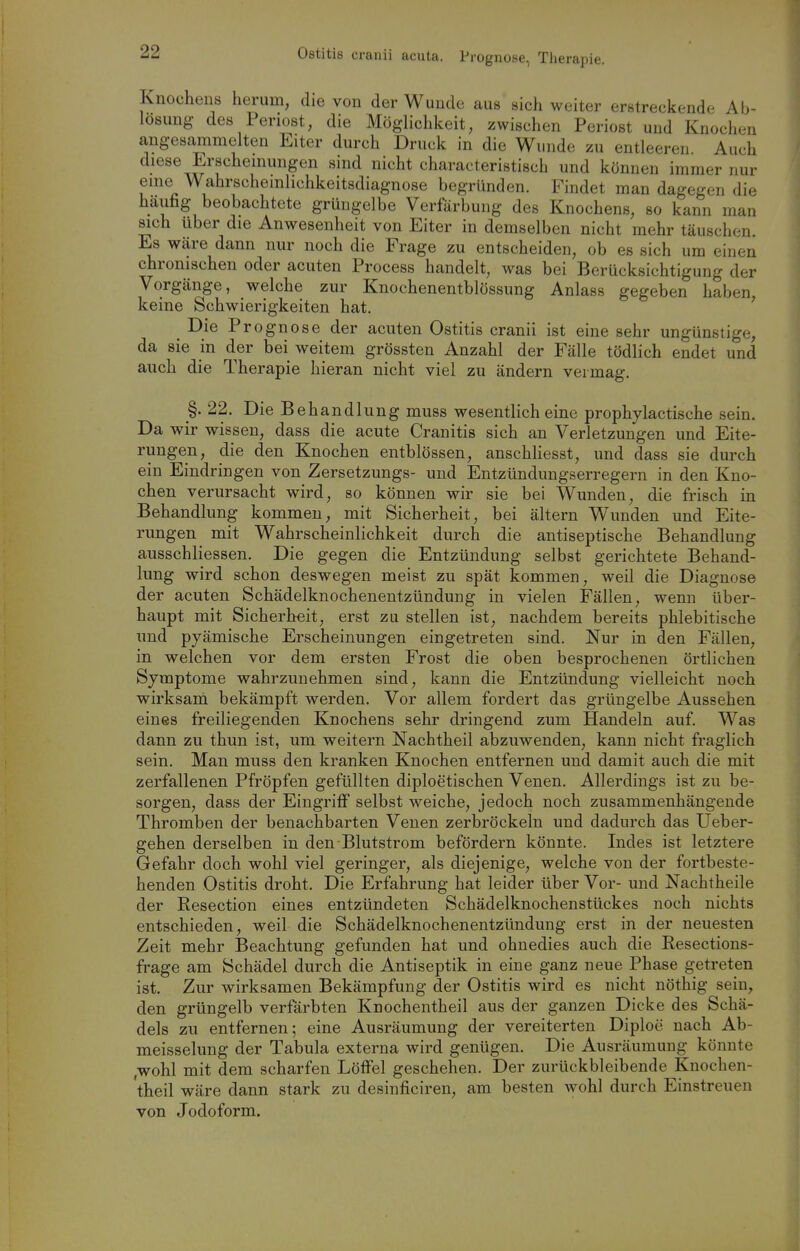 Ostitis crauii acuta. Prognose, Therapie. Knochens herum, die von der Wunde aus sich weiter erstreckende Ab- lösung des Periost, die Möglichkeit, zwischen Periost und Knochen angesammelten Eiter durch Druck in die Wunde zu entleeren Auch diese Erscheinungen sind nicht characteristisch und können immer nur eine Wahrschemlichkeitsdiagnose begründen. Findet man dagegen die häufig beobachtete grüngelbe Verfärbung des Knochens, so kann man sich über die Anwesenheit von Eiter in demselben nicht mehr täuschen. Es wäre dann nur noch die Frage zu entscheiden, ob es sich um einen chronischen oder acuten Process handelt, was bei Berücksichtigung der Vorgänge, welche zur Knochenentblössung Anlass gegeben haben keine Schwierigkeiten hat. ' Die Prognose der acuten Ostitis cranii ist eine sehr ungünstige, da sie in der bei weitem grössten Anzahl der Fälle tödlich endet und auch die Therapie hieran nicht viel zu ändern vermag. §. 22. Die Behandlung muss wesentlich eine prophylactische sein. Da wir wissen, dass die acute Cranitis sich an Verletzungen und Eite- rungen, die den Knochen entblössen, anschliesst, und dass sie durch ein Eindringen von Zersetzungs- und Entzündungserregern in den Kno- chen verursacht wird, so können wir sie bei Wunden, die frisch in Behandlung kommen, mit Sicherheit, bei ältern Wunden und Eite- rungen mit Wahrscheinlichkeit durch die antiseptische Behandlung ausschliessen. Die gegen die Entzündung selbst gerichtete Behand- lung wird schon deswegen meist zu spät kommen, weil die Diagnose der acuten Schädelknochenentzündung in vielen Fällen, wenn über- haupt mit Sicherheit, erst zu stellen ist, nachdem bereits phlebitische und pyämische Erscheinungen eingetreten sind. Nur in den Fällen, in welchen vor dem ersten Frost die oben besprochenen örtlichen Symptome wahrzunehmen sind, kann die Entzündung vielleicht noch wirksani bekämpft werden. Vor allem fordert das grüngelbe Aussehen eines freiliegenden Knochens sehr dringend zum Handeln auf. Was dann zu thun ist, um weitern Nachtheil abzuwenden, kann nicht fraglich sein. Man muss den kranken Knochen entfernen und damit auch die mit zerfallenen Pfropfen gefüllten diploetischen Venen. Allerdings ist zu be- sorgen, dass der Eingriff selbst weiche, jedoch noch zusammenhängende Thromben der benachbarten Venen zerbröckeln und dadurch das Ueber- gehen derselben in den Blutstrom befördern könnte. Indes ist letztere Gefahr doch wohl viel geringer, als diejenige, welche von der fortbeste- henden Ostitis droht. Die Erfahrung hat leider über Vor- und Nachtheile der Resection eines entzündeten Schädelknochenstückes noch nichts entschieden, weil die Schädelknochenentzündung erst in der neuesten Zeit mehr Beachtung gefunden hat und ohnedies auch die Resections- frage am Schädel durch die Antiseptik in eine ganz neue Phase getreten ist. Zur wirksamen Bekämpfung der Ostitis wird es nicht nöthig sein, den grüngelb verfärbten Knochentheil aus der ganzen Dicke des Schä- dels zu entfernen; eine Ausräumung der vereiterten Diploe nach Ab- meisselung der Tabula externa wird genügen. Die Ausräumung könnte ,wohl mit dem scharfen Löffel geschehen. Der zurückbleibende Knochen- theil wäre dann stark zu desinficiren, am besten wohl durch Einstreuen von Jodoform.