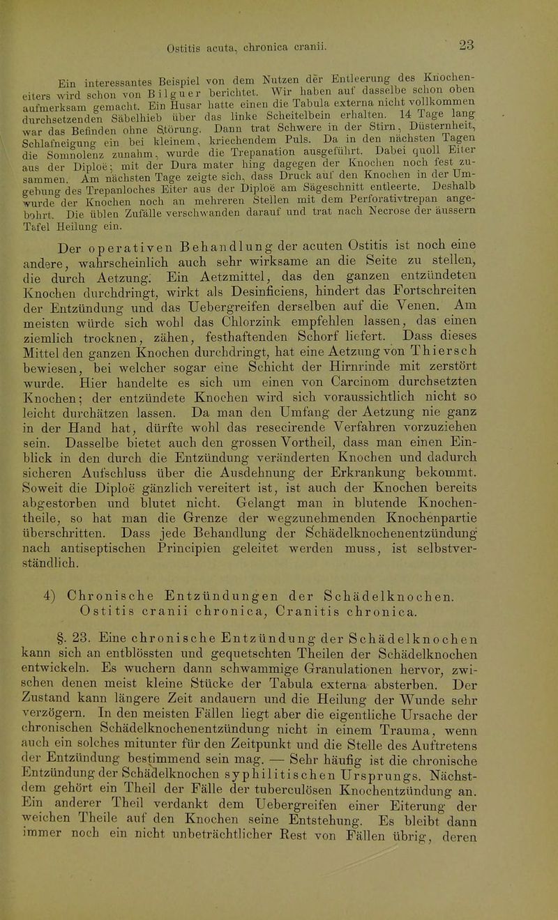 Ostitis acuta, chronica cranii. Ein interessantes Beispiel von dem Nutzen der Entleerung des Knochen- eiters wird schon von Bilguer berichtet. Wir haben auf dasselbe schon oben aufmerksam gemacht. Ein Husar hatte einen die Tabula externa nicht vollkommen durchsetzenden Säbelhieb über das linke Scheitelbein erhalten. 14 Tage ang war das Befinden ohne Störung. Dann trat Schwere in der Stirn, Dusternheit, Schlafneigung ein bei kleinem, kriechendem Puls. Da in den nächsten Tagen die Somnolenz zunahm, wurde die Trepanation ausgeführt. Dabei quoll Eiter aus der Diploe: mit der Dura mater hing dagegen der Knochen noch fest zu- sammen Am nächsten Tage zeigte sich, dass Druck auf den Knochen m der Um- gebung des Trepanloches Eiter aus der Diploe am Sägeschnitt entleerte. Deshalb wurde der Knochen noch an mehreren Steilen mit dem Perforativtrepan ange- bohrt. Die üblen Zufälle verschwanden darauf und trat nach Necrose der äussern T&fel Heilung ein. Der operativen Behandlung der acuten Ostitis ist noch eine andere, wahrscheinlich auch sehr wirksame an die Seite zu stellen, die durch Aetzung: Ein Aetzmittel, das den ganzen entzündeten Knochen durchdringt, wirkt als Desinficiens, hindert das Fortschreiten der Entzündung und das Uebergreifen derselben auf die Venen. Am meisten würde sich wohl das Chlorzink empfehlen lassen, das einen ziemlich trocknen, zähen, festhaftenden Schorf liefert. Dass dieses Mittel den ganzen Knochen durchdringt, hat eine Aetzung von Thiersch bewiesen, bei welcher sogar eine Schicht der Hirnrinde mit zerstört wurde. Hier handelte es sich um einen von Carcinom durchsetzten Knochen; der entzündete Knochen wird sich voraussichtlich nicht so leicht durchätzen lassen. Da man den Umfang der Aetzung nie ganz in der Hand hat, dürfte wohl das resecirende Verfahren vorzuziehen sein. Dasselbe bietet auch den grossen Vortheil, dass man einen Ein- blick in den durch die Entzündung veränderten Knochen und dadurch sicheren Aufschluss über die Ausdehnung der Erkrankung bekommt. Soweit die Diploe gänzlich vereitert ist, ist auch der Knochen bereits abgestorben und blutet nicht. Gelangt man in blutende Knochen- theile, so hat man die Grenze der wegzunehmenden Knochenpartie überschritten. Dass jede Behandlung der Öchädelknochenentzündung nach antiseptischen Principien geleitet werden muss, ist selbstver- ständlich, 4) Chronische Entzündungen der Schädelknochen. Ostitis cranii chronica, Cranitis chronica. §. 23. Eine chronische Entzündung der Schädelknochen kann sich an entblössten und gequetschten Theilen der Schädelknochen entwickeln. Es wuchern dann schwammige Granulationen hervor, zwi- schen denen meist kleine Stücke der Tabula externa absterben. Der Zustand kann längere Zeit andauern und die Heihrag der Wunde sehr verzögern. In den meisten Fällen liegt aber die eigentliche Ursache der chronischen Schädelknochenentzündung nicht in einem Trauma, wenn auch ein solches mitunter für den Zeitpunkt und die Stelle des Auftretens der Entzündung bestimmend sein mag. — Sehr häufig ist die chronische P^ntzündung der Schädelknochen syphilitischen Ursprungs. Nächst- dem gehört ein Theil der Fälle der tuberculösen Knochentzündung an. Ein anderer Theil verdankt dem Uebergreifen einer Eiterung der weichen Theile auf den Knochen seine Entstehung. Es bleibt dann immer noch ein nicht unbeträchtlicher Rest von Fällen übrig, deren
