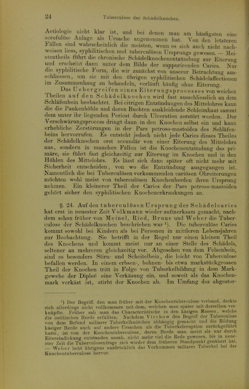 Tuberculose der Hcliädelknochen. Aetiologie nicht klar ist, und bei denen man am häufigsten eine scrofulöse Anlage als Ursache angenommen hat. Von den letzteren allen smd wahrschemlich die meisten, wenn es sich auclj nicht nach- weisen hess, syphilitischen und tuberculösen Ursprungs gewesen. — Mei- stentheils führt die chronische Schädelknochenentzündung zur Eiterung und erscheint dann unter dem Bilde der suppurirendeu Caries. Nur die syphilitische Form, die wir zunächst von unserer Betrachtung aus- schhessen, um sie mit den übrigen syphilitischen Schädelaffectionen im Zusammenhang zu behandeln, verläuft häufig ohne Eiterung. ^ I^as Uebergreifen eines Eiterungsprocesses von weichen Theilen auf den Schädelknochen wird fast ausschliesslich an dem Schläfenbein beobachtet. Bei eitrigen Entzündungen des Mittelohres kann die die Paukenhöhle und deren Buchten auskleidende Schleimhaut sammt dem unter ihr liegenden Periost durch UIceration zerstört werden. Der Verschwärungsprocess dringt dann in den Knochen selbst ein und kann erhebliche Zerstörungen in der Pars petroso-mastoidea des Schläfen- beins hervorrufen. Es entsteht jedoch nicht jede Caries dieses Theile.s der Schädelknochen erst secundär von einer Eiterung des Mittelohrs aus, sondern in manchen Fällen ist die Knochenentzündung das pri- märe, sie führt fast gleichzeitig zur Eiterung im Knochen und in den Höhlen des Mittelohrs. Es lässt sich dann später oft nicht mehr mit Sicherheit entscheiden, von wo die Entzündung ausgegangen ist. Namentlich die bei Tuberculösen vorkommenden cariösen Ohreiterungen möchten wohl meist von tuberculösen Knochenherden ihren Ursprung nehmen. Ein kleinerer Theil der Caries der Pars petroso-mastoidea gehört sicher den syphilitischen Knochenerkrankungen an. §. 24. Auf den tuberculösen Ursprung der Schädelcaries hat erst in neuester Zeit Volkmann wieder aufmerksam gemacht, nach- dem schon früher von Meinel, Ried, Bruns und Web er die Tuber- culose der Schädelknochen beschrieben war Die tuberculöse Caries kommt sowohl bei Kindern als bei Personen in mittleren Lebensjahren zur Beobachtung. Sie betrifft in der Regel nur einen kleinen Theil des Knochens und kommt meist nur an einer Stelle des Schädels, seltener an mehreren gleichzeitig vor. Abgesehen von dem Felsenbein, sind es besonders Stirn- und Scheitelbein, die leicht von Tuberculose befallen werden. In einem erbsen-, bohnen- bis etwa markstückgrossen Theil der Knochen tritt in Folge von Tuberkelbildung in dem Mark- gewebe der Diploe eine Verkäsung ein, und soweit als das Knochen- mark verkäst ist, stirbt der Knochen ab. Im Umfang des abgestor- 0 Der Begriff, den man früher mit der Knochen tuberculose verband, deckte sich allerdings nicht vollkommen mit dem, welclien man später mit derselben ver- knüpfte. Früher sah man das Characteristische in den käsigen Massen, welche die ostitischen Herde erfüllten. Nachdem Vir che w den Begriff der Tuberculose von dem Befund miliarer Tuberkelknötchen abhängig gemacht und die Bildung käsiger Herde auch auf andere Ursachen als die Tuberkeleruption zurückgeluhrt hatte, ist von der Knochentuberculose, deren Herde man meist als nur durch Eitereindickung entstanden ansah, nicht mehr viel die Rede gewesen, bis m neue- ster Zeit die Tuberculosenfrage sich wieder dem früheren Standpunkt genähert hat. — Weber hebt übrigens ausdrücklich das Vorkommen miliarer Tuberkel bei der Knochentuberculose hervor.