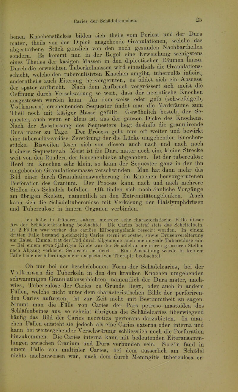 beneu Knocheustückes bilden sich theils vom Periost und der Dura mater, theils von der Diploe ausgehende Granulationen, welche das abgestorbene Stück gänzlich von den noch gesunden Nachbartheilen sondern. Es kommt nun in der Regel eine Erweichung wenigstens eines Theiles der käsigen Massen in den diploetischen Räumen hinzu. Durch die erweichten Tuberkelmassen wird einestheils die Granulations- schicht, welche den tuberculisirten Knochen umgibt, tuberculös inficirt, anderntheils auch Eiterung hervorgerufen, es bildet sich ein Abscess, der später aufbricht. Nach dem Aufbruch vergrössert sich meist die OelFnung durch Verschwärung so weit, dass der necrotische Knochen ausgestossen werden kann. An dem weiss oder gelb (schwefelgelb, Volkmann) erscheinenden Sequester findet man die Markräume zum Theil noch mit käsiger Masse gefüllt. Gewöhnlich besteht der Se- quester, auch wenn er klein ist, aus der ganzen Dicke des Knochens. Nach der Ausstossung des Sequesters liegt deshalb die granulirende Dura mater zu Tage. Der Process geht nun oft weiter und bewirkt eine tuberculös-cariöse Zerstörung der die Lücke umgebenden Knochen- stücke. Bisweilen lösen sich von diesen auch nach und nach noch kleinere Sequester ab. Meist ist die Dura mater noch eine kleine Strecke weit von den Rändern der Knochenlücke abgehoben. Ist der tuberculöse Herd im Knochen sehr klein, so kann der Sequester ganz in der ihn umgebenden Granulationsmasse verschwinden. Man hat dann mehr das Bild einer durch Granulationswucherung im Knochen hervorgerufenen Perforation des Cranium. Der Process kann nach und nach mehrere Stellen des Schädels befallen. Oft finden sich noch ähnliche Vorgänge am übrigen Skelett, namentlich an den Extremitätengelenken. Auch kann sich die Schädeltuberculose mit Verkäsung der Halslymphdrüsen und Tuberculöse in Innern Organen verbinden. Ich habe in früheren Jahren mehrere sehr characteristisclie Fälle dieser Art der Schädelerkrankung beobachtet. Die Caries betraf stets das Scheitelbein. In 2 Fällen war vorher das cariöse Ellbogengelenk resecirt worden. In einem dritten Falle bestand gleichzeitig Caries sterni et costae, sowie Drüsenvereiterung am Halse. Einmal trat der Tod durch allgemeine auch meningeale Tuberculöse ein. — Bei einem etwa 3jährigen Kinde war der Schädel an mehreren grösseren Stellen nach Abgang verkäster Sequester perforirt. — Eine Ausheilung vrurde in keinem Falle bei einer allerdings mehr exspectativen Therapie beobachtet. Ob mu bei der beschriebenen Form der Schädelcaries, bei der Volk mann die Tuberkeln in den den kranken Knochen umgebenden schwammigen Granulationsschichten, namentlich der Dura mater, nach- wies, Tuberculöse der Caries zu Grunde liegt, oder auch in andern Fällen, welche nicht unter dem characteristischen Bilde der perforiren- den Caries auftreten, ist zur Zeit nicht mit Bestimmtheit zu sagen. Nimmt man die Fälle von Caries der Pars petroso-mastoidea des Schläfenbeines aus, so scheint übrigens die Schädelcaries überwiegend häufig das Bild der Caries necrotica perforans darzubieten. In man- chen Fällen entsteht sie jedoch als eine Caries externa oder interna und kann bei weitergehender Verschwärung schliessHch noch die Perforation hinzukommen. Die Caries interna kann mit bedeutenden Eiteransamm- lungen zwischen Cranium und Dura verbunden sein. So ein fand in einem Falle von multipler Caries, bei dem äusserlich am Schädel nichts nachzuweisen war, nach dem durch Meningitis tuberculosa er-