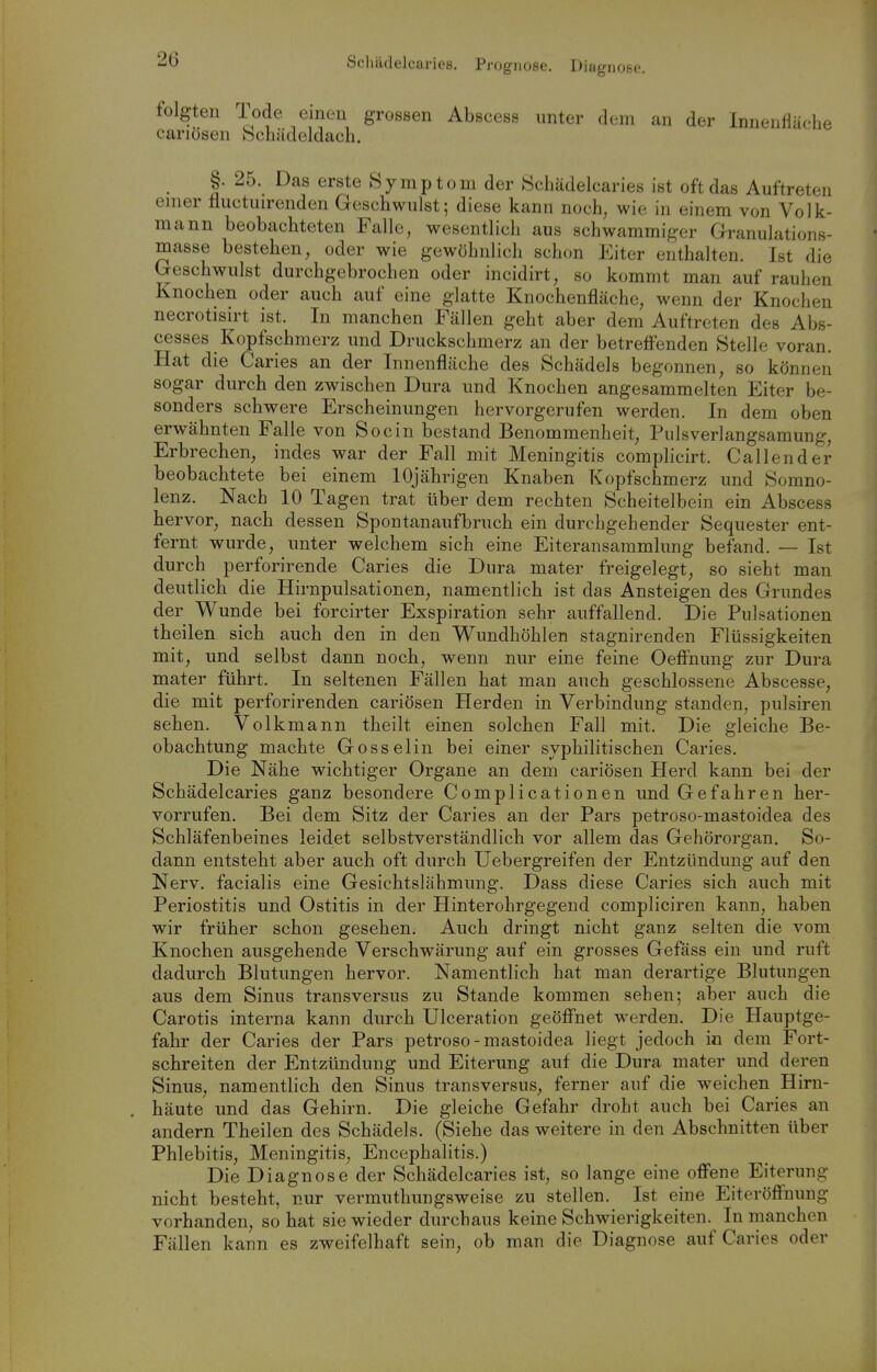 Schädelcaries. Prognose. Diagnose. folgten Tode einen grossen Abscess unter dem an der Innenfläche cariösen bcliädeldach. §. 25. Das erste Symptom der KSchädelcaries ist oft das Auftreten enier fluctuirenden Geschwulst; diese kann noch, wie in einem von Volk- mann beobachteten Falle, wesentlich aus schwammiger Granulations- masse bestehen, oder wie gewöhnlich schon Eiter enthalten. Ist die Geschwulst durchgebrochen oder incidirt, so kommt man auf rauhen Knochen oder auch auf eine glatte Knochenfläche, wenn der Knochen necrotisirt ist. In manchen Fällen geht aber dem Auftreten des Abs- cesses Kopfschmerz und Druckschmerz an der betreffenden Stelle voran. Hat die Caries an der Innenfläche des Schädels begonnen, so können sogar durch den zwischen Dura und Knochen angesammelten Eiter be- sonders schwere Erscheinungen hervorgerufen werden. In dem oben erwähnten Falle von Socin bestand Benommenheit, Pulsverlangsamung, Erbrechen, indes war der Fall mit Meningitis complicirt. Gallen der beobachtete bei einem 10jährigen Knaben Kopfschmerz und Somno- lenz. Nach 10 Tagen trat über dem rechten Scheitelbein ein Abscess bervor, nach dessen Spontanaufbruch ein durchgehender Sequester ent- fernt wurde, unter welchem sich eine Eiteransammlung befand. — Ist durch perforirende Caries die Dura mater freigelegt, so sieht man deutlich die Hirnpulsationen, namentlich ist das Ansteigen des Grundes der Wunde bei forcirter Exspiration sehr auffallend. Die Pulsationen theilen sieb auch den in den Wundhöhlen stagnirenden Flüssigkeiten mit, und selbst dann noch, wenn nur eine feine Oeflfnung zur Dura mater führt. In seltenen Fällen hat man auch geschlossene Abscesse, die mit perforirenden cariösen Herden in Verbindung standen, pulsiren seben. Volkmann theilt einen solchen Fall mit. Die gleiche Be- obachtung machte Gosselin bei einer syphilitischen Caries. Die Nähe wichtiger Organe an dem cariösen Herd kann bei der Schädelcaries ganz besondere Complicationen und Gefahren her- vorrufen. Bei dem Sitz der Caries an der Pars petroso-mastoidea des Schläfenbeines leidet selbstverständlich vor allem das Gehörorgan. So- dann entsteht aber auch oft durch Uebergreifen der Entzündung auf den Nerv, facialis eine Gesichtslähmung. Dass diese Caries sich auch mit Periostitis und Ostitis in der Hinterohrgegend compliciren kann, haben wir früher schon gesehen. Auch dringt nicht ganz selten die vom Knochen ausgehende Verschwärung auf ein grosses Gefäss ein und ruft dadurch Blutungen hervor. Namentlich hat man derartige Blutungen aus dem Sinus transversus zu Stande kommen sehen; aber auch die Carotis interna kann durch Ulceration geöffnet werden. Die Hauptge- fahr der Caries der Pars petroso-mastoidea liegt jedoch in dem Fort- schreiten der Entzündung und Eiterung auf die Dura mater und deren Sinus, namentlich den Sinus transversus, ferner auf die weichen Hirn- häute und das Gehirn. Die gleiche Gefahr droht auch bei Caries an andern Theilen des Schädels. (Siehe das weitere in den Abschnitten über Phlebitis, Meningitis, Encephalitis.) Die Diagnose der Schädelcaries ist, so lange eine offene Eiterung nicht besteht, nur vermuthungsweise zu stellen. Ist eine Eiteröflfnung vorhanden, so hat sie wieder durchaus keine Schwierigkeiten. In manchen Fällen kann es zweifelhaft sein, ob man die Diagnose auf Caries oder