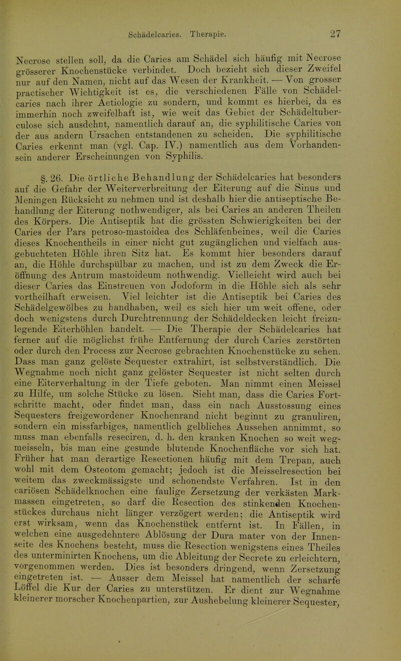 Necrose stellen soll, da die Caries am Schädel sich häufig mit Necrose grösserer Knochenstücke verbindet. Doch bezieht sich dieser Zweifel nur auf den Namen, nicht auf das Wesen der Krankheit. — Von grosser practischer Wichtigkeit ist es, die verschiedenen Fälle von Schädel- caries nach ihrer Aetiologie zu sondern, und kommt es hierbei, da es immerhin noch zweifelhaft ist, wie weit das Gebiet der Schädeltuber- culose sich ausdehnt, namentlich darauf an, die syphilitische Caries von der aus andern Ursachen entstandenen zu scheiden. Die syphilitische Caries erkennt man (vgl. Cap. IV.) namentlich aus dem Vorhanden- sein anderer Erscheinungen von Syphilis. §. 26. Die örtliche Behandlung der Schädelcaries hat besonders auf die Gefahr der Weiterverbreitung der Eiterung auf die Sinus und Meningen Rücksicht zu nehmen und ist deshalb hier die antiseptische Be- handlung der Eiterung nothwendiger, als bei Caries an anderen Theilen des Körpers. Die Antiseptik hat die grössten Schwierigkeiten bei der Caries der Pars petroso-mastoidea des Schläfenbeines, weil die Caries dieses Knochentheils in einer' nicht gut zugänglichen und vielfach aus- gebuchteten Höhle ihren Sitz hat. Es kommt hier besonders darauf an, die Höhle durchspülbar zu machen, und ist zu dem Zweck die Er- öffnung des Antrum mastoideum nothwendig. Vielleicht wird auch bei dieser Caries das Einstreuen von Jodoform in die Höhle sich als sehr vortheilhaft erweisen. Viel leichter ist die Antiseptik bei Caries des Schädelgewölbes zu handhaben, weil es sich hier um weit offene, oder doch wenigstens durch Durchtrennung der Schädeldecken leicht freizu- legende Eiterhöhlen handelt. — Die Therapie der Schädelcaries hat ferner auf die möglichst frühe Entfernung der durch Caries zerstörten oder durch den Process zur Necrose gebrachten Knochenstücke zu sehen. Dass man ganz gelöste Sequester extrahirt, ist selbstverständlich. Die Wegnahme noch nicht ganz gelöster Sequester ist nicht selten durch eine Eiterverhaltung in der Tiefe geboten. Man nimmt einen Meissel zu Hilfe, um solche Stücke zu lösen. Sieht man, dass die Caries Fort- schritte macht, oder findet man, dass ein nach Ausstossung eines Sequesters freigewordener Knochenrand nicht beginnt zu granuliren, sondern ein missfarbiges, namentlich gelbliches Aussehen annimmt, so muss man ebenfalls reseciren, d. h. den kranken Knochen so weit weg- meisseln, bis man eine gesunde blutende Knochenfläche vor sich hat. Früher hat man derartige Resectionen häufig mit dem Trepan, auch wohl mit dem Osteotom gemacht; jedoch ist die Meisselresection bei weitem das zweckmässigste und schonendste Verfahren. Ist in den cariösen Schädelknochen eine faulige Zersetzung der verkästen Mark- massen eingetreten, so darf die Resection des stinkenden Knochen- stückes durchaus nicht länger verzögert werden; die Antiseptik wird erst wirksam, wenn das Knochenstück entfernt ist. In Fällen, in welchen eine ausgedehntere Ablösung der Dura mater von der Innen- seite des Knochens besteht, muss die Resection wenigstens eines Theiles des unterminirten Knochens, um die Ableitung der Secrete zu erleichtern, vorgenommen werden. Dies ist besonders dringend, wenn Zersetzung eingetreten ist. — Ausser dem Meissel hat namentlich der scharfe Löffel die Kur der Caries zu unterstützen. Er dient zur Wegnahme kleinerer morscher Knochenpartieu, zur Aushebelung kleinerer Sequester,