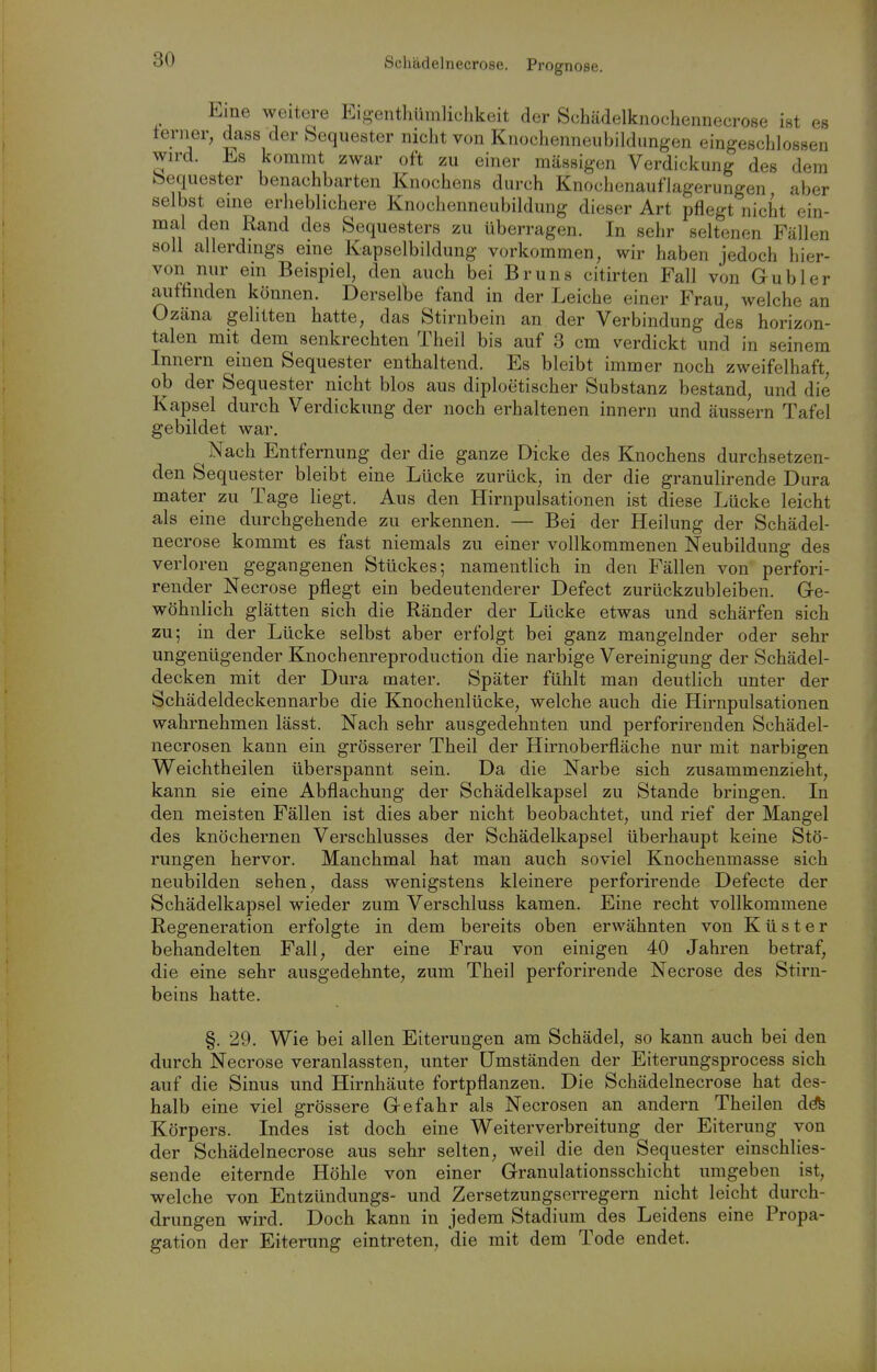 Schädelnecrose. Prognose. Eine weitere Eig-enthümlichkeit der Schädelknochennecrose ist es terner, dass der Sequester nicht von Knochenneubildungen eingeschlossen wird. Es kommt zwar oft zu einer massigen Verdickung des dem Sequester benachbarten Knochens durch Knochenauflagerungen aber selbst eine erheblichere Knochenneubildung dieser Art pflegt nicht ein- mal den Rand des Sequesters zu überragen. In sehr seltenen Fällen soll allerdings eine Kapselbildung vorkommen, wir haben jedoch hier- von nur ein Beispiel, den auch bei Bruns citirten Fall von Gubler aiiffinden können. Derselbe fand in der Leiche einer Frau, welche an Ozäna gelitten hatte, das Stirnbein an der Verbindung des horizon- talen mit dem senkrechten Theil bis auf 3 cm verdickt und in seinem Innern einen Sequester enthaltend. Es bleibt immer noch zweifelhaft ob der Sequester nicht blos aus diploetischer Substanz bestand, und die Kapsel durch Verdickung der noch erhaltenen innern und äussern Tafel gebildet war. Nach Entfernung der die ganze Dicke des Knochens durchsetzen- den Sequester bleibt eine Lücke zurück, in der die granulirende Dura mater zu Tage liegt. Aus den Hirnpulsationen ist diese Lücke leicht als eine durchgehende zu erkennen. — Bei der Heilung der Schädel- necrose kommt es fast niemals zu einer vollkommenen Neubildung des verloren gegangenen Stückes; namentlich in den Fällen von perfori- render Necrose pflegt ein bedeutenderer Defect zurückzubleiben. Ge- wöhnlich glätten sich die Ränder der Lücke etwas und schärfen sich zu; in der Lücke selbst aber erfolgt bei ganz mangelnder oder sehr ungenügender Knochenreproduction die narbige Vereinigung der Schädel- decken mit der Dura mater. Später fühlt man deutlich unter der Schädeldeckennarbe die Knochenlücke, welche auch die Hirnpulsationen wahrnehmen lässt. Nach sehr ausgedehnten und perforirenden Schädel- necrosen kann ein grösserer Theil der Hirnoberfläche nur mit narbigen Weichtheilen überspannt sein. Da die Narbe sich zusammenzieht, kann sie eine Abflachung der Schädelkapsel zu Stande bringen. In den meisten Fällen ist dies aber nicht beobachtet, und rief der Mangel des knöchernen Verschlusses der Schädelkapsel überhaupt keine Stö- rungen hervor. Manchmal hat man auch soviel Knochenmasse sich neubilden sehen, dass wenigstens kleinere perforirende Defecte der Schädelkapsel wieder zum Verschluss kamen. Eine recht vollkommene Regeneration erfolgte in dem bereits oben erwähnten von Küster behandelten Fall, der eine Frau von einigen 40 Jahren betraf, die eine sehr ausgedehnte, zum Theil perforirende Necrose des Stirn- beins hatte. §, 29. Wie bei allen Eiterungen am Schädel, so kann auch bei den durch Necrose veranlassten, unter Umständen der Eiterungsprocess sich auf die Sinus und Hirnhäute fortpflanzen. Die Schädelnecrose hat des- halb eine viel grössere Gefahr als Necrosen an andern Theilen ddfe Körpers. Indes ist doch eine Weiterverbreitung der Eiterung von der Schädelnecrose aus sehr selten, weil die den Sequester einschlies- sende eiternde Höhle von einer Granulationsschicht umgeben ist, welche von Entzündungs- und Zersetzungserregern nicht leicht durch- drungen wird. Doch kann in jedem Stadium des Leidens eine Propa- gation der Eiterung eintreten, die mit dem Tode endet.