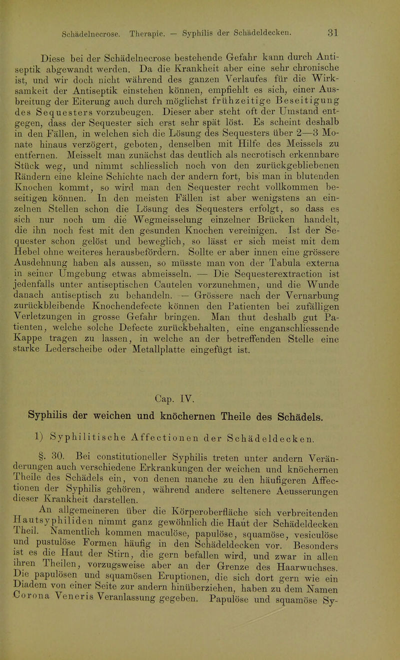 Diese bei der Schädelnecrose bestehende Gefahr kann durch Anti- septik abgewandt werden. Da die Krankheit aber eine sehr chronische ist, und wir doch nicht während des ganzen Verlaufes für die Wirk- samkeit der Antiseptik einstehen können, empfiehlt es sich, einer Aus- breitung der Eiterung auch durch möglichst frühzeitige Beseitigung des Sequesters vorzubeugen. Dieser aber steht oft der Umstand ent- gegen, dass der Sequester sich erst sehr spät löst. Es scheint deshalb in den Fällen, in welchen sich die Lösung des Sequesters über 2—8 Mo- nate hinaus verzögert, geboten, denselben mit Hilfe des Meisseis zu entfernen. Meisselt man zunächst das deutlich als necrotisch erkennbare Stück weg, und nimmt schliesslich noch von den zurückgebliebenen Rändern eine kleine Schichte nach der andern fort, bis' man in blutenden Knochen kommt, so wird man den Sequester recht vollkommen be- seitigen können. In den meisten Fällen ist aber wenigstens an ein- zelnen Stellen schon die Lösung des Sequesters erfolgt, so dass es sich nur noch um die Wegmeisselung einzelner Brücken handelt, die ihn noch fest mit den gesunden Knochen vereinigen. Ist der Se- quester schon gelöst und beweglich, so lässt er sich meist mit dem Hebel ohne weiteres herausbefördern. Sollte er aber innen eine grössere Ausdehnung haben als aussen, so müsste man von der Tabula externa in seiner Umgebung etwas abmeisseln. — Die Sequesterextraction ist jedenfalls unter antiseptischen Caiitelen vorzunehmen, und die Wunde danach antiseptisch zu behandeln. — Grössere nach der Vernarbung zurückbleibende Knochendefecte können den Patienten bei zufälligen Verletzungen in grosse Gefahr bringen. Man thut deshalb gut Pa- tienten, welche solche Defecte zurückbehalten, eine enganschliessende Kappe tragen zu lassen, in welche an der betreffenden Stelle eine starke Lederscheibe oder Metallplatte eingefügt ist. Cap. IV. Syphilis der weichen und knöchernen Theile des Schädels. 1) Syphilitische Affectionen der Schädeldecken. §. 30. Bei constitutioneller Syphilis treten unter andern Verän- derungen auch verschiedene Erkrankungen der weichen und knöchernen Theile des Schädels ein, von denen manche zu den häufigeren Affec- tionen der Syphilis gehören, während andere seltenere Aeusserungen dieser Krankheit darstellen. An allgemeineren über die Körperoberfläche sich verbreitenden Hautsyphiliden nimmt ganz gewöhnlich die Haut der Schädeldecken Iheil. Namenthch kommen maculöse, papulöse, squamöse, vesiculöse und pustulöse Formen häufig in den Schädeldecken vor. Besonders ist es die Haut der Stirn, die gern befallen wird, und zwar in allen Ihren 1 heilen, vorzugsweise aber an der Grenze des Haarwuchses. Die papulösen und squamösen Eruptionen, die sich dort gern wie ein Diadem von einer Seite zur andern hinüberziehen, haben zu dem Namen Corona Veneris Veranlassung gegeben. Papulöse und squamöse Sy-