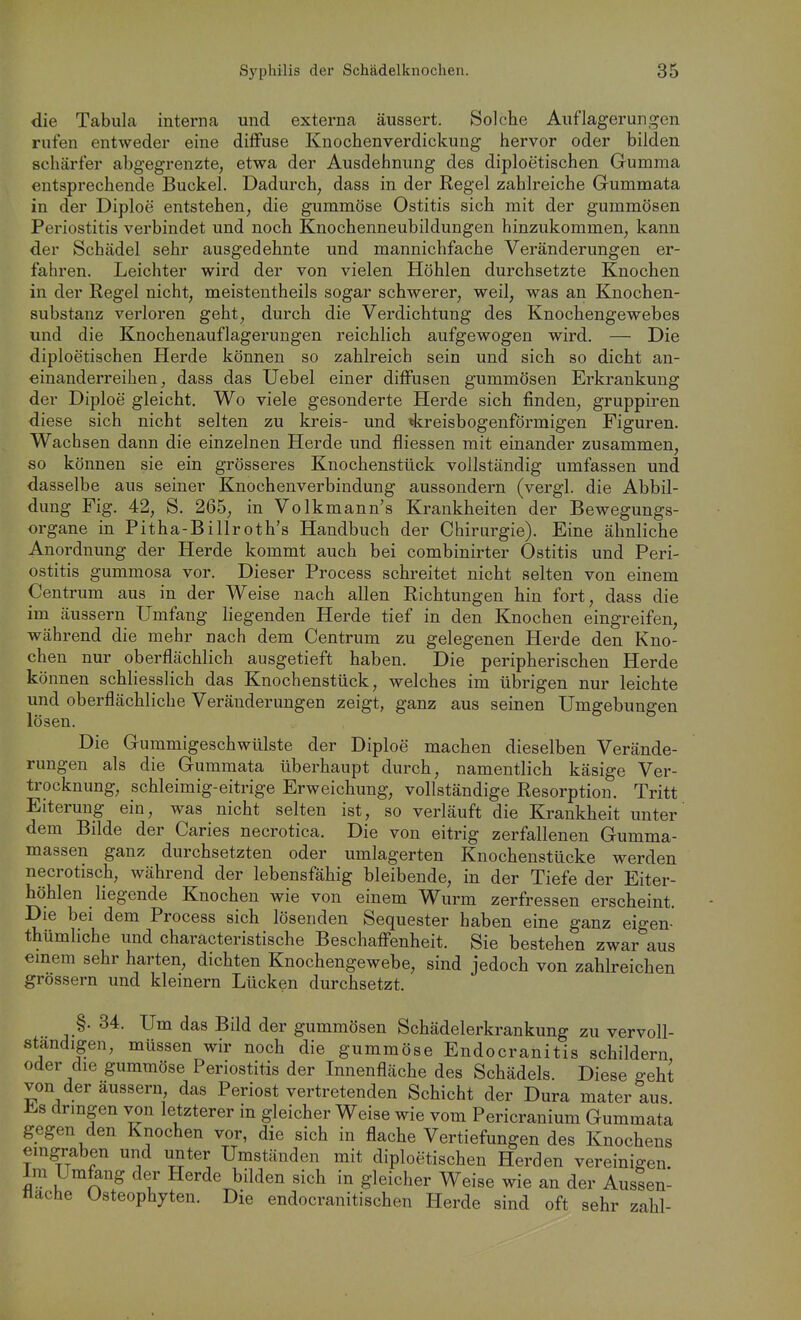 die Tabula interna und externa äussert. Solche Auflagerun$^en rufen entweder eine diffuse Knochenverdickung hervor oder bilden schärfer abgegrenzte, etwa der Ausdehnung des diploetischen Gumma entsprechende Buckel. Dadurch, dass in der Regel zahlreiche Gummata in der Diploe entstehen, die gummöse Ostitis sich mit der gummösen Periostitis verbindet und noch Knochenneubildungen hinzukommen, kann der Schädel sehr ausgedehnte und mannichfache Veränderungen er- fahren. Leichter wird der von vielen Höhlen durchsetzte Knochen in der Regel nicht, meistentheils sogar schwerer, weil, was an Knochen- substanz verloren geht, durch die Verdichtung des Knochengewebes und die Knochenauflagerungen reichlich aufgewogen wird. — Die diploetischen Herde können so zahlreich sein und sich so dicht an- einanderreihen, dass das Uebel einer diffusen gummösen Erkrankung der Diploe gleicht. Wo viele gesonderte Herde sich finden, gruppiren diese sich nicht selten zu kreis- und tkreisbogenförmigen Figuren. Wach sen dann die einzelnen Herde und fliessen mit einander zusammen, so können sie ein grösseres Knochenstück vollständig umfassen und dasselbe aus seiner Knochenverbindung aussondern (vergl. die Abbil- dung Fig. 42, S. 265, in Volkmann's Krankheiten der Bewegungs- organe in Pitha-Billroth's Handbuch der Chirurgie). Eine ähnliche Anordnung der Herde kommt auch bei combinirter Ostitis und Peri- ostitis gummosa vor. Dieser Process schreitet nicht selten von einem Centrum aus in der Weise nach allen Richtungen hin fort, dass die im äussern Umfang liegenden Herde tief in den Knochen eingreifen, während die mehr nach dem Centrum zu gelegenen Herde den Kno- chen nur oberflächlich ausgetieft haben. Die peripherischen Herde können schliesslich das Knochenstück, welches im übrigen nur leichte und oberflächliche Veränderungen zeigt, ganz aus seinen Umgebungen lösen. Die Gummigeschwülste der Diploe machen dieselben Verände- rungen als die Gummata überhaupt durch, namentlich käsige Ver- trocknung, schleimig-eitrige Erweichung, vollständige Resorption. Tritt Eiterung ein, was nicht selten ist, so verläuft die Krankheit unter dem Bilde der Caries necrotica. Die von eitrig zerfallenen Gumma- massen ganz durchsetzten oder umlagerten Knochenstücke werden necrotisch, während der lebensfähig bleibende, in der Tiefe der Eiter- höhlen liegende Knochen wie von einem Wurm zerfressen erscheint. Die bei dem Process sich lösenden Sequester haben eine ganz eigen- thümliche und charäcteristische Beschaffenheit. Sie bestehen zwar aus einem sehr harten, dichten Knochengewebe, sind jedoch von zahlreichen grossem und kleinern Lücken durchsetzt. §. 34. Um das Bild der gummösen Schädelerkrankung zu vervoll- standigen, müssen wir noch die gummöse Endocranitis schildern oder die gummöse Periostitis der Innenfläche des Schädels. Diese geht von der äussern, das Periost vertretenden Schicht der Dura mater aus Es dringen von letzterer in gleicher Weise wie vom Pericranium Gummata gegen den Knochen vor, die sich in flache Vertiefungen des Knochens eingraben und unter Umständen mit diploetischen Herden vereinigen. Im Umfang der Herde bilden sich in gleicher Weise wie an der Aussen- tlache Osteophyten. Die endocranitischen Herde sind oft sehr zahl-