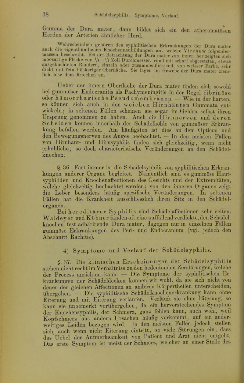 Gumma der Dura mater, dami bildet sich ein den atheromatösen Herden der Arterien ähnliclier Herd. Wahrscheinlich gehören den syphilitischen Erkrankungen der Dura mater auch die eigenthümlichen Knochenneubildungen an, welche Virchow lolgender- massen beschreibt. Bei der Betrachtung der Dura mater von innen her zeigten sich moosartige Flecke von V*—V« ^oll Durchmesser, rund mit scharf abgesetzten, etwas ansgebuchteten Rändern, einzeln oder zusammeniliessend, von weisser Farbe, sehr dicht mit fein höckeriger Oberfläche. Sie lagen im Gewebe der Dura mater ziem- lich lose dem Knochen an. Ueber der innern Oberfläche der Dura mater finden sich sowohl bei gummöser Eudocranitis als Pachymeningitis in der Regel fibrinöse oder hämorrhagische Pseudomembranen. — Wie in der harten, so können sich auch in den weichen Hirnhäuten Gummata ent- wickeln; in seltenen Fällen scheinen sie sogar im Gehirn selbst ihren Ursprung genommen zu haben. Auch die Hirnnerven und deren Scheiden können innerhalb der Schädelhöhle von gummöser Erkran- kung befallen werden. Am häufigsten ist dies an dem Opticus und den Bewegungsnerven des Auges beobachtet. — In den meisten Fällen von Hirnhaut- und Hirnsyphilis finden sich gleichzeitig, wenn nicht erhebliche, so doch characteristische Veränderungen an den Schädel- knochen. §. 36. Fast immer ist die Schädelsyphilis von syphilitischen Erkran- kungen anderer Organe begleitet. Namentlich sind es gummöse Haut- syphiliden und Knochenatfectionen des Gesichts und der Extremitäten, welche gleichzeitig beobachtet werden; von den inneren Organen zeigt die Leber besonders häufig spezifische Veränderungen. In seltenen Fällen hat die Krankheit ausschliesslich ihren Sitz in den Schädel- organen. Bei hereditärer Syphilis sind Schädelafifectionen sehr selten. Waldeyer und Köbner fanden oft eine auffallend verdickte, den Schädel- knochen fest adhärirende Dura mater, dagegen nur in einzelnen Fällen gummöse Erkrankungen des Peri- und Endocranium (vgl. jedoch den Abschnitt Rachitis). 4) Symptome und Verlauf der Schädelsyphilis. §. 37. Die klinischen Erscheinungen der Schädelsyphilis stehen nicht recht im Verhältniss zu den bedeutenden Zerstörungen, welche der Process anrichten kann. — Die Symptome der syphilitischen Er- krankungen der Schädeldecken können wir wohl, da sie sich nicht von denen der gleichen Afi*ectionen an anderen Körpertheilen unterscheiden, übergehen. — Die syphilitische Schädelknochenerkrankung kann ohne Eiterung und mit Eiterung verlaufen. Verläuft sie ohne Eiterung, so kann sie unbemerkt vorübergehen, da ein hervorstechendes Symptom der Knochensyphilis, der Schmerz, ganz fehlen kann, auch wohl, weil Kopfschmerz aus andern Ursachen häufig vorkommt, auf ein ander- weitiges Leiden bezogen wird. In den meisten Fällen jedoch stellen sich, auch wenn nicht Eiterung eintritt, so viele Störungen ein, dass das Uebel der Aufmerksamkeit von Patient und Arzt nicht entgeht. Das erste Symptom ist meist der Schmerz, welcher an einer Stelle des